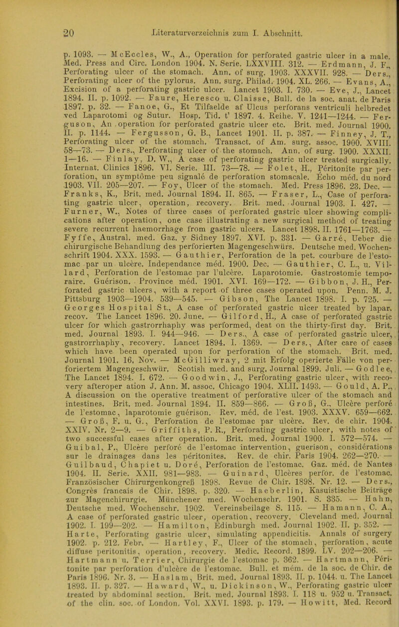 p. 1093. — McEccles, W., A., Operation for perforated gastric ulcer in a male. Med. Press and Circ. London 1904. N. Serie. LXXVIII. 312. — Erdmann, J. F.| Perforating ulcer of the stomach. Ann. of surg. 1903. XXXVII. 928. — Ders.' Perforating ulcer of the pylorus. Ann. surg. Philad. 1904. XL. 266. — Evans, A.’ Excision of a perforating gastric ulcer. Lancet 1903. I. 730. — Eve, J., Lancet 1894. II. p. 1092. — Faure, Ileresco u. Claisse, Bull, de la soc. anat. de Paris 1897. p. 32. — Fanoe, G., Et Tilfaelde af Ulcus perforans ventriculi lielbredet ved Laparotomi og Sutur. IIosp. Tid. t’ 1897. 4. Reihe. V. 1241—1244. — Fer- guson, An Operation for perforated gastric ulcer etc. Brit. med. Journal 1900. II. p. 1144. — Fergusson, G. B., Lancet 1901. II. p. 387. — Finney, J. T., Perforating ulcer of the stomach. Transact. of Am. surg. assoc. 1900. XVIII. 58—73.— Ders., Perforating ulcer of the stomach. Ann. of surg. 1900. XXXII. 1—16. — Finlay, D. W,, A case of perforating gastric ulcer treated surgically. Internat. Clinics 1896. VI. Serie. III. 73—78. — Folet, 1L, Peritonite par Per- foration, un symptöme peu Signale de Perforation stomacale. Echo med. du nord 1903. VII. 205—207. — Foy, Ulcer of the stomach. Med. Press 1896. 23. Dec. — Franks, K., Brit. med. Journal 1894. II. 865. — Fraser, L., Case of perfora- ting gastric ulcer, Operation, recovery. Brit. med. Journal 1903. I. 427. — Fürner, W., Notes of three cases of perforated gastric ulcer showing compli- cations after Operation, one case illustrating a new surgical method of treating severe recurrent haemorrhage from gastric ulcers. Lancet 1898. II. 1761—1763. — Fyffe, Austral, med. Gaz. y Sidney 1897. XVI. p. 331. — Gar re, Ueber die chirurgische Behandlung des perforierten Magengeschwürs. Deutsche med. Wochen- schrift 1904. XXX. 1593.— G aut hi er, Perforation de la pet. courbure de l’esto- mac par un ulcere. Independance med. 1900. Dec. — Gau t hi er, C. L., u. Vil- lard, Perforation de l’estomac par l’ulcere. Laparotomie. Gastrostomie tempo- raire. Guerison. Province med. 1901. XVI. 169—172. — Gibbon, J. H., Per- forated gastric ulcers, with a report of three cases operated upon. Penn. M. J. Pittsburg 1903—1904. 539—545. — Gibson, The Lancet 1898. I. p. 725. — Georges Hospital St., A case of perforated gastric ulcer treated by lapar. recov. The Lancet 1896. 20. June. — Gilford,H., A case of perforated gastric ulcer for which gastrorrhaphy was performed, deat on the thirty-first day. Brit. med. Journal 1893. I. 944—946. — Ders., A case of perforated gastric ulcer, gastrorrhaphy, recovery. Lancet 1894. I. 1369. — Ders., After care of cases which have been operated upon for Perforation of the stomach. Brit. med. Journal 1901. 16. Nov. — McGilliwray, 2 mit Erfolg operierte Fälle von per- foriertem Magengeschwür. Scotish med. and surg. Journal 1899. Juli. — Godlee, The Lancet 1894. I. 672. — Goodwin, J., Perforating gastric ulcer, with reco- very afteroper ation J. Ann. M. assoc. Chicago 1904. XLII. 1493. — Gould, A. P., A discussion on the operative treatment of perforative ulcer of the stomach and intestines. Brit. med. Journal 1894. II. 859—866. — Groß, G., Ulcere perfore de l’estomac, laparotomie guerison. Rev. med. de Test. 1903. XXXV. 659—662. — Groß, F. u. G., Perforation de l’estomac par ulcere. Rev. de chir. 1904. XXIV. Nr. 2—9. — Griffiths, P. R., Perforating gastric ulcer, with notes of two successful cases after Operation. Brit. med. Journal 1900. 1. 572—574. — Guibal, P., Ulcere perforö de l’estomac Intervention, guerison, considerations sur le drainages dans les peritonites. Rev. de chir. Paris 1904. 262—270. — Guilbaud, Chapiet u. Dore, Perforation de l’estomac. Gaz. med. de Nantes 1904. II. Serie. XXII. 981—983. — Guinard, Ulceres perfor. de l’estomac. Französischer Chirurgenkongreß 1898. Revue de Chir. 1898. Nr. 12. — Ders., Congr&s francais de Chir. 1898. p. 320. — Haeberlin, Kasuistische Beiträge zur Magenchirurgie. Münchener med. Wochenschr. 1901. S. 335. — Hahn, Deutsche med. Wochenschr. 1902. Vereinsbeilage S. 115. — Hamann, C. A., A case of perforated gastric ulcer, Operation, recovery. Cleveland med. Journal 1902. I. 199—202. — Hamilton, Edinburgh med. Journal 1902. II. p. 352. — Harte, Perforating gastric ulcer, simulating appendicitis. Annals of surgery 1902. p. 212. Febr. — Hartl ey, F., Ulcer of the stomach, Perforation, acute diffuse peritonitis, Operation, recovery. Medic. Record. 1899. LV. 202—206. — Hartmann u. Terrier, Chirurgie de l’estomac p. 362. — Hartmann, Peri- tonite yiar Perforation d’ulcere de l’estomac. Bull, et mein, de la soc. de Chir. de Paris 1896. Nr. 3. — Haslam, Brit. med. Journal 1893. II. p. 1044. u. The Lancet 1893. II. p. 327. — Ha ward, W., u. Dickinson, W., Perforating gastric ulcer treated by abdominal section. Brit. med. Journal 1893. I. 118 u. 952 u. Transact. of the clin. soc. of London. Vol. XXVI. 1893. p. 179. — Ilowitt, Med. Record