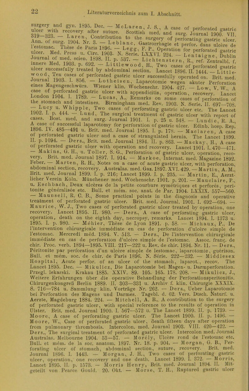 ?T ^ rx?«Ä liä - kjss? ks ulcer successiully treated by abdominal section. Lancet 1896. IL 1444. — LU11 e- Journal TqlV’T8«™ Perfo™te^ Sastric ulTcer successfully operated on.‘ Brit. med. Journal lyüd. 1. 856. — Lotheisen, Laparotomie wegen akuter Perforation eines Magengeschwürs. Wiener klin. Wochenechr. 1904. 427. — Low V. W. A case ot PerfC'mted gastric ulcer with appendicitis, Operation, recovery. ’ Lancet London 1904. I 1789. — Lucas, A., Remarks on some cases of Perforation of tüe stomach and mtestines. Birmingham med. Rev. 1903. N Serie IT 697 708 7öo9UTy \^hl^,Tw0 CaSG3 °f Perforating gastric ulcer etc. The Lancet Lp. 444. — Lund, The surgical treatment of gastric ulcer with report of cases. Bost. med. and surg. Journal 1901. I. p. 25 u. 548. — Lundie, R. A ,o„CfeT,f ®orCCeSAtul laParotomy for Perforation of gastric ulcer. Edinb. liosp. Rep.' 1896. IV. 485—491 u. Bnt. med. Journal 1895. I. p. 178. — Maclaren, A case TT Pei‘1°ratec* gastric ulcer and a case of strangulated hernia. The Lancet 1899. II. p. 1094. — Ders., Brit. med. Journal 1894. II. p. 863. — Mackay, H., A case ot perlorated gastric ulc.er with Operation and recovery. Lancet 1901. I. 470 471. Makins, G. H., u. Toller, S. G., Perforation of gastric ulcer, Operation, reco- very. Brit. med. Journal 1897. I. 914. — Markoe, Internat, med. Magazine 1892. Feber. Marten, R. H., Notes on a case of acute gastric ulcer, with Perforation, abdominal section, recovery. Australas. med. Gaz. 1897. XVI. 429. — Martin A. M Brit. med. Journal 1899. I. p. 216; Lancet 1899. I. p. 235. — Martin, E.^Aerzt- licher Verein Köln. Münchener med. Wochenschr. 1901. p. 201. — Mauclaire, P., u. Eschbach, Deux ulceres de la petite courbure svmetriques et perfores, peri- tonite generalisee etc. Bull, et mem. soc. anat. de Par. 1904. LXXIX. 557—560. — Maunsell, R. C. B., Some practical points in the diagnosis and operative treatment of perforated gastric ulcer. Brit. med. Journal. 1901. I. 692—694. — Maurice, W. J., Two cases of perforated gastric ulcer treated by Operation, one recovery. Lancet 1895. II. 980. — Ders., A case of perforating gastric ulcer, Operation, death on the eighth day, necropsy, remarks. Lancet 1894. I. 1373 u. 1895. I. p. 980. — Mehier, These de Lyon 1891. p. 58. — Michaux, P., De l’intervention chirurgicale immddiate en cas de Perforation d’ulc^re simple de l’estomac. Mercredi med. 1894. V. 513. — Ders., De l’intervention chirurgicale immediate en cas de Perforation d’ulcere simple de l’estomac. Assoc. fran§. de chir. Proc. verb. 1894—1895. VIII. 217—222 u. Rev. de chir. 1894. Nr. 11. — Ders., Peritonite par Perforation d’un ulcere simple de lestomac, laparotomie, guerison. Bull, et mem. soc. de chir. de Paris 1896. N. Serie. 222—232. — Middlesex Hospital, Acute perfor. of an ulcer of the stomach, laparot., recov. The Lancet 1895. Dec. —Mikulicz, Die Laparotomie bei Magen-u. Darmperforation. Przegl. lekarski. Krakau 1885. XXIV. 89. 105. 165. 178. 208. — Mikulicz, J., Weitere Erfahrungen über die operative Behandlung der Perforationsperitonitis. Chirurgenkongreß Berlin 1889. II. 303—331 u. Archiv f. klin. Chirurgie XXXIX. S. 716—784 u. Sammlung klin. Vorträge Nr. 262. — Ders., Ueber Laparotomie bei Perforation des Magens und Darmes. Tagebl. d. 62. Vers. Dtsch. Naturf. u. Aerzte, Magdeburg 1884. 224. — Mitchell, A. B., A contribution to the surgerv of perforated gastric ulcer, with special reference to the results of Operation in Ulster. Brit. med. Journal 1900. I. 567—572 u. The Lancet 1899. II. p. 1739. — Moore, A case of perforating gastric ulcer. The Lancet 1900. II. p. 1496. — Moore, W., Case of perforated gastric ulcer, death fifteen days al'ter Operation from pulmonary thrombosis. Intercolon, med. Journal 1903. VIII. 420—422. — Ders., The surgical treatment of perforated gastric ulcer. Intercolon med. Journal Australas. Melbourne 1904. 53—57. — Morely, Ulcüre rond de l’estoumc etc. Bull, et m6m. de la soc. anntom. 1897. Nr. 18. p. 904. — Morgan, G. B., Per- forating ulcer of stomach, abdominal section, suture, recovery. Brit. med. Journal 1896. I. 1443. — Morgan, J. IL, Two cases of perforating gastric ulcer, Operation, one recovery and one death. Lancet 1899. I. 372. — Morris, Lancet 1895. II. p. 1573. — Morris Henry, Brit. med. Journal 1894. II. Mit- geteilt von Pearce Gould. 20. Okt. — Morse, T. II., Ruptured gastric ulcer