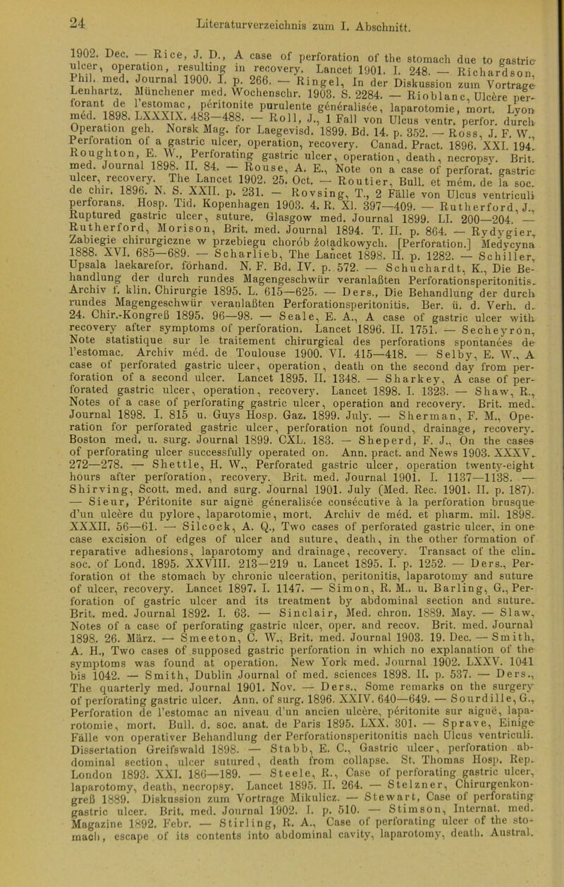 1902. Dec. — Rice, J. D., A case of Perforation of the stomach due to gastrie ulcer, Operation, resulting in recovery. Lancet 1901. I. 248 — Riohardsnn Phil med. Journal 1900. I. p 266. - Ringel, In der Diskussion „m VErtrage Lenhartz. Münchener med. Wochenschr. 1903. S. 2284. - Rioblanc, Ulcere per* forant de 1ntomae, p6ritonite purulente g6n6ralisee, laparotomie, mort. Lyon med. 1898. LAAAIA. 483—488. — Roll, J., 1 Fall von Ulcus ventr. perfor. durch Operation geh. Norsk Mag. tor Laegevisd. 1899. Bd. 14. p. 352. — Ross, J. F. W. Perioration ol a gastric ulcer, Operation, recovery. Canad. Pract. 1896. XXI. 19A Roughton, E. W., Perforating gastric ulcer, Operation, death, necropsy. Brit. med. Journal 1898. II. 84. - Rouse, A. E., Note on a case of perforat. gastric: ulcer, recovery The Lancet 1902. 25. Oct. - Routier, Bull, et mem. de la soc. de chir. 1896. N. S. XXII. p. 231. — Rovsing, T., 2 Fälle von Ulcus ventriculi perforans. Hosp. Tid. Kopenhagen 1903. 4. R. XL 397-409. — Rutherford, J., Ruptured gastric ulcer, suture, Glasgow med. Journal 1899. LI. 200—204 — Rutherford, Morison, Brit. med. Journal 1894. T. II. p. 864. — Rydygier, Zabiegie chirurgiczne w przebiegu choröb zotadkowych. [Perforation.I Medycyna 1888. XVI. 685—689. — Scharlieb, The Lancet 1898. II. p. 1282. — Schiller, Upsala laekarefor. förhand. N. F. Bd. IV. p. 572. — Schuchardt, K., Die Be- handlung der durch rundes Magengeschwür veranlaßten Perforationsperitonitis. Archiv f. klin. Chirurgie 1895. L. 615—625. — Ders., Die Behandlung der durch rundes Magengeschwür veranlaßten Perforationsperitonitis. Ber. ü. d. Verh. d. 24. Chir.-Kongreß 1895. 96—98. — Seale, E. A., A case of gastric ulcer with recovery after Symptoms of Perforation. Lancet 1896. II. 1751. — Secheyron, Note statistique sur le traitement chirurgical des perforations spontanees de l’estomac. Archiv med. de Toulouse 1900. VI. 415—418. — Selby, E. W., A case ot perforated gastric ulcer, Operation, death on the second day from Per- foration of a second ulcer. Lancet 1895. II. 1348. — Sharkey, A case of per- forated gastric ulcer, Operation, recovery. Lancet 1898. I. 1323. — Shaw, R., Notes of a case of perforating gastric ulcer, Operation and recovery. Brit. med. Journal 1898. I. 815 u. Guys Ilosp. Gaz. 1899. July. — Sherman, F. M., Ope- ration for perforated gastric ulcer, Perforation not found, drainage, recovery. Boston med. u. surg. Journal 1899. CXL. 183. — Sheperd, F. J., On the cases of perforating ulcer successfully operated on. Ann. pract. and News 1903. XXXV. 272—278. — Shettle, H. W., Perforated gastric ulcer, Operation twenty-eight hours after Perforation, recovery. Brit. med. Journal 1901. I. 1137—1138. — Shirving, Scott, med. and surg. Journal 1901. July (Med. Rec. 1901. II. p. 187). — Sieur, Peritonite sur aigne generalisee consecutive ä la Perforation brusque d’un ulcere du pylore, laparotomie, mort. Archiv de med. et pharm, mil. 1898. XXXII. 56—61. — Silcock, A. Q., Two cases of perforated gastric ulcer, in one case excision of edges of ulcer and suture, death, in the other formation of reparative adhesions, laparotomy and drainage, recovery. Transact of the clin. soc. of Lond. 1895. XXVIII. 213—219 u. Lancet 1895. I. p. 1252. — Ders., Per- foration ot the stomach by chronic ulceration, peritonitis, laparotomy and suture of ulcer, recovery. Lancet 1897. I. 1147. — Simon, R. M.. u. Barling, G., Per- foration of gastric ulcer and its treatment by abdominal section and suture, Brit, med. Journal 1892. I. 63. — Sinclair, Med. chron. 1889. May. — Slaw, Notes of a case of perforating gastric ulcer, oper. and recov. Brit. med. Journal 1898. 26. März. — Smeeton, C. W-, Brit. med. Journal 1903. 19. Dec. — Smith, A. H., Two cases of supposed gastric Perforation in which no explanation of the Symptoms was found at Operation. New York med. Journal 1902. LXXV. 1041 bis 1042. — Smith, Dublin Journal of med. Sciences 1898. II. p. 537. — Ders., The quarterly med. Journal 1901. Nov. — Ders.. Some remarks on the surgery of perforating gastric ulcer. Ann. of surg. 1896. XXIV. 640—649. — Sourdille, G., Perforation de l’estomac an niveau d’un ancien ulcere, pbritonite sur aigue, lapa- rotomie, mort. Bull. d. soc. anat. de Paris 1895. LXX. 301. — Sprave, Einige Fälle von operativer Behandlung der Perforationsperitonitis nach Ulcus ventriculi. Dissertation Greifswald 1898. — Stabb, E. C., Gastric ulcer, Perforation ab- dominal section, ulcer sutured, death from collapse. St. Thomas Hosp. Rep. London 1893. XXL 186—189. — Steele, R., Case of perforating gastric ulcer, laparotomy, death, necropsy. Lancet 1895. II. 264. — Stelzner, Chirurgenkon- greß 1889. Diskussion zum Vortrage Mikulicz. — Stewart, Case of perforating^ gastric ulcer. Brit. med. Journal 1902. I. p. 510. — Stimson, Internat, med. Magazine 1892. Febr. — Stirling, R. A., Case of perforating ulcer of the sto- macli, escape of its contents into abdominal cavity, laparotomy, death. Austral.