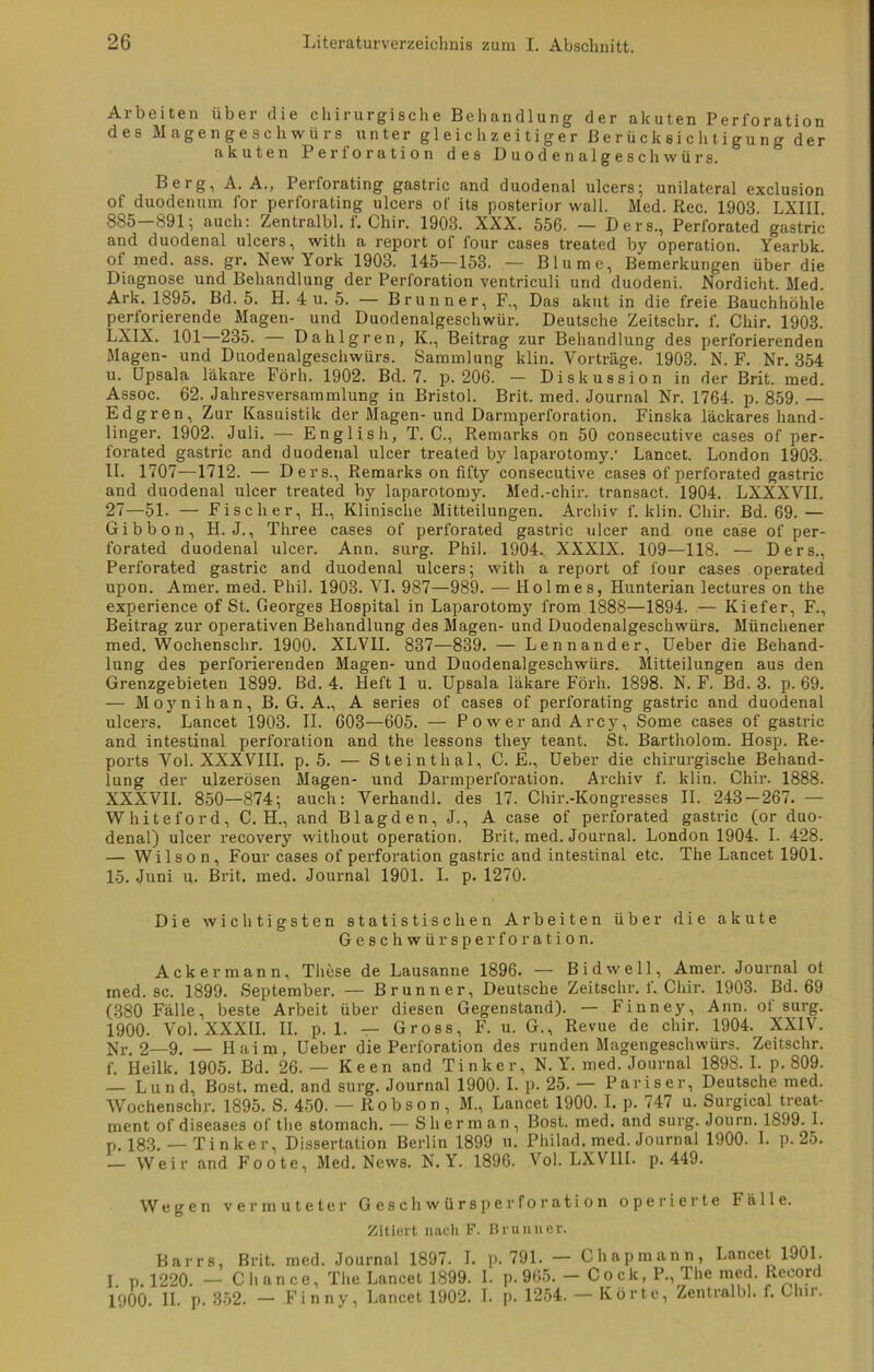 Arbeiten über die chirurgische Behandlung der akuten Perforation des Magengeschwürs unter gleichzeitiger Berücksichtigung der akuten Perforation des Duodenalgeschwürs. Berg, A. A., Perforating gastric and duodenal ulcers; unilateral exclusion of duodenum for perforating ulcers of its posterior wall. Med. Rec. 1903. LXIII 885—891; auch: Zentralbl. f. Chir. 1908. XXX. 556. — Ders,, Perforated gastric and duodenal ulcers, with a report of four cases treated by Operation. Yearbk of med. ass. gr. New York 1903. 145—153. — Blume, Bemerkungen über die Diagnose und Behandlung der Perforation ventriculi und duodeni. Nordicht. Med. Ark. 1895. Bd. 5. H. 4 u. 5. — Brunner, F., Das akut in die freie Bauchhöhle perforierende Magen- und Duodenalgeschwür. Deutsche Zeitschr. f. Chir. 1903. LXIX. 101—235. — Dahlgren, K., Beitrag zur Behandlung des perforierenden Magen- und Duodenalgeschwürs. Sammlung klin. Vorträge. 1903. N. F. Nr. 354 u. Upsala läkare Förh. 1902. Bd. 7. p. 206. — Diskussion in der Brit. med. Assoc. 62. Jahresversammlung in Bristol. Brit. med. Journal Nr. 1764. p. 859. — Edgren, Zur Kasuistik der Magen- und Darmperforation. Finska läckares hand- linger. 1902. Juli. — English, T. C., Remarks on 50 consecutive cases of per- forated gastric and duodenal ulcer treated by laparotomy.' Lancet. London 1903. II. 1707—1712. — Ders., Remarks on fifty consecutive cases of perforated gastric and duodenal ulcer treated by laparotomy. Med.-chir. transact. 1904. LXXXVII. 27—51. — Fischer, H., Klinische Mitteilungen. Archiv f. klin. Chir. Bd. 69. — Gibbon, H. J., Three cases of perforated gastric ulcer and one case of per- forated duodenal ulcer. Ann. surg. Phil. 1904. XXXIX. 109—118. — Ders., Perforated gastric and duodenal ulcers; with a report of four cases operated upon. Amer. med. Phil. 1903. VI. 987—989. — Holmes, Hunterian lectures on the experience of St. Georges Hospital in Laparotomy from 1888—1894. — Kiefer, F., Beitrag zur operativen Behandlung des Magen- und Duodenalgeschwürs. Münchener med. Wochenschr. 1900. XLV1I. 837—839. — Lennander, Ueber die Behand- lung des perforierenden Magen- und Duodenalgeschwürs. Mitteilungen aus den Grenzgebieten 1899. Bd. 4. Heft 1 u. Upsala läkare Förh. 1898. N. F. Bd. 3. p. 69. — Moynihan, B. G. A., A series of cases of perforating gastric and duodenal ulcers. Lancet 1903. II. 603—605. — Power and Arcy, Some cases of gastric and intestinal Perforation and the lessons they teant. St. Bartholom. Hosp. Re- ports Vol. XXXVIII. p. 5. — Steinthal, C. E., Ueber die chirurgische Behand- lung der ulzerösen Magen- und Darmperforation. Archiv f. klin. Chir. 1888. XXXVII. 850—874; auch: Verhandl. des 17. Chir.-Kongresses II. 243 — 267. — Whiteford, C. H., and Blagden, J., A case of perforated gastric (or duo- denal) ulcer recovery without Operation. Brit. med. Journal. London 1904. I. 428. — Wilson, Four cases of Perforation gastric and intestinal etc. The Lancet 1901. 15. Juni u. Brit. med. Journal 1901. I. p. 1270. Die wichtigsten statistischen Arbeiten über die akute Geschwürsperforation. Ackermann, These de Lausanne 1896. — Bidwell, Amer. Journal ot med.se. 1899. September. — Brunner, Deutsche Zeitschr. f. Chir. 1903. Bd. 69 (380 Fälle, beste Arbeit über diesen Gegenstand). — Finney, Ann. ot surg. 1900. Vol. XXXII. II. p. 1. — Gross, F. u. G., Revue de chir. 1904. XXIV. Nr. 2—9. — Haim, Ueber die Perforation des runden Magengeschwürs. Zeitschr. f. ileilk. 1905. Bd. 26. — Keen and Tinker, N. Y. med. Journal 1898. I. p. 809. — Lund, Bost. med. and surg. Journal 1900- I. p. 25. — Pariser, Deutsche med. Wochenschr. 1895. S. 450. — Robson, M., Lancet 1900. I. p. 747 u. Surgica) treat- ment of diseases of the stomach. — Sherman, Bost. med. and surg. Journ. 1899. 1. p. 183. _ Tinker, Dissertation Berlin 1899 u. Philad. med. Journal 1900. I. p. 25. — Weir and Foote, Med. News. N. Y. 1896. Vol. LXVIII. p. 449. Wegen vermuteter Geschwürsperforation operierte Fälle. Zitiert nach F. Brunner. Barrs, Brit. med. Journal 1897. I. p. 791. — Chapmann, Lancet 1901. I. p. 1220. — Chance, The Lancet 1899. 1. p. 965. - C o c k, P., The med. Record 1900. II. p. 352. — Finny, Lancet 1902. I. p. 1254. — Körte, Zentralbl. f. Chir.