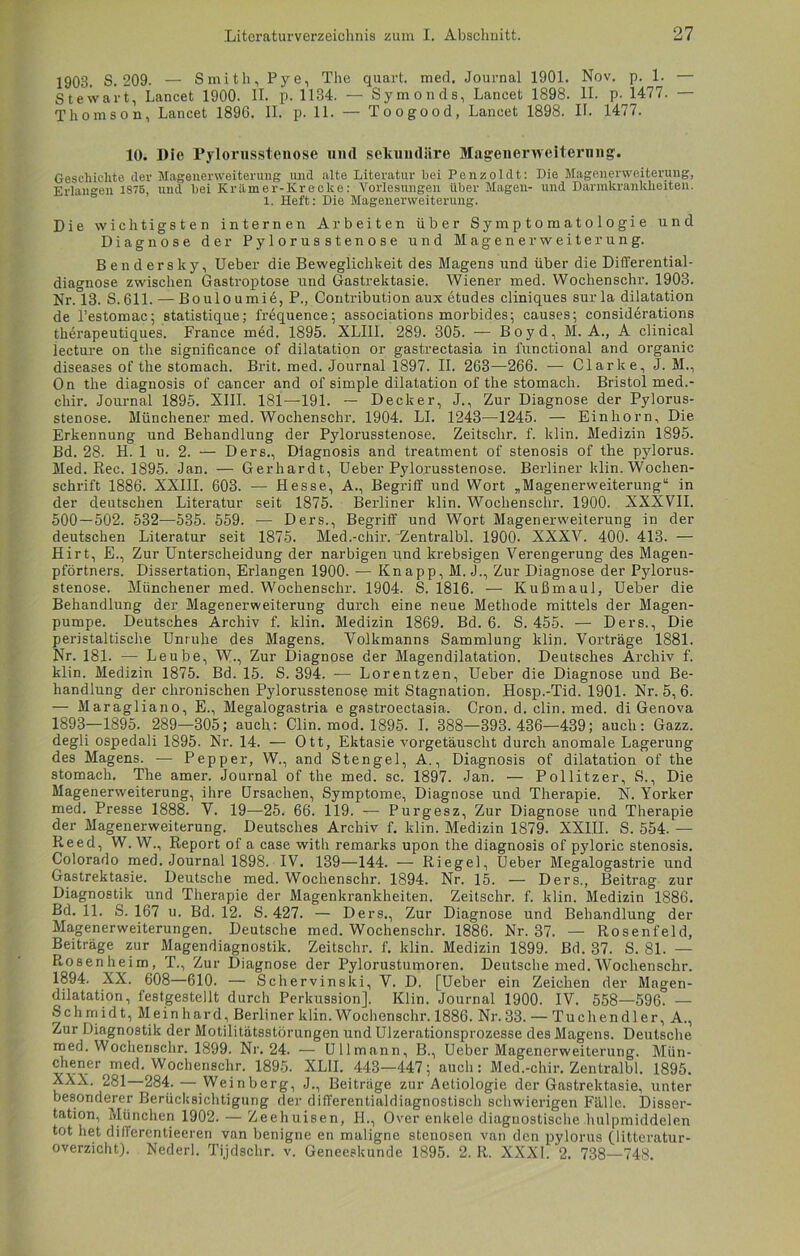 1903. S. 209. — Smith, Pye, The quart. med, Journal 1901. Nov, p. 1. — Stewart, Lancet 1900. II. p. 1134. — Symonds, Lancet 1898. II. p. 1477. — Thomson, Lancet 1896. II. p. 11. — Toogood, Lancet 1898. II. 1477. 10. Die Pylorusstenose und sekundäre Magenerweiternng. Geschichte der Magenerweiterung und alte Literatur hei Penzoldt: Die Magenerweiterung, Erlangen 1875, und hei Krämer-Krecke: Vorlesungen über Magen- und Dannkrankheiten. 1. Heft: Die Magenerweiterung. Die wichtigsten internen Arbeiten über Symptomatologie und Diagnose der Pylorusstenose und Magenerweiterung. Benderslty, Ueber die Beweglichkeit des Magens und über die Differential- diagnose zwischen Gastroptose und Gastrektasie. Wiener med. Wochenschr. 1903. Nr. 13. S. 611. — Bouloumie, P., Contribution aux etudes cliniques sur la dilatation de l’estomac; statistique; frequence; associations morbides; causes; considerations tkerapeutiques. France med. 1895. XLIIl. 289. 305. — Boyd, M. A., A clinical lecture on the significance of dilatation or gastrectasia in functional and organic diseases of the stomach. Brit. med. Journal 1897. II. 263—266. — Clarke, J. M., On the diagnosis of cancer and of simple dilatation of the stomach. Bristol med.- chir. Journal 1895. XIII. 181—191. — Decker, J., Zur Diagnose der Pylorus- stenose. Münchener med. Wochenschr. 1904. LI. 1243—1245. — Einhorn, Die Erkennung und Behandlung der Pylorusstenose. Zeitschr. f. klin. Medizin 1895. Bd. 28. H. 1 u. 2. — Ders., Diagnosis and treatment of Stenosis of the pylorus. Med. Ree. 1895. Jan. — Gerhardt, Ueber Pylorusstenose. Berliner klin. Wochen- schrift 1886. XXIII. 603. — Hesse, A., Begriff und Wort „Magenerweiterung“ in der deutschen Literatur seit 1875. Berliner klin. Wochenschr. 1900. XXXVII. 500 — 502. 532—535. 559. — Ders., Begriff und Wort Magenerweiterung in der deutschen Literatur seit 1875. Med.-chir. 'Zentralbl. 1900- XXXV. 400. 413. — Hirt, E., Zur Unterscheidung der narbigen und krebsigen Verengerung des Magen- pförtners. Dissertation, Erlangen 1900. — Knapp, M. J., Zur Diagnose der Pylorus- stenose. Münchener med. Wochenschr. 1904. S. 1816. — Kußmaul, Ueber die Behandlung der Magenerweiterung durch eine neue Methode mittels der Magen- pumpe. Deutsches Archiv f. klin. Medizin 1869. Bd. 6. S. 455. — Ders., Die peristaltische Unruhe des Magens. Volkmanns Sammlung klin. Vorträge 1881. Nr. 181. — Leube, W., Zur Diagnose der Magendilatation. Deutsches Archiv f. klin. Medizin 1875. Bd. 15. S. 394. ■— Lorentzen, Ueber die Diagnose und Be- handlung der chronischen Pylorusstenose mit Stagnation. Hosp.-Tid. 1901. Nr. 5, 6. — Maragliano, E., Megalogastria e gastroectasia. Cron. d. clin. med. di Genova 1893—1895. 289—305; auch: Clin. mod. 1895. I. 388—393.436—439; auch: Gazz. degli ospedali 1895. Nr. 14. — Ott, Ektasie vorgetäuscht durch anomale Lagerung des Magens. — Pepper, W., and Stengel, A., Diagnosis of dilatation of the stomach. The amer. Journal of the med. sc. 1897. Jan. — Pollitzer, S., Die Magenerweiterung, ihre Ursachen, Symptome, Diagnose und Therapie. N. Yorker med. Presse 1888. V. 19—25. 66. 119. — Purgesz, Zur Diagnose und Therapie der Magenerweiterung. Deutsches Archiv f. klin. Medizin 1879. XXIII. S. 554. — Reed, W. W., Report of a case with remarks upon the diagnosis of pyloric Stenosis. Colorado med. Journal 1898. IV. 139—144. — Riegel, Ueber Megalogastrie und Gastrektasie. Deutsche med. Wochenschr. 1894. Nr. 15. — Ders., Beitrag zur Diagnostik und Therapie der Magenkrankheiten. Zeitschr. f. klin. Medizin 1886. Bd. 11. S. 167 u. Bd. 12. S. 427. — Ders., Zur Diagnose und Behandlung der Magenerweiterungen. Deutsche med. Wochenschr. 1886. Nr. 37. — Rosenfeld, Beiträge zur Magendiagnostik. Zeitschr. f. klin. Medizin 1899. Bd. 37. S. 81. — Rosenheim, T., Zur Diagnose der Pylorustumoren. Deutsche med. Wochenschr. 1894. XX. 608—610. — Schervinski, V. D. [Ueber ein Zeichen der Magen- dilatation, festgestellt durch Perkussion]. Klin. Journal 1900. IV. 558—596. — Schmidt, Meinhard, Berliner klin. Wochenschr. 1886. Nr. 33. — Tuchen dl er, A., Zur Diagnostik der Motilitätsstörungen und Ulzerationsprozesse des Magens. Deutsche med. Wochenschr. 1899. Nr. 24. — Ullmann, B., Ueber Magenerweiterung. Mün- chener^ med. Wochenschr. 1895. XL1I. 443—447; auch: Med.-chir. Zentralbl. 1895. XXX. 281—284. — Weinberg, J., Beiträge zur Aetiologie der Gastrektasie, unter besonderer Berücksichtigung der differentialdiagnostisch schwierigen Fälle. Disser- tation, München 1902. — Zeehuisen, II., Over enkele diagnostische hulpmiddelen tot het dilferentieeren van benigne en maligne Stenosen van den pylorus (litteratur- overzicht). Nederl. Tijdschr. v. Geneeskunde 1895. 2. R. XXXI. 2. 738—748.