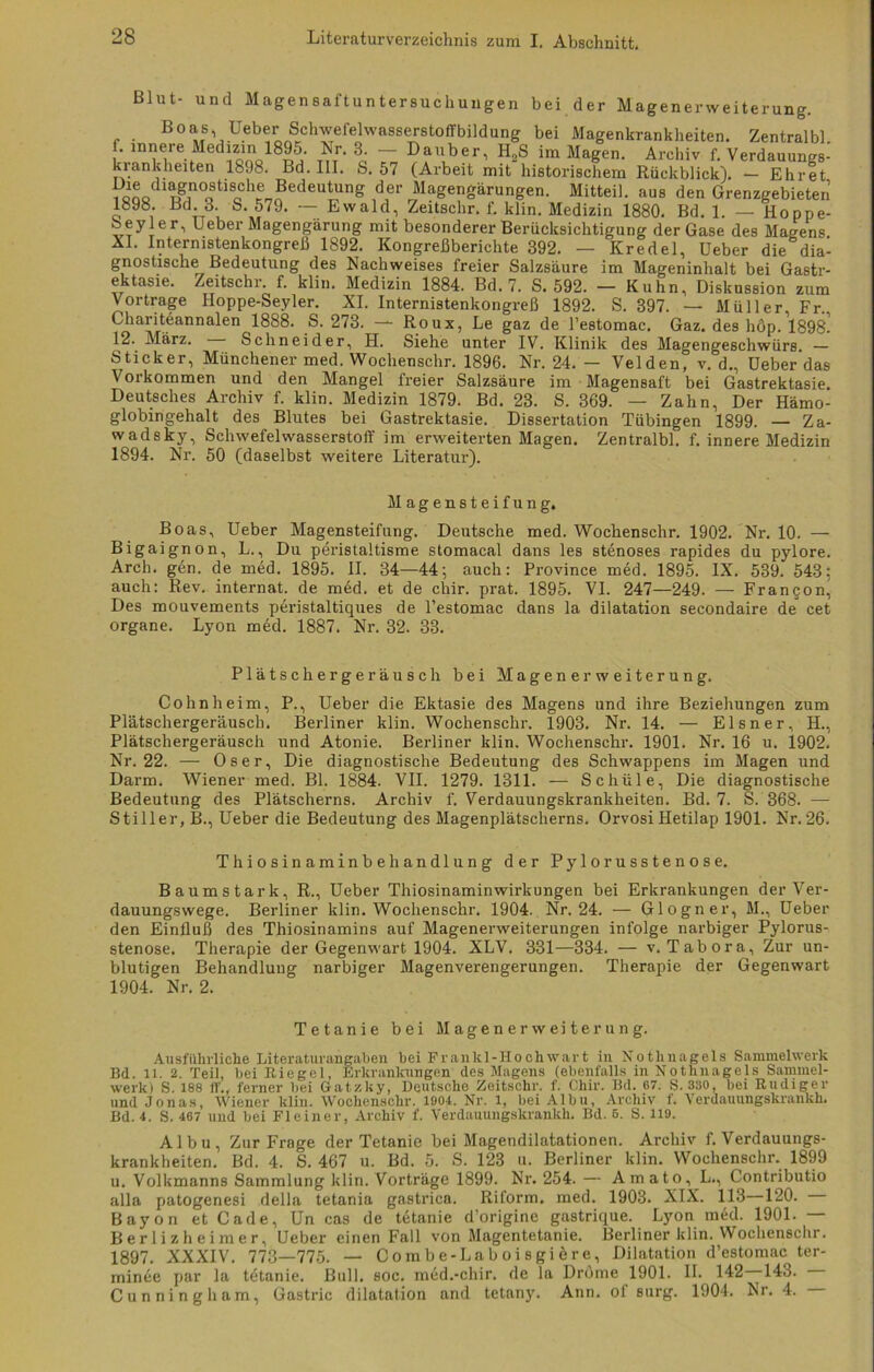 Blut- und Magensaftuntersuchungen bei der Magenerweiterung. Boas, üeber Schwefelwasserstoffbildung bei Magenkrankheiten. Zentral«. ^öoa18p^' tii' o‘ T ^fu,ber 1 HoS im Magen. Archiv f. Verdauungs- kiankheiten 18J8. Bd. III. fe. 57 (Arbeit mit historischem Rückblick). — Ehret iqqq «gr°oStilcCl'LEede“‘S der Magengärungen. Mitteil, aus den Grenzgebieten 1898. Bd. 3. S. 579. — Ewald, Zeitschr. f. klin. Medizin 1880. Bd. 1. — Hoppe- oeyler, Ueber Magengärung mit besonderer Berücksichtigung der Gase des Magens AI. Internistenkongreß 1892. Kongreßberichte 392. — Kredel, Ueber die dia- gnostische Bedeutung des Nachweises freier Salzsäure im Mageninhalt bei Gastr- ektasie. Zeitschr. f. klin. Medizin 1884. Bd. 7. S. 592. — Kuhn, Diskussion zum Vortrage Iloppe-Seyler. XI. Internistenkongreß 1892. S. 397. — Müller, Fr. Charitdannalen 1888. S. 273. — Roux, Le gaz de l’estomac. Gaz. des höp. 1898^ 12. März. Schneider, H. Siehe unter IV. Klinik des Magengeschwürs. — Sticker, Münchener med. Wochenschr. 1896. Nr. 24. - Velden, v. d., Ueber das Vorkommen und den Mangel freier Salzsäure im Magensaft bei Gastrektasie. Deutsches Archiv f. klin. Medizin 1879. Bd. 23. S. 369. — Zahn, Der Hämo- globingehalt des Blutes bei Gastrektasie. Dissertation Tübingen 1899. — Za- wadsky, Schwefelwasserstoff im erweiterten Magen. Zentralbl. f. innere Medizin 1894. Nr. 50 (daselbst weitere Literatur). Magensteifung. Boas, Ueber Magensteifung. Deutsche med. Wochenschr. 1902. Nr. 10. — Bigaignon, L., Du peristaltisme stomacal dans les stenoses rapides du pylore. Arch. gen. de med. 1895. II. 34—44; auch: Province med. 1895. IX. 589. 543; auch: Rev. internat. de med. et de chir. prat. 1895. VI. 247—249. — Frangon^ Des mouvements p6ristaltiques de l’estomac dans la dilatation secondaire de cet organe. Lyon med. 1887. Nr. 32. 33. Plätschergeräusch bei Magenerweiterung. Cohnheim, P., Ueber die Ektasie des Magens und ihre Beziehungen zum Plätschergeräuscli. Berliner klin. Wochenschr. 1903. Nr. 14. — Elsner, H., Plätschergeräusch und Atonie. Berliner klin. Wochenschr. 1901. Nr. 16 u. 1902. Nr. 22. — Oser, Die diagnostische Bedeutung des Schwappens im Magen und Darm. Wiener med. Bl. 1884. VII. 1279. 1311. — Schule, Die diagnostische Bedeutung des Plätscherns. Archiv f. Verdauungskrankheiten. Bd. 7. S. 368. — Stiller, B., Ueber die Bedeutung des Magenplätscherns. Orvosi Hetilap 1901. Nr. 26. Thiosinaminbehandlung der Pylorusstenose. Baumstark, R., Ueber Thiosinaminwirkungen bei Erkrankungen der Ver- dauungswege. Berliner klin. Wochenschr. 1904. Nr. 24. — Glogner, M., Ueber den Einfluß des Thiosinamins auf Magenerweiterungen infolge narbiger Pylorus- stenose. Therapie der Gegenwart 1904. XLV. 331—334. — v. Tabora, Zur un- blutigen Behandlung narbiger Magenverengerungen. Therapie der Gegenwart 1904. Nr. 2. Tetanie bei Magenerweiterung. Ausführliche Literaturiingaben bei Frankl-Hochwart in Nothnagels Sammelwerk Bd. 11. 2. Teil, bei Riegel, Erkrankungen des Magens (ebenfalls in Nothnagels Sammel- werk) S. 188 ff., ferner bei Gatzky, Deutsche Zeitschr. f. Chir. Bd. 67. S. 330, bei Rüdiger und Jonas, Wiener klin. Wochenschr. 1904. Nr. 1, bei Albu, Archiv f. Verdauungskrankh. Bd. 4. S. 467 und bei Fleiner, Archiv f. Verdauungskrankh. Bd. 6. S. 119. Albu, Zur Furage der Tetanie bei Magendilatationen. Archiv f. Verdauungs- krankheiten. Bd. 4. S. 467 u. Bd. 5. S. 123 u. Berliner klin. Wochenschr. 1899 u. Volkmanns Sammlung klin. Vorträge 1899. Nr. 254. — Amato, L., Contributio alla patogenesi della tetania gastrica. Riform. med. 1903. XIX. 113—120. Bayon et Cade, Un cas de tetanie d’origine gastrique. Lyon med. 1901. — Ber 1 i zh eimer, Ueber einen Fall von Magentetanie. Berliner klin. Wochenschr. 1897. XXXIV. 773—775. — Combe-Laboisgiere, Dilatation d’estomac ter- minee par la tetanie. Bull. soc. med.-chir. de la Drome 1901. II. 142 143. Cunningliam, Gastric dilatation and tetany. Ann. of surg. 1904. Nr. 4.