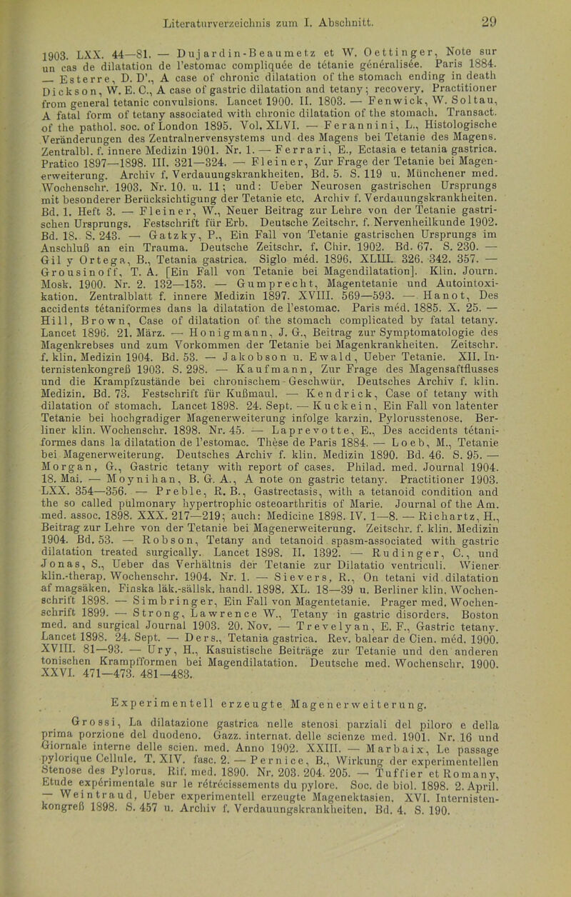 1903. LXX. 44—81. — Dujardin-Beaumetz et W. Oettinger, Note sur un cas de dilatation de l’estomac compliquee de tetanie generalisäe. Paris 1884. Ester re, D. D’., A case of chronic dilatation of the stomach ending in death Dickson, W. E. C., A case of gastric dilatation and tetany; recovery. Practitioner from general tetanie convulsions. Lancet 1900. II. 1803.— Fenwick, W. Soltau, A fatal form of tetany associated witli chronic dilatation of the stomach. Transact. of the pathol. soc. of London 1895. Vol. XLVI. — Ferannini, L., Histologische Veränderungen des Zentralnervensystems und des Magens bei Tetanie des Magens. Zentralbl. f. innere Medizin 1901. Nr. 1. — Ferrari, E., Ectasia e tetania gastrica. Pratico 1897—1898. III. 321—324. — Fl ein er, Zur Frage der Tetanie bei Magen- erweiterung. Archiv f. Verdauungskrankheiten. Bd. 5. S. 119 u. Münchener med. Wochenschr. 1903. Nr. 10. u. 11; und: Ueber Neurosen gastrischen Ursprungs mit besonderer Berücksichtigung der Tetanie etc. Archiv f. Verdauungskrankheiten. Bd. 1. Heft 3. — Fl ein er, W., Neuer Beitrag zur Lehre von der Tetanie gastri- schen Ursprungs. Festschrift für Erb. Deutsche Zeitschr. f. Nervenheilkunde 1902. Bd. 18. S. 243. — Gatzky, P., Ein Fall von Tetanie gastrischen Ursprungs im Anschluß an ein Trauma. Deutsche Zeitschr. f. Chir. 1902. Bd. 67. S. 230. — Gil y Ortega, B., Tetania gastrica. Siglo med. 1896. XLIII. 326. 342. 357. — Grousinoff, T. A. [Ein Fall von Tetanie bei Magendilatation]. Klin. Journ. Mosk. 1900. Nr. 2. 132—153. — Gumprecht, Magentetanie und Autointoxi- kation. Zentralblatt f. innere Medizin 1897. XVIII. 569—593. — Ilanot, Des accidents tetaniformes dans la dilatation de l’estomac. Paris med. 1885. X. 25. — Hill, Brown, Case of dilatation of the stomach complicated by fatal tetany. Lancet 1896. 21. März. — Honigmann, J. G., Beitrag zur Symptomatologie des Magenkrebses und zum Vorkommen der Tetanie bei Magenkrankheiten. Zeitschr. f. klin. Medizin 1904. Bd. 53. — Jakobson u. Ewald, Ueber Tetanie. XII. In- ternistenkongreß 1903. S. 298. —- Kaufmann, Zur Frage des Magensaftflusses und die Krampfzustände bei chronischem - Geschwür. Deutsches Archiv f. klin. Medizin. Bd. 73. Festschrift für Kußmaul. — Kendrick, Case of tetany with dilatation of stomach. Lancet 1898. 24. Sept. — Kuckein, Ein Fall von latenter Tetanie bei hochgradiger Magenerweiterung infolge karzin. Pylorusstenose. Ber- liner klin. Wochenschr. 1898. Nr. 45. — Laprevotte, E., Des accidents tetani- formes dans la dilatation de l’estomac. These de Paris 1884. — Lo eb, M., Tetanie bei Magenerweiterung. Deutsches Archiv f. klin. Medizin 1890. Bd. 46. S. 95. — Morgan, G., Gastric tetany with report of cases. Philad. med. Journal 1904. 18. Mai. — Moynihan, B. G. A., A note on gastric tetan}r. Practitioner 1903. LXX. 354—356. — Preble, R. B., Gastrectasis, with a tetanoid condition and the so called pulmonary hypertrophic Osteoarthritis of Marie. Journal of the Am. med. assoc. 1898. XXX. 217—219; auch: Medicine 1898. IV. 1—8. — Richartz, H., Beitrag zur Lehre von der Tetanie bei Magenerweiterung. Zeitschr. f. klin. Medizin 1904. Bd. 53. — Robson, Tetany and tetanoid spasm-associated with gastric dilatation treated surgically. Lancet 1898. II. 1392. — Rudinger, C., und Jonas, S., Ueber das Verhältnis der Tetanie zur Dilatatio ventriculi. Wiener klin.-therap. Wochenschr. 1904. Nr. 1. — Sievers, R., On tetani vid dilatation af magsäken. Finska läk.-sällsk. handl. 1898. XL. 18—39 u. Berliner klin. Wochen- schritt 1898. — Simbringer, Ein Fall von Magentetanie. Prager med. Wochen- schrift 1899. — Strong, Lawrence W., Tetany in gastric disorders. Boston med. and surgical Journal 1903. 20. Nov. — Trevelyan, E. F., Gastric tetany. Lancet 1898. 24. Sept. — Ders., Tetania gastrica. Rev. balear de Cien. med. 1900. XVIII. 81—93. — Ury, H., Kasuistische Beiträge zur Tetanie und den anderen tonischen Krampfformen bei Magendilatation. Deutsche med. Wochenschr. 1900. XXVI. 471-473. 481-483. Experimentell erzeugte Magenerweiterung. Grossi, La dilatazione gastrica nelle stenosi parziali del piloro e della prima porzione del duodeno. Gazz. internet. delle scienze med. 1901. Nr. 16 und Giornale interne delle seien, med. Anno 1902. XXIII. — Marbaix, Le passage pylorique Cellule. T. XIV. fase. 2. — Pernice, B., Wirkung der experimentellen Stenose des Pylorus. Rif. med. 1890. Nr. 203. 204. 205. — Tuffier et Romany. Etüde experimentale sur le retrecissements du pylore. Soc. de biol. 1898. 2. April. — Weintraud, Ueber experimentell erzeugte Magenektasien. XVI. Internisten- kongreß 1898. S. 457 u. Archiv f. Verdauungskrankheiten. Bd. 4. S. 190.