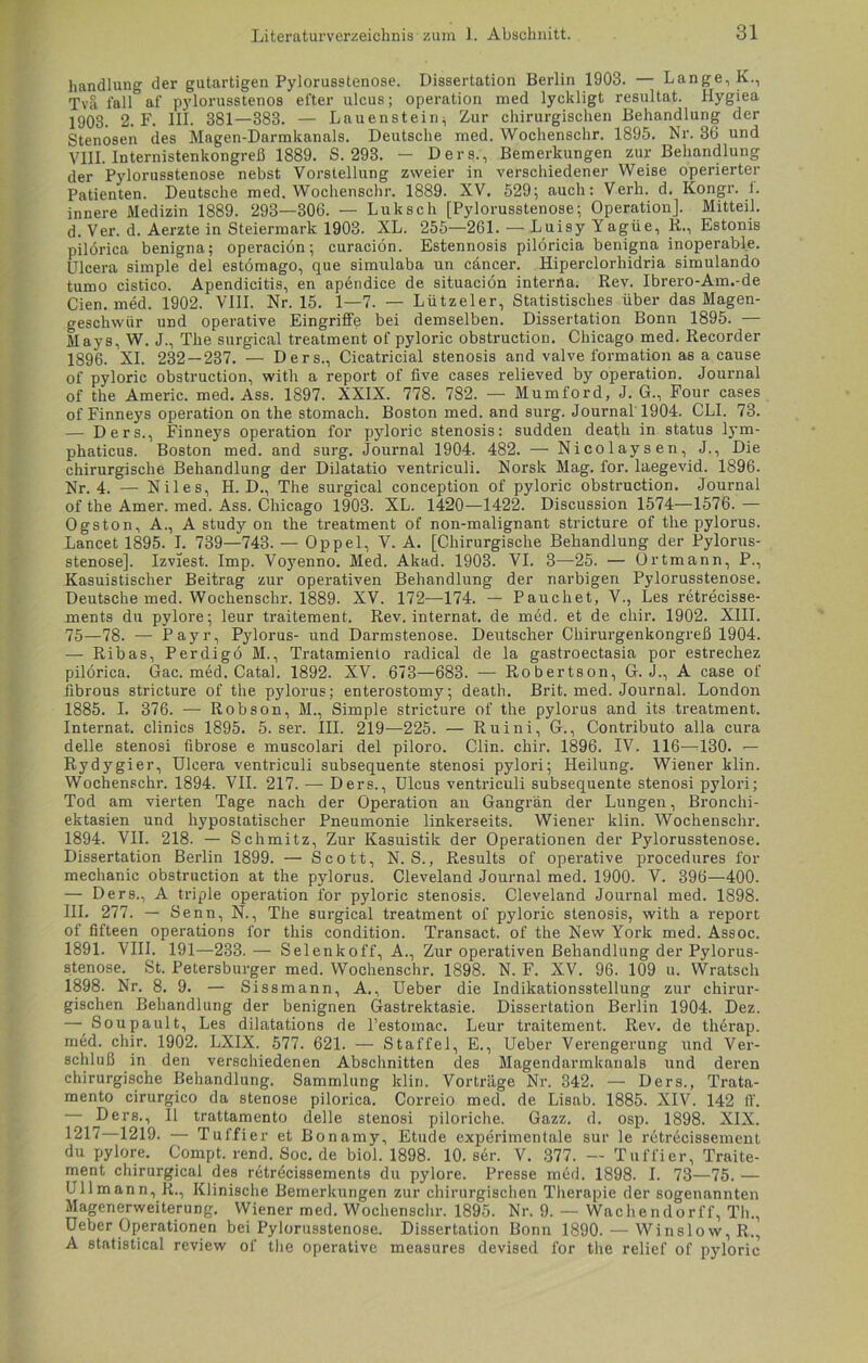 handlang der gutartigen Pylorusstenose. Dissertation Berlin 1903. — Lange, k., Tva, fall af pylorusstenos efter ulcus; Operation med lyckligt resultat. Iiygiea 1903. 2. F. III. 381—383. — Lauenstein;, Zur chirurgischen Behandlung der Stenosen des Magen-Darmkanals. Deutsche med. Wochenschr. 1895. Nr. 36 und VIII. Internistenkongreß 1889. S. 293. — Ders., Bemerkungen zur Behandlung der Pylorusstenose nebst Vorstellung zweier in verschiedener Weise operierter Patienten. Deutsche med. Wochenschr. 1889. XV. 529; auch: Verh. d. Kongr. f. innere Medizin 1889. 293—306. — Lukscli [Pylorusstenose; Operation]. Mitteil, d. Ver. d. Aerzte in Steiermark 1903. XL. 255—261. — Luisy Yagüe, li., Estonis pilörica benigna; operaciön; curaciön. Estennosis pilöricia benigna inoperable. Ulcera simple del estömago, que simulaba un cäncer. Hiperclorhidria simulando tumo cistico. Apendicitis, en apendice de situaciön interna. Rev. Ibrero-Am.-de Cien. med. 1902. VIII. Nr. 15. 1—7. — Lützeier, Statistisches über das Magen- geschwür und operative Eingriffe bei demselben. Dissertation Bonn 1895. — Mays, W. J., The surgical treatment of pyloric obstruction. Chicago med. Recorder 1896. XI. 232—237. — Ders., Cicatricial Stenosis and valve formation as a cause of pyloric obstruction, with a report of five cases relieved by Operation. Journal of the Americ. med. Ass. 1897. XXIX. 778. 782. — Mumford, J. G., Four cases of Finneys Operation on the stomach. Boston med. and surg. Journal 1904. CLI. 73. — Ders., Finneys Operation for pyloric Stenosis: sudden death in Status lym- phaticus. Boston med. and surg. Journal 1904. 482. — Nicolaysen, J., Die chirurgische Behandlung der Dilatatio ventriculi. Norsk Mag. for. laegevid. 1896. Nr. 4. — Nil es, H. D., The surgical conception of pyloric obstruction. Journal of the Amer. med. Ass. Chicago 1903. XL. 1420—1422. Discussion 1574—1576. — Ogston, A., A study on the treatment of non-malignant stricture of the pylorus. Lancet 1895. I. 739—743. — Oppel, V. A. [Chirurgische Behandlung der Pylorus- stenose]. Izviest. Imp. Voyenno. Med. Akad. 1903. VI. 3—25. — Ortmann, P., Kasuistischer Beitrag zur operativen Behandlung der narbigen Pylorusstenose. Deutsche med. Wochenschr. 1889. XV. 172—174. — Paucliet, V., Les retrecisse- ments du pylore; leur traitement. Rev. internat. de med. et de chir. 1902. XIII. 75—78. — Payr, Pylorus- und Darmstenose. Deutscher Chirurgenkongreß 1904. — Ribas, Perdigö H., Tratamienlo radical de la gastroectasia por estrechez pilörica. Gac. med. Catal. 1892. XV. 673—683. — Robertson, G. J., A case of fibrous stricture of the pylorus; enterostomy; death. Brit. med. Journal. London 1885. I. 376. — Robson, M., Simple stricture of the pylorus and its treatment. Internat, clinics 1895. 5. ser. III. 219—225. — Ruini, G., Contributo alla cura delle stenosi fibröse e muscolari del piloro. Clin. chir. 1896. IV. 116—130. — Rydygier, Ulcera ventriculi subsequente stenosi pylori; Heilung. Wiener klin. Wochenschr. 1894. VII. 217. — Ders., Ulcus ventriculi subsequente stenosi pylori; Tod am vierten Tage nach der Operation an Gangrän der Lungen, Bronchi- ektasien und hypostatischer Pneumonie linkerseits. Wiener klin. Wochenschr. 1894. VII. 218. — Schmitz, Zur Kasuistik der Operationen der Pylorusstenose. Dissertation Berlin 1899. — Scott, N. S., Results of operative procedures for mechanic obstruction at the pylorus. Cleveland Journal med. 1900. V. 396—400. —- Ders., A triple Operation for pyloric Stenosis. Cleveland Journal med. 1898. III. 277. — Senn, N., The surgical treatment of pyloric Stenosis, with a report of fifteen operations for this condition. Transact. of the New York med. Assoc. 1891. VIII. 191—233.— Selenkoff, A., Zur operativen Behandlung der Pylorus- stenose. St. Petersburger med. Wochenschr. 1898. N. F. XV. 96. 109 u. Wratsch 1898. Nr. 8. 9. — Sissmann, A., Ueber die Indikationsstellung zur chirur- gischen Behandlung der benignen Gastrektasie. Dissertation Berlin 1904. Dez. — Soupault, Les dilatations de l’estomac. Leur traitement. Rev. de therap. med. chir. 1902. LXIX. 577. 621. — Staffel, E., Ueber Verengerung und Ver- schluß in den verschiedenen Abschnitten des Magendarmkanals und deren chirurgische Behandlung. Sammlung klin. Vorträge Nr. 342. — Ders., Trata- mento cirurgico da Stenose pilörica. Correio med. de Lisab. 1885. XIV. 142 ff. — Ders., II trattamento delle stenosi piloriche. Gazz. d. osp. 1898. XIX. 1217—1219. — Tul'fier et Bonamy, Etüde experimentale sur le rctrecissement du pylore. Compt.rend.Soc.de biol. 1898. 10. ser. V. 377. — Tuffier, Traite- ment chirurgical des retrecissements du pylore. Presse med. 1898. I. 73—75. — Ullmann, R., Klinische Bemerkungen zur chirurgischen Therapie der sogenannten Magenerweiterung. Wiener med. Wochenschr. 1895. Nr. 9. — Wachendorff, Th., Ueber Operationen bei Pylorusstenose. Dissertation Bonn 1890. — Winslow,R., A Statistical review of the operative measures devised for the relief of pyloric