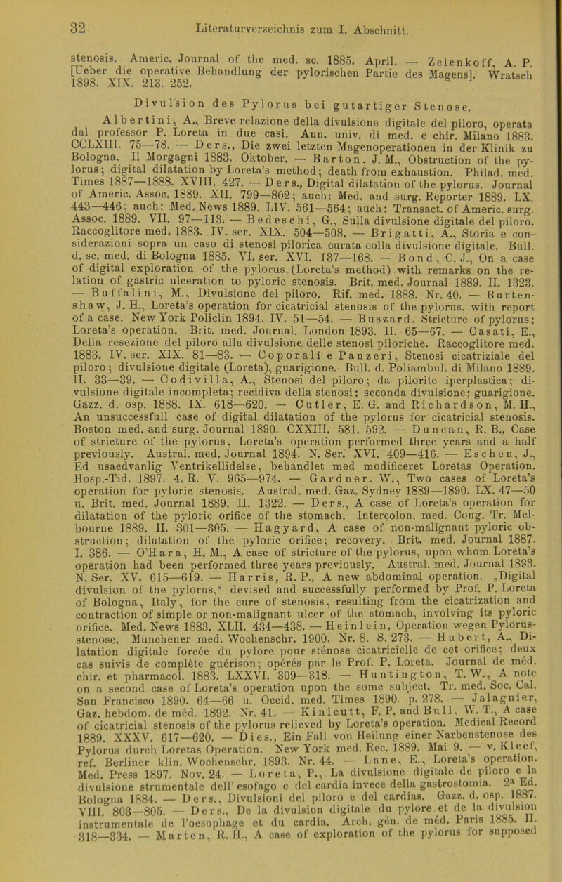 Stenosis. Anieric. Journal of the med. sc. 1885. April. — Zelenkoff, A. P [Ueber die operative Behandlung der pylorischen Partie des Maeensl. Wratseli 1898. XIX. 218. 252. b 1 Divulsion des Pylorus bei gutartiger Stenose. Albertini, A., Breve relazione della divulsione digitale del piloro, operata dal protessor P. Loreta in due casi. Ann. univ. di med. e chir. Milano 1888. CCLXIII. 75 78. Ders., Die zwei letzten Magenoperationen in der Klinik zu Bologna. 11 Morgagni 1883. Oktober. — Bar ton, J. M., Obstruction of the py- lorus; digital dilatation by Loreta’s method; death from exhaustion. Pliilad. med. Times 1887 1888. XVIII. 427. — Ders., Digital dilatation of the pylorus. Journal of Americ. Assoc. 1889. XII. 799—802; auch: Med. and surg. Reporter 1889. LX. 443 446; auch: Med. News 1889. LIV. 561—564; auch: Transact. of Americ. surg. Assoc. 1889. VII. 97—-113. — Bedeschi, G., Sulla divulsione digitale del piloro. Raccoglitore med. 1883. IV. ser. XIX. 504—508. — Brigatti, A., Storia e con- siderazioni sopra un caso di stenosi pilorica curata colla divulsione digitale. Bull, d. sc. med. di Bologna 1885. VI. ser. XVI. 137—168. - Bond, C.J., On a case ot digital exploration of the pylorus (Loreta’s method) with remarks on the re- lation of gastric ulceration to pyloric Stenosis. Brit. med. Journal 1889. II. 1323. — Bufl'alini, M., Divulsione del piloro. Rif. med. 1888. Nr. 40. — Burten- shaw, J. H., Loreta’s Operation for cicatricial Stenosis of the pylorus, with report of a case. New York Policlin 1894. IV. 51—54. — Buszard, Stricture of pylorus; Loreta’s Operation. Brit. med. Journal. London 1893. II. 65—67. — Casati, E., Della resezione del piloro alla divulsione delle stenosi piloriche. Raccoglitore med. 1883. IV. ser. XIX. 81—83. — Coporali e Panzeri, Stenosi cicatriziale del pilox-o; divulsione digitale (Loreta), guarigione. Bull. d. Poliambul. di Milano 1889. II. 33—39. — Codivilla, A., Stenosi del piloro; da pilorite iperplastica; di- vulsione digitale incompleta; recidiva della stenosi; seconda divulsione; guarigione. Gazz. d. osp. 1888. IX. 618—620. — Cutler, E. G. and Richardson, M. H., An unsuccessfull case of digital dilatation of the p3rlorus for cicatricial stenosis. Boston med. and surg. Journal 1890. CXXIII. 581. 592. — Duncan, R. B., Case of stricture of the pylorus, Loreta’s Operation performed three years and a half previously. Austral, med. Journal 1894. N. Ser. XVI. 409—416. — Eschen, J., Ed usaedvanlig Ventrikellidelse, behandlet med modificeret Loretas Operation. Hosp.-Tid. 1897. 4. R. V. 965—974. — Gardner, W., Two cases of Loreta’s Operation for pyloric stenosis. Austral, med. Gaz. Sydney 1889—1890. LX. 47—50 u. Bi'it. med. Journal 1889. II. 1322. — Ders., A case of Loreta’s Operation for dilatation of the pyloric orifice of the stomach. Intercolon, med. Cong. Tr. Mel- bourne 1889. II. 301-^-305. — Hagyard, A case of non-malignant pjdoric ob- struction; dilatation of the pyloric orifice; recovery. Brit. med. Journal 1887. I. 386. — O’Hara, H. M., A case of stricture of the pylorus, upon whom Loreta’s Operation had been performed three years previously. Austral, med. Journal 1833. N. Ser. XV. 615—619. — Harris, R. P., A new abdominal Operation. „Digital divulsion of the pylorus,“ devised and successfully performed by Prof. P. Loreta of Bologna, Italy, for the eure of stenosis, resulting from the cicatrization and contraction of simple or non-malignant ulcer of the stomach, involving its pyloric orifice. Med. News 1883. XLII. 434—438. — II ein lein, Operation wegen Pylorus- stenose. Münchener med. Wochenschr. 1900. Nr. 8. S. 273. — Hubert, A., Di- latation digitale forcee du pylore pour Stenose cicatricielle de cet orifice; deux cas suivis de compRte gudrison; operes par le Prof. P. Loreta. Journal de med. chir. et pharmacol. 1883. LXXVI. 309—318. — Huntington, T. W., A note on a second case of Loreta’s Operation upon the some subject. Tr. med. Soc. Cal. San Francisco 1890. 64—66 u. Occid. med. Times 1890. p. 278. Jalagnier, Gaz. hebdom. de med. 1892. Nr. 41. — Kinicutt^ F. P. and Bull, W. T., A case of cicatricial stenosis of the pylorus relieved b)' Loreta’s Operation. Medical Record 1889. XXXV. 617—620. — Dies., Ein Fall von Heilung einer Narbenstenose des Pylorus durch Loretas Operation. New York med. Rec. 1889. Mai 9. v. Kleef, ref. Berliner klin. Wochenschr. 1893. Nr. 44. — Lane, E., Loreta’s Operation. Med. Press 1897. Nov. 24. — Loreta, P., La divulsione digitale de piloro e la divulsione strumentale dell’ esofago e del cardia invece della gastrostomia. 2^ La. Bologna 1884. — Ders., Divulsioni del piloro e del cardias. Gazz. d. osp. 1887. VIII. 803—805. — Ders., De la divulsion digitale du pylore et de la divulsion instrumentale de l’oesopliage et du cardia. Arch. gen. de med. Paris 1S85. II. 318—334. — Marten, R. II., A case of exploration of the pylorus for supposed