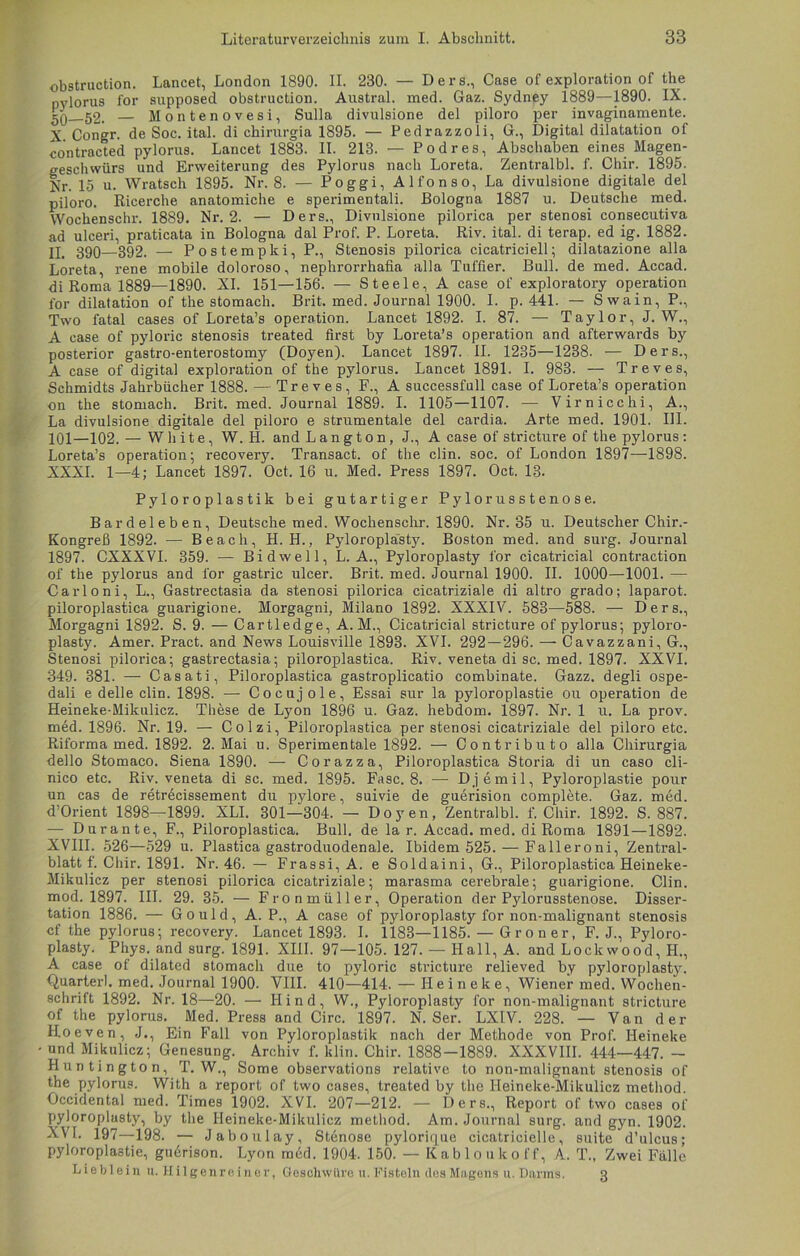 obstruction. Lancet, London 1890. II. 230. — Ders., Case of exploration of the pylorus for supposed obstruction. Austral, med. Gaz. Sydney 1889—1890. IX. 5Q 52. — Montenovesi, Sulla divulsione del piloro per invaginamente. X. Congr. de Soc. ital. di chirurgia 1895. — Pedrazzoli, G., Digital dilatation of contracted pylorus. Lancet 1883. II. 213. — Podres, Abschaben eines Magen- geschwürs und Erweiterung des Pylorus nach Loreta. Zentralbl. f. Chir. 1895. Nr. 15 u. Wratsch 1895. Nr. 8. — Poggi, Alfonso, La divulsione digitale del piloro. Ricerche anatomiche e sperimentali. Bologna 1887 u. Deutsche med. Wochenschr. 1889. Nr. 2. — Ders., Divulsione pilorica per stenosi consecutiva ad ulceri, praticata in Bologna dal Prof. P. Loreta. Riv. ital. di terap. ed ig. 1882. II. 390—392. — Postempki, P., Stenosis pilorica cicatriciell; dilatazione alla Loreta, rene mobile doloroso, nephrorrhafia alla Tuffier. Bull, de med. Accad. di Roma 1889—1890. XI. 151—156. — Steele, A case of exploratory Operation for dilatation of the stomach. Brit. med. Journal 1900. I. p. 441. — Swain, P., Two fatal cases of Loreta’s Operation. Lancet 1892. I. 87. — Taylor, J. W., A case of pyloric stenosis treated first by Loreta’s Operation and afterwards by posterior gastro-enterostomy (Doyen). Lancet 1897. II. 1235—1238. — Ders., A case of digital exploration of the pylorus. Lancet 1891. I. 983. — Treves, Schmidts Jahrbücher 1888. — Treves, F., A successfull case of Loreta’s Operation on the stomach. Brit. med. Journal 1889. I. 1105—1107. -— Virnicchi, A., La divulsione digitale del piloro e Strumentale del cardia. Arte med. 1901. III. 101—102. — White, W. H. and Langton, J., A case of stricture of the pylorus: Loreta’s Operation; recovery. Transact. of the clin. soc. of London 1897—1898. XXXI. 1—4; Lancet 1897. Oct. 16 u. Med. Press 1897. Oct. 13. Pyloroplastik bei gutartiger Pylorusstenose. Bardeleben, Deutsche med. Wochenschr. 1890. Nr. 35 u. Deutscher Chir.- Kongreß 1892. — Be ach, H. H., Pyloroplasty. Boston med. and surg. Journal 1897. CXXXVI. 359. — Bidwell, L. A., Pyloroplasty for cicatricial contraction of the pylorus and for gastric ulcer. Brit. med. Journal 1900. II. 1000—1001. — Carloni, L., Gasti-ectasia da stenosi pilorica cicatriziale di altro grado; laparot. piloroplastica guarigione. Morgagni, Milano 1892. XXXIV. 583—588. — Ders., Morgagni 1892. S. 9. — Cartledge, A. M., Cicatricial stricture of pylorus; pyloro- plasty. Amer. Pract. and News Louisville 1893. XVI. 292 — 296. — Cavazzani, G., Stenosi pilorica; gastrectasia; piloroplastica. Riv. veneta di sc. med. 1897. XXVI. 349. 381. — Casati, Piloroplastica gastroplicatio combinate. Gazz. degli ospe- dali e delle clin. 1898. — Cocujole, Essai sur la pyloroplastie ou Operation de Heineke-Mikuliez. These de Lyon 1896 u. Gaz. hebdom. 1897. Nr. 1 u. La prov. med. 1896. Nr. 19. — Colzi, Piloroplastica per stenosi cicatriziale del piloro etc. Riforma med. 1892. 2. Mai u. Sperimentale 1892. — Contributo alla Chirurgia dello Stomaco. Siena 1890. — Corazza, Piloroplastica Storia di un caso cli- nico etc. Riv. veneta di sc. med. 1895. Fase. 8. -— Djemil, Pyloroplastie pour un cas de retrecissement du pylore, suivie de guerision complete. Gaz. med. d’Orient 1898—1899. XLI. 301—304. — Doyen, Zentralbl. f. Chir. 1892. S. 887. — Dur ante, F., Piloroplastica. Bull, de la r. Accad. med. di Roma 1891—1892. XVIII. 526—529 u. Plastica gastroduodenale. Ibidem 525. — Falleroni, Zentral- blatt f. Chir. 1891. Nr. 46. — Frassi, A. e Soldaini, G., Piloroplastica Heineke- Mikuliez per stenosi pilorica cicatriziale; marasma cerebrale; guarigione. Clin, mod. 1897. III. 29. 35. — Fronmüller, Operation der Pylorusstenose. Disser- tation 1886. — Gould, A. P., A case of pyloroplasty for non-malignant stenosis cf the pylorus; recovery. Lancet 1893. I. 1183—1185. — Gr o n er, F. J., Pyloro- plasty. Phys. and surg. 1891. XIII. 97—105. 127. — Hall, A. and Lockwood, H., A case of dilatcd stomach due to pyloric stricture relieved by pyloroplasty. Quarterl. med. Journal 1900. VIII. 410—414. — Ileineke, Wiener med. Wochen- schrift 1892. Nr. 18—20. — Ilind, W., Pyloroplasty for non-malignant stricture of the pylorus. Med. Press and Circ. 1897. N. Ser. LX1V. 228. — Van der Hoeven, J., Ein Fall von Pyloroplastik nach der Methode von Prof. Ileineke • und Mikulicz; Genesung. Archiv f. klin. Chir. 1888—1889. XXXVIII. 444—447. — Huntington, T. W., Some observations relative to non-malignant stenosis of the pylorus. With a report of two cases, treated by the Heineke-Mikuliez method. Occidental med. Times 1902. XVI. 207—212. — Ders., Report of two cases of pyloroplasty, by the Heineke-Mikuliez method. Am. Journal surg. and gyn. 1902. XVI. 197—198. — Jaboulay, St6nose pylorique cicatrieielle, suite d’ulcus; pyloroplastie, gudrison. Lyon med. 1904. 150. — Kabloukoff, A. T., Zwei Fälle Lieblein ti. Hilgenreiner, Geschwüre u. Fisteln des Magens u. Dnnns. 3