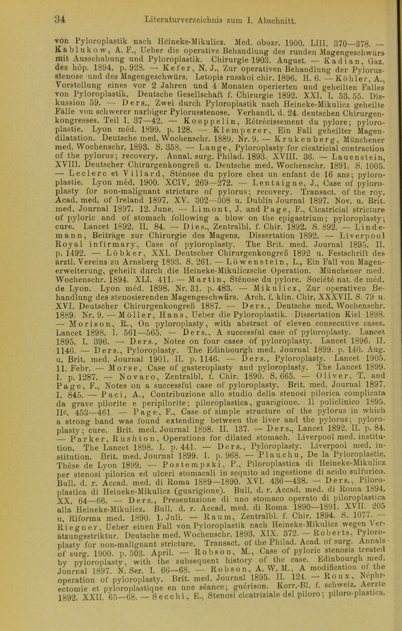 von Pyloroplastik nach Heineke-Mikulicz. Med. obozr. 1900. LIII. 370—378. — Kablukow, A. F., Ueber die operative Behandlung des runden Magengeschwürs mit Ausschabung und Pyloroplastik. Chirurgie 1903. August. — Kadi an, Gaz. des höp. 1894. p. 928. — Kefer, N. J., Zur operativen Behandlung der Pylorus- stenose und des Magengeschwürs. Letopis russkoi chir. 1896. II. 6. — Köhler, A. Vorstellung eines vor 2 Jahren und 4 Monaten operierten und geheilten Falles von Pyloroplastik. Deutsche Gesellschaft f. Chirurgie 1892. XXI. I. 53. 55. Dis- kussion 59. Der s,, Zwei durch Pyloroplastik nach Heineke-Mikulicz geheilte Fälle von schwerer narbiger Pylorusstenose. Verhandl. d. 24. deutschen Chirurgen- kongresses. Teil I. 37—42. — Koeppelin, Retrecissement du pylore; pyloro- plastie. Lyon med. 1899. p. 128. — Klemperer, Ein Fall geheilter Magen- dilatation. Deutsche med. Wochenschr. 1889. Nr. 9. — Krukenberg, Münchener med. Wochenschr. 1893. S. 358. — Lange, Pyloroplasty for cicatricial contraction of the pylorus; recovery. Annal. surg. Philad. 1893. XVIII. 36. — Lauenstein, XVIII. Deutscher Chirurgenkongreß u. Deutsche med. Wochenschr. 1891. S. 1005. — Ledere et Villard, Stenose du pylore chez un enfant de 16 ans; pyloro- plastie. Lyon med. 1900. XCIV. 269—272. — Lentaigne, J., Case of pyloro- plasty for non-malignant stricture of pylorus; recovery. Transact. of the roy. Acad. med. of Ireland 1897. XV. 302-—308 u. Dublin Journal 1897. Nov. u. Brit. med. Journal 1897. 12. June. — Limont, J. and Page, F., Cicatricial stricture of pyloric and of stomach following a blow on the epigastrium; pyloroplasty; eure. Lancet 1892. II. 84. — Dies., Zentralbl. f. Chir. 1892. S. 892. — Linde- mann, Beiträge zur Chirurgie des Magens. Dissertation 1892. — Liverpool Royal infirmary, Case of pyloroplasty. The Brit. med. Journal 1895. II. p. 1492. — Löbker, XXL Deutscher Chirurgenkongreß 1892 u. Festschrift des ärztl. Vereins zu Arnsberg 1893. S. 261. — Löwenstein, L., Ein Fall von Magen- erweiterung, geheilt durch die Heineke-Mikuliczsche Operation. Münchener med. Wochenschr. 1894. XLI. 411. — Martin, Stenose du pylore. Societe nat. de med. de Lyon. Lyon med. 1898. Nr. 31. p. 483. — Mikulicz, Zur operativen Be- handlung des stenosierenden Magengeschwürs. Arch. f. klin. Chir. XXXVII. S. 79 u. XVI. Deutscher Chirurgenkongreß 1887. — Ders., Deutsche med. Wochenschr. 1889. Nr. 9. — Möller, Hans, üeber die Pyloroplastik. Dissertation Kiel 1898. — Morison, R., On pyloroplasty, with abstract of eleven consecutive cases. Lancet 1898. I. 561—565. — Ders., A successful case of pyloroplasty. Lancet 1895. I. 396. — Ders., Notes on four cases of pyloroplasty. Lancet 1896. II. 1146. — Ders., Pyloroplasty. The Edinbourgh med. Journal 1899. p. 140. Aug. u. Brit. med. Journal 1901. II. p. 1146. — Ders., Pyloroplasty. Lancet 1905. 11. Febr. — Morse, Case of gasteroplasty and pyloroplasty. The Lancet 1899. I. p. 1287. — Novaro, Zentralbl. f. Chir. 1890. S. 665. — Oliver, T. and Page, F., Notes on a successful case of pyloroplasty. Brit. med. Journal 1897. I. 845. — Paci, A., Contribuzione allo studio della stenosi pilorica complicata da grave pilorite e peripilorite; piloroplastica, guarigione. II policlinico 1895. He. 453—461. — Page, F., Case of simple structure of the pylorus in which a strong band was found extending between the liver and the pylorus; pyloro- plasty; eure. Brit. med. Journal 1898. II. 137. — Ders., Lancet 1892. II. p. 84. — Parker, Rushton, Operations for dilated stomach. Liverpool med. Institu- tion. The Lancet 1898. I. p. 441. — Ders., Pyloroplasty. Liverpool med. in- stitution. Brit. med. Journal 1899. I. p. 968. — PI auch u, De la Pyloroplastie. These de Lyon 1899. — Postempski, P., Piloroplastica di Heineke-Mikulicz per stenosi pilorica ed ulceri stomacali in sequito ad ingestione di acido suliiuico. Bull. d. r. Accad. med. di Roma 1889—1890. XVI. 436 438. Ders., Piloio- plastica di Heineke-Mikulicz (guarigione). Bull. d. r. Accad. med. di Roma 1894. XX. 64—66. — Ders., Presentazione di uno stomaco operato di piloroplastica alla Heineke-Mikulicz. Bull. d. r. Accad. med. di Roma 1890—1891. XVII. 205 u. Riforma med. 1890. 1. Juli. — Raum, Zentralbl. f. Chir. 1894. S. 1077. Riegner, üeber einen Fall von Pyloroplastik nach Heineke-Mikulicz wegen Ver- ätzungsstriktur. Deutsche med. Wochenschr. 1893. XIX. 372. Roberts, Pyloro- plasty for non-malignant stricture. Transact. of the Philad. Acad. of surg. Annals of surg. 1900. p. 503. April. — Robson, M., Case of pyloric Stenosis treated by pyloroplasty, witli the subsequent history of the case. Edinbourgh med. Jon mal 1897. N. Ser. I. 66—68. — Robson, A. W.M., A modittcation of the Operation of pyloroplasty. Brit. med. Journal 1895. II. 124. — Roux, Ncphr- ectomie et pyloroplastique en une scance; guerison. Korr.-Bl. 1. Schweiz. Aerzte 1892. XXII. 65—68. — Secclii, E., Stenosi cicatriziale del piloro; piloro-plastica.