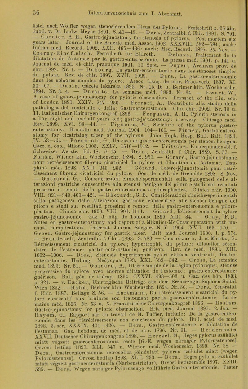 fistel nach Wölfier wegen stenosierendem Ulcus des Pylorus. Festschrift z 25iähr Jubil. v. Dr. Ludw. Meyer 1891. S.41 — 43. — Ders., Zentralbl. f. Chir. 1891. S. 79L — Cordier, A. H., Gastro-jejunostomy for Stenosis of pylorus. Post mortem six years later. Journal of the Americ. med. Assoc. 1902. XXXVIII 582—584- auch • Indian med. Record. 1902. XXII. 465—466; auch: Med. Record. 1897. 25. Nov. — Czerny-Rindileisch, Festschrift iür Billroth. — Debove, Traitement de la dilatation de l’estomac par la gastro-enterostomie. La presse mdd. 1901. p. 141 u Journal de med. et chir. practique 1901. 10. Sept. — Doyen, Archives prov. de chir. 1892. Nr. 1. Dubourg, La gastro-enterostomie dans les stenoses simples du pylore. Rev. de chir. 1897. XVII. 1029. — Ders.. La gastro-enterostomie dans les stenoses simples du pylore. Assoc. fran$. de chir. Proc.-verb. 1897. XI. 50-67. — Dunin, Gazeta lekarska 1893. Nr. 15. 16 u. Berliner klin. Wochenschr. 1894. Nr. 3. 4. — Durante, La semaine med. 1893. Nr. 64. — Ewart, W., A case of gastro-jejunostomy lor pyloric obstruction. Transact. of the clin. soc. ot London 1891. XXIV. 247—250. —- Ferrari, A., Contributo alla Studio della pathologia del ventriculo e della: Gastroenterostomia. Clin. chir. 1902. Nr. 10 u. 11. Italienischer Chirurgenkongreß 1896. — Ferguson, A. H., Pyloric Stenosis in a boy eight and onehalf years old; gastro-jejunostomy; recovery. Chicago med. Rev. 1899. XVI. 38—44. — Figueira, M., Stricture of the pylorus°gastro- enterostomy. Brooklin med. Journal 1904. 104—106. — Finney, Gastro-entero- stomy for cicatrizing ulcer of the pylorus. John Ilopk. Hosp. Bull. Balt. 1893. IV. 53—55- — Fornaroli, G., Un caso di gastro-enterostomia per stenosi benigna. Gazz. d. osp., Milano 1903. XXIV. 1510—1512. — Fritsche, Korrespondenzbl. f. Schweizer Aerzte. Bd. 18. S. 15. — Ders., Zentralbl. f. Chir. 1889. S. 37. — Funke, Wiener klin. Wochenschr. 1894. S. 950. — Girard, Gastro-jejunostomie pour retrecissement fibreux cicatriciel du pylore et dilatation de l’estomac. Dau- phine med. 1898. XXII. 249—252. —- Gerard, Gastro-jejunostomie pour retre- cissement fibreux cicatriciel du pylore. Soc. de med. de Grenoble 1898. 8. Nov. — Gherardi, G., Considerazioni cliniche-sperimentali sulla patogenesi delle al- terazioni gastriche consecutive alla stenosi benigne del piloro e studi sui resultati prossimi e remoti della gastro-enterostomia e piloroplastica. Clinica chir. 1900. VIII. 321—340.409—421. — Gherardi, G. B., Considerazioni cliniche-sperimentali sulla patogenesi delle alterazioni gastriche consecutive alle stenosi benigne del piloro e studi sui resultati prossimi e remoti della gastro-enterostomia e piloro- plastica. Clinica chir. 1900. VIII. 991. 1111. — Girard, Retrecissement du pylore gastro-jejunostomie. Gaz. d. hop. de Toulouse 1899. XIII. 34. — Gray, F. D., Notes on gastro-enterostomy and report of a Mikulicz-Mc Graw Operation with un- usual complications. Internat. Journal Surgery N. Y. 1904. XVII. 163—170. — Greer, Gastro-jejunostomy for gastric ulcer. Brit. med. Journal 1900. I. p. 574. — Grundzach, Zentralbl. f. Chir. 1893. S. 783. — Grundzach, J. et Mintz, S., Retrecissement cicatriciel du pylore; hypertrophie du pylore; dilatation secon- daire de l’estomac; gastro-enterostomie; guerison. Rev. de med. 1893. XIII. 1002—1006. — Dies., Stenosis hypertrophia pylori ektasia ventriculi, Gastro- enterostomie, Heilung. Medycyna 1893. XXL 539—542. — Gross, La semaine med. 1893. Nr. 51. — Guinard, A., Ulcere simple de la region pylorique; Stenose progressive du pylore avec enorme dilatation de l’estomac; gastro-enterostomie; guerison. Bull. gen. de therap. 1894. CXXVI. 493—503 u. Gaz. des höp. 1893. p. 821. — v. Hacker, Chirurgische Beiträge aus dem Erzherzogin Sophien-Spital. Wien 1892. — Hahn, Berliner klin. Wochenschr. 1894. Nr. 50. — Ders., Zentralbl. f. Chir. 1887. Beilage S. 56. — Hartmann, Du retrecissement cicatricial du py- lore consecutif aux brülures son traitement par la gastro-enterostomie. La se- maine med. 1896. Nr. 53 u. X. Französischer Chirurgenkongreß 1896. — Haslam, Gastro-jejunostomy for p}rloric obstruction. Brit. med. Journal 1897. 2. Jan. — Hayem, G., Rapport sur un travail de M. Tuffier, intitule: De la gastro-entdro- stomie dans les retrdcissements non cancdreux du pylore. Bull. acad. de mdd. 1898. 3. ser. XXXIX. 401—420. — Ders., Gastro-enterostomie et dilatation de l'estomac. Gaz. hebdom. de med. et de chir. 1896. Nr. 91. - Heidenhain, XXVII. Deutscher Chirurgenkongreß 1898. — Herczel, M., Ileges pylorus szükület miatt vegzett gastroenterostomia esete [G.-E. wegen narbiger Pylorusstenose]. Orvosi hetilap 1897. XLI. 547 u. Wiener med. Wochenschr. 1899. Nr. 38. — Ders., Gastroenterostomia retrocolica jöindulatii pylorus szükület miatt (wegen Pylorusstenose). Orvosi hetilap 1898. XL1I. 233. — Ders., Ileges pylorus szükület miatt vdgzett gastroenterostomia (Narbenstriktur). Orvosi hetiszemble 1897. XXIII. 535, — Ders., Wegen narbiger Pylorusenge vollführte Gastroenterostomie. Pester