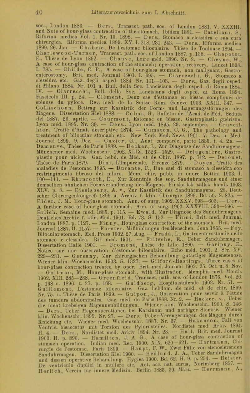 60C., London 1883. — Ders., Transact. path. soc. of London 1881. V. XXXIII. and Note of hour-glass contraction of the stomach. Ibidem 1881. — Catellani, S. Riforma medica Vol. 1. Nr. 19. 1898. — Ders., Stomaco a clessidra e sua cura chirurgica. Riforma medica 1899. XV. I. 218. 231. 243. — Ders., Riforma medica 1899. 26. Jan. — Chabrie, De l’estomac biloculaire. Thäse de Toulouse 1894. — Charlewood-Turner, Transact. path. soc. of London 1887. p. 138. — Chapotot, E., These de Lyon 1892. — Chauve, Loire med. 1896. Nr. 2. — Cheyne, W., A case of hour-glass contraction of the stomach; Operation; recovery. Lancet 1898. I. 785. — Childe, C. P., A case of hour-glass stomach, non malignant; Gastro- enterostomy. Brit. med. Journal 1901. I. 695. — Ciarrecchi, G., Stomaco a clessidra etc. Gaz. degli osped. 1884. Nr. 101—103. — Ders., Gaz. degli osped. di Milano 1884. Nr. 101 u. Bull, della Soc. Lancisiana degli osped. di Roma 1884. IV. — Ciarrecchi, Bull, della Soc. Lancisiana degli osped. di Roma 1894. Fascicolo III. p. 24. — Clement, Deux cas d’estomac en bissac compliques de Stenose du pylore. Rev. med. de la Suisse Rom. Genfeve 1903. XXIII. 347. — Collischonn, Beitrag zur Kasuistik der Form- und Lagerungsstörungen des Magens. Dissertation Kiel 1888. — Colmi, G., Bulletin de l’Acad. de Med. Seduta de! 1887. 26. aprile. — Courmont, Estomac en bissac, Gastroplastic guerison. Lyon med. 1895. Nr. 39. — Ders., Lyon med. 1895. 29. septembre. — Cruveil- liier, Traite d’Anat. descriptive 1874. — Cumston, C. G., The pathology and treatment of bilocular stomach etc. New York Med. News 1901. 7. Dez. u. Med. Journal 1899. 9. Dez. — Cuvier, G., Anat. comparee, parte 1835. t. 4. 2a. — Dameuve, Thöse de Paris 1889. — Decker, J., Zur Diagnose des Sanduhrmagens. Münchener med. Woclienschr. 1902. XLIX. 1526—1529. — Delageniere, Gastro- plastic pour ulcere. Gaz. hebd. de Med. et de Chir. 1897. p. 712. — Derouet, These de Paris 1879. — Dini, L’Imparziale. Firenze 1879. — D oyen, Traite des maladies de l’estomac 1895. — Durante, F., Due casi di stomaco a clessidra con restringimento fibroso del piloro. Mem. chir. pubb. in onore Bottini 1903. I. 100—111. — Ehrnrooth, E., Zur Kenntnis des sog. Sanduhrmagens und einer demselben ähnlichen Formveränderung des Magens. Finslta läk.-sällsk. handl. 1903. XLV. p. 8. — Eiseisberg, A. v., Zur Kasuistik des Sanduhrmagens. 28. Deut- scher Chirurgenkongreß 1899 u. Archiv f. klin. Chirurgie 1899. Bd. 59. S. 825. — Eider, J. M., Hour-glass stomach. Ann. of surg. 1902. XXXV. 598—603. — Ders., A further case of hour-glass stomach. Ann. of surg. 1903. XXXVIII. 593—596. — Erlich, Semaine med. 1885. p. 115. — Ewald, Zur Diagnose des Sanduhrmagens. Deutsches Archiv f. klin. Med. 1901. Bd. 73. S. 152. — Finni, Brit. med. Journal, London 1887. p. 1127. — Finny, Hour-glass contraction of the stomach. Brit. med. Journal 1887. II. 1157. — Förster, Mißbildungen des Menschen. Jena 1865. — Foy, Bilocular stomach. Med. Press 1902. 27. Aug. — Fradä, L., Gastroenterostomie nello stomaco e clessidra. Rif. med. 1901. — Pritsche, E., Ueber Sanduhrmagen. Dissertation Halle 1901. — Fromont, These de Lille 1890. — Garipuy, E., Notice sur une Observation d’estomac biloculaire. Echo med. 1901. 2. Ser. XV. 229—231. — Gersuny, Zur chirurgischen Behandlung gutartiger Magenstenose. Wiener klin. Wochenschr. 1903. S. 1327. — Gilford-Hastings, Three cases ol hour-glass contraction treated by oper. Brit. med. Journal 1902. 25. Oct. u. 8. Nov. — Goltman, M., Hour-glass stomach, witli illustration. Memphis med. Montb. 1902. XIII. 285—288. — Greenfield, Transact. path. soc. of London 1876. Vol. 26. p. 168 u. 1896. t. 27. p. 168. — Guldberg, Hospitalstidende 1902. Nr. 51. — Guillemont, L’estomac biloculaire. Gaz. hebdom. de med. et de chir. 1899. Nr. 75. u. These de Paris 1899. — Guipon, J., Observation pour servir ä l’etude des tumeurs abdominales. Gaz. med. de Paris 1868. Nr. 2. — Hacker, v., Ueber die nicht krebsigen Magenneubildungen. Wiener klin. Wochenschr. 1900. S. 146. — Ders., Ueber Magenoperationen bei Karzinom und narbiger Stenose. Wiener klin. Wochenschr. 1895. Nr. 27. — Ders., Ueber Verengerungen des Magens durch Knickung etc. Wiener med. Wochenschr. 1887. Nr. 37. — Hakanson, Fall von Ventric. bisaccatus mit Torsion des Pylorusteiles. Nordistet med. Arkiv 1894. II. 4. — Ders., Nordistet med. Arkiv 1894. Nr. 23. — Hall, Brit. med. Journal^ 1903. II. p. 896. — Hamilton, J. A. G., A case of hour-glass contraction of stomach Operation. Indian med. Rec. 1900. XIX. 620—621. — Hartmann, Chi- rurgie de l’estomac. Paris 1899. — Haupt, F. W., Zwei Fälle von stenosierenden Sanduhrmagen. Dissertation Kiel 1900. — Hedlund, J. A., Ueber Sanduhrmagen und dessen operative Behandlung. Ifygiea 1900. Bd. 62. H. 9. p. 254. De ventriculo duplici in muliere etc. Act. acc. nat. curus, Norimberg 185o — Herlich, Verein für innere Medizin. Berlin 1885. 30. März. — Herrmann, A.,