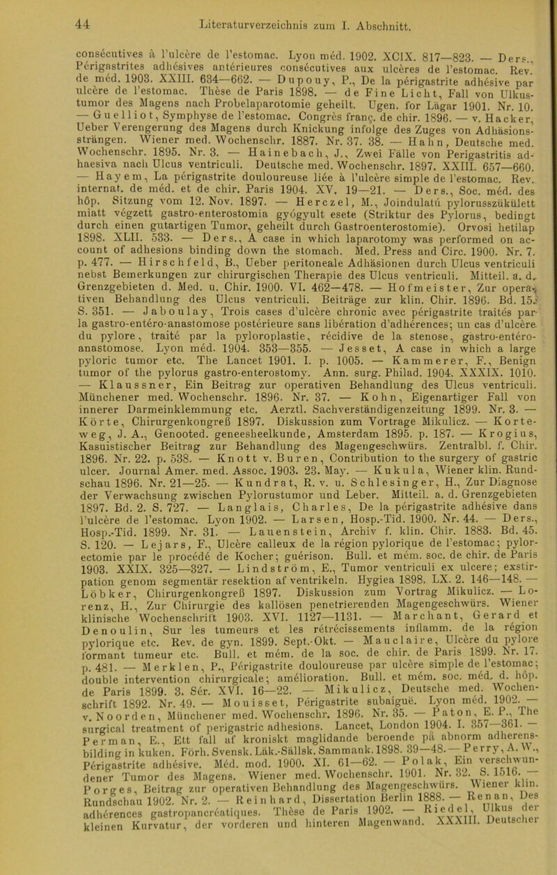 durch 1898. count consecutives ä l’ulcere de l’estomac. Lyon med. 1902. XCIX. 817—823. — Ders Perignstrites adhesives anterieures consecutives aux ulceres de l’estomac. Rev. de med. 1903. XXIII. 634—662. — Dupouy, P., De la perigastrite adhäsive par ulcere de l’estomac. Th6se de Paris 1898. — de Fine Licht, Fall von Ulkus- tumor des Magens nach Probelaparotomie geheilt. Ugen. for Lägar 1901. Nr. 10. — Guelliot, Symphyse de l’estomac. Congres Trans, de chir. 1896. — v. Hacker’ Ueber Verengerung des Magens durch Knickung infolge des Zuges von Adhäsions- strängen. Wiener med. Wochenschr. 1887. Nr. 37. 38. — Hahn, Deutsche med. Wochenschr. 1895. Nr. 3. — Hainebach, J., Zwei Fälle von Perigastritis ad- haesiva nach Ulcus ventriculi. Deutsche med. Wochenschr. 1897. XXIII. 657—660. — Hayem, La perigastrite douloureuse li6e ä l’ulcere simple de l’estomac. Rev. internat. de med. et de chir. Paris 1904. XV. 19—21. — Ders., Soc. med. des hop. Sitzung vom 12. Nov. 1897. — Herczel, M., Joindulatu pylorusszükülett miatt vegzett gastro-enterostomia gyögyult esete (Striktur des Pylorus, bedingt einen gutartigen Tumor, geheilt durch Gastroenterostomie). Orvosi hetilap XLII. 533. — Ders., A case in which laparotomy was performed on ac- of adhesions binding down the stomach. Med. Press and Circ. 1900. Nr. 7. p. 477. — Hirschfeld, B., Ueber peritoneale Adhäsionen durch Ulcus ventriculi nebst Bemerkungen zur chirurgischen Therapie des Ulcus ventriculi. Mitteil. a. d, Grenzgebieten d. Med. u. Chir. 1900. VI. 462—478. — Hofmeister, Zur opera-, tiven Behandlung des Ulcus ventriculi. Beiträge zur klin. Chir. 1896. Bd. 15.r S. 351. — Jaboulay, Trois cases d’ulcere chronic avec perigastrite traites par la gastro-entero-anastomose posterieure sans liberation d’adherences; un cas d’ulc^re du pylore, traite par la pyloroplastie, r£cidive de la Stenose, gastro-entero- anastomose. Lyon med. 1904. 353—355. — Jesset, A case in which a large pyloric tumor etc. The Lancet 1901. I. p. 1005. — Kämmerer, F., Benign tumor of the pylorus gastro-enterostomy. Ann. surg. Philad. 1904. XXXIX. 1010. — Klaussner, Ein Beitrag zur operativen Behandlung des Ulcus ventriculi. Münchener med. Wochenschr. 1896. Nr. 37. — Kohn, Eigenartiger Fall von innerer Darmeinklemmung etc. Aerztl. Sachverständigenzeitung 1899. Nr. 3. — Körte, Chirurgenkongreß 1897. Diskussion zum Vortrage Mikulicz. — Korte- weg, J. A., Genooted. geneesheelkunde, Amsterdam 1895. p. 187. — Krogius, Kasuistischer Beitrag zur Behandlung des Magengeschwürs. Zentralbl. f. Chir. 1896. Nr. 22. p. 538. — Knott v. Buren, Contribution to the surgery of gastric ulcer. Journal Amer. med. Assoc. 1903. 23. May. — Kukula, Wiener klin. Rund- schau 1896. Nr. 21—25. — Kundrat, R. v. u. Schlesinger, H., Zur Diagnose der Verwachsung zwischen Pylorustumor und Leber. Mitteil. a. d. Grenzgebieten 1897. Bd. 2. S. 727. — Langlais, Charles, De la perigastrite adhesive dans l’ulcere de l’estomac. Lyon 1902. — Larsen, Hosp.-Tid. 1900. Nr. 44. — Ders., Hosp.-Tid. 1899. Nr. 31. — Lauen st ein, Archiv f. klin. Chir. 1883. Bd. 45. S. 120. — Lejars, F., Ulcere calleux de la region pylorique de l’estomac; pylor- ectomie par le procede de Kocher; guerison. Bull, et mem. soc. de chir. de Paris 1903. XXIX. 325—327. — Lind ström, E., Tumor ventriculi ex ulcere; exstir- pation genom segmentär resektion af Ventrikeln. Hygiea 1898. LX. 2. 146 148. — Löbker, Chirurgenkongreß 1897. Diskussion zum Vortrag Mikulicz. Lo- renz, H., Zur Chirurgie des kallösen penetrierenden Magengeschwürs. Wiener klinische Wochenschrift 1903. XVI. 1127—1131. — Marchant, Gerard et Denoulin, Sur les tumeurs et les r6trecissements inflamm, de la region pylorique etc. Rev. de gyn. 1899. Sept.-Okt. — Mauclaire, Ulcere du pjloie form an t tumeur etc. Bull, et mem. de la soc. de chir. de Paris 1899. Nr. 17. p. 481. — Merk len, P., Perigastrite douloureuse par ulcere simple de l’estomac; double Intervention chirurgicale; amelioration. Bull, et mem. soc. med. d. höp. de Paris 1899. 3. Ser. XVI. 16—22. — Mikulicz, Deutsche med. Wochen- schrift 1892. Nr. 49. — Mouisset, Perigastrite subaigue. Lyon med. 1902. — v. Noorden, Münchener med. Wochenschr. 1896. Nr. 35. Paton^, E. P., Ihe surgical treatment of perigastric adhesions. Lancet, London 1904. I. 35/—361. Per man, E., Ett fall af kroniskt maglidande beroende pa abnorm adherens- bilding in kuken. Förh. Svenslt. Läk.-Sällsk. Sammank. 1898.^39—48.— Perry,A. ., Perigastrite adhesive. Med. mod. 1900. dener Tumor des Magens. Wiener Porges, Beitrag zur operativen Behandlung des Magengeschwürs. Rundschau 1902. Nr. 2. — Rein hard, XI. 61—62. — Polak, Ein verschwun- med. Wochenschr. 1901. Nr. 32. S. 1516. Wiener klin. Dissertation Berlin 1888. — Renan, Des adh6rences gastropancreatiques. Thüse de Paris 1902. ff!, kleinen Kurvatur, der vorderen und hinteren Magen wand. XXXIII. Deutschei