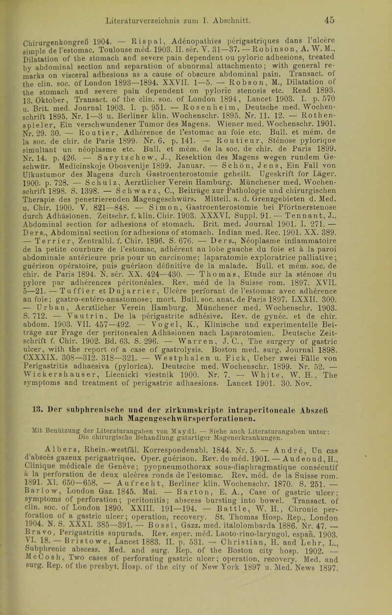 Chirurgenkongreß 1904. — Rispal, Addnopathies perigastriques dans l’ulcere simple de l’estomac. Toulouse med. 1903. II. ser. V. 31—37. — Robinson, A. W. M., Dilatation of the stomach and severe pain dependent ou pyloric adhesions, treated by abdominal section and Separation of abnormal attachmento; with general re- marks on visceral adhesions as a cause of obscure abdominal pain. Transact. of the clin. soc. of London 1893—1894. XXVII. 1—5. — Robson, M., Dilatation of the stomach and severe pain dependent on pyloric Stenosis etc. Read 1893. 13. Oktober, Transact. of the clin. soc. of London 1894, Lancet 1903. I. p. 570 u. Brit. med. Journal 1903. I. p. 951. — Rosen heim, Deutsche med. Wochen- schrift 1895. Nr. 1—3 u. Berliner klin. Wochenschr. 1895. Nr. 11. 12. — Rothen- spieler, Ein verschwundener Tumor des Magens. Wiener med. Wochenschr. 1901. Nr. 29. 30. — Routier, Adherence de l’estomac au foie etc. Bull, et mem. de la soc. de chir. de Paris 1899. Nr. 6. p. 141. — Routieur, Stenose pylorique simultant un neoplasme etc. Bull, et mem. de la soc. de chir. de Paris 1899. Nr. 14. p. 426. — Sarytschew,J., Resektion des Magens wegen rundem Ge- schwür. Medicinskoje Obosvenije 1899. Januar. — Schön, Jens, Ein Fall von Ulkustumor des Magens durch Gasti’oenterostomie geheilt. Ugeskrift for Läger. 1900. p. 728. — Schulz, Aerztlicher Verein Hamburg. Münchener med. Wochen- schrift 1898. S. 1398. — Schwarz, C., Beiträge zur Pathologie und chirurgischen Therapie des penetrierenden Magengeschwürs. Mitteil. a. d. Grenzgebieten d. Med. u. Chir. 1900. V. 821—848. — Simon, Gastroenterostomie bei Pförtnerstenose durch Adhäsionen. Zeitschr. f. klin. Chir. 1903. XXXVI. Suppl. 91. — Tennant, J., Abdominal section for adhesions of stomach. Brit. med. Journal 1901. I. 271. — D e r s., Abdominal section for adhesions of stomach. Indian med. Rec. 1901. XX. 389. — Terrier, Zentralbl. f. Chir. 1896. S. 676. — Ders., Neoplasme inflammatoire de la petite courbure de l’estomac, adhdrent au lobe gauche du foie et ä la paroi abdominale anterieure pris pour un carcinome; laparatomie exploratrice palliative; guerison operatoire, puis guerison definitive de la malade. Bull, et mem. soc. de chir. de Paris 1894. N. ser. XX. 424—430. — Thomas, Etüde sur la stönose du pylore par adherences pbi’itoneales. Rev. med de la Suisse rom. 1897. XVIL 5—21.—Tuffier etDujarrier, Ulcere perforant de l’estomac avec adherence au foie; gastro-entero-anastomose; mort. Bull. soc. anat. de Pai-is 1897. LXXII. 300. — Urban, Aerztlicher Verein Hamburg. Münchener med. Wochenschr. 1903. S. 712. — Vautrin, De la perigastrite adhesive. Rev. de gynec. et de chir. abdom. 1903. VII. 457—492. — Vogel, K., Klinische und experimentelle Bei- träge zur Frage der peritonealen Adhäsionen nach Laparotomien. Deutsche Zeit- schrift f. Chir. 1902. Bd. 63. S. 296. — Warren, J. C., The sui-gery of gastric ulcer, with the report of a case of gastrolysis. Boston med. sui-g. Journal 1898. CXXXIX. 308—312. 318—321. — Westphalen u. Fick, Ueber zwei Fälle von Perigastritis adhaesiva (pylorica). Deutsche med. Wochenschr. 1899. Nr. 52. — Wickershauser, Liecnicki viestnik 1900. Nr. 7. — White, W. H., The Symptoms and treatment of perigastric adhaesions. Lancet 1901. 30. Nov. 13. Der subphrenische und der zirkumskripte intraperitoneale Abszeß nach Magengeschwürsperforationen. Mit Benützung der Literaturangaben von May dl. — Siehe auch Litei'aturangaben unter: Die chirurgische Behandlung gutartiger Magenerkrankungen. AIbers, Rhein.-westfäl. Korrespondenzbl. 1844. Nr. 5. — Andre, Un cas d'absces gazeux perigastrique. Oper, guei'ison. Rev.demöd. 1901. — Audeoud,H., Clinique medicale de Genbve; pyopneumothorax sous-diaphragmatique eonsecutif ä la Perforation de deux ulceres ronds de l’estomac. Rev. med. de la Suisse rom. 1891. XI. 650—658. — Aufrecht, Berliner klin. Wochenschi-. 1870. S. 251. — Bar low, London Gaz. 1845. Mai. — Barton, E. A., Case of gastric ulcer; Symptoms of pei-foration; peritonitis; abscess bursting into bowel. Transact. of clin. soc. of London 1890. XXIII. 191—194. — Battle, W. II., Chronic Per- foration of a gastric ulcer; Operation, recovery. St. Thomas Hosp. Rep., London 1904. N. S. XXXI. 385—391. — Bossi, Gazz. med. italolombarda 1886. Nr. 47. — Bravo, Perigastritis supurada. Rev. esper. med. Laoto-rino-lai-yngol. espan. 1903. VI. 18. — Bristowe, Lancet 1883. II. p. 531. — Christian, H. and Lehr, L., Subphrenic abscess. Med. and surg. Rep. of the Boston city hosp. 1902. — McCosh, Two cases of perforating gastiüc ulcer; Operation, recovery. Med. and 9urg. Rep. of the presbyt. Hosp. of the cily of New York 1897 u. Med. News 1897.