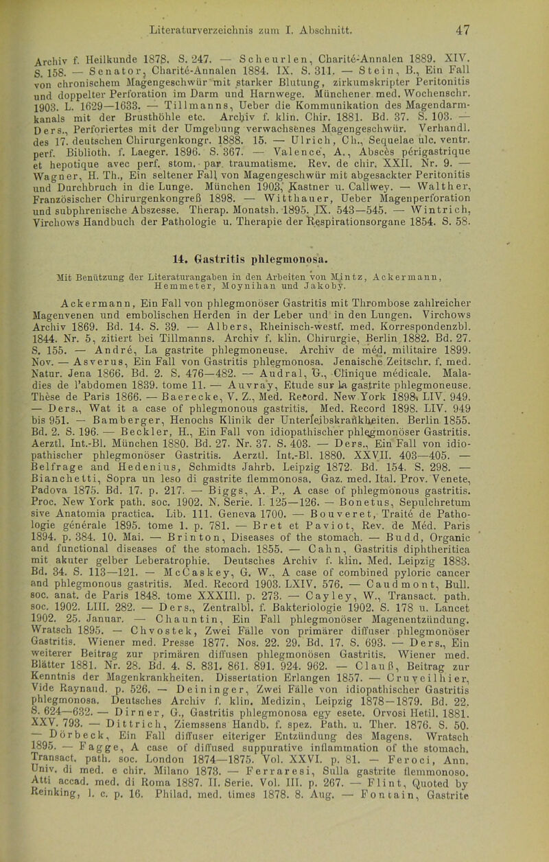 Archiv f. Heilkunde 1878. S. 247. — Scheurlen, Charite-Annalen 1889. XIV. g_ — Senator, Charite-Annalen 1884. IX. S. 311. — Stein, B., Ein Fall von chronischem Magengeschwür mit starker Blutung, zirkumskripter Peritonitis und doppelter Perforation im Darm und Harnwege. Münchener med. Wochenschr. 1903. L. 1629—1633. — Tillmanns, Ueber die Kommunikation des Magendarm- kanals mit der Brusthöhle etc. Archiv f. ldin. Cliir. 1881. Bd. 87. S. 103. — Oers., Perforiertes mit der Umgebung verwachsenes Magengeschwür. Verhandl. des 17. deutschen Chirurgenkongr. 1888. 15. — Ulrich, Ch., Sequelae ulc. ventr. perf. Biblioth. f. Laeger. 1896. S. 367. — Valence, A., Absces p6rigastrique et hepotique avec perf. stom. par. traumatisme. Rev. de cliir. XXII. Nr. 9. — Wagner, H. Th., Ein seltener Fall von Magengeschwür mit abgesackter Peritonitis und Durchbruch in die Lunge. München 1903,'Kästner u. Callwey. — Walther, Französischer Chirurgenkongreß 1898. — Witthauer, Ueber Magenperforation und subphrenische Abszesse. Therap. Monatsh. 1895. IX. 543—545. — Wintrich, Virchows Handbuch der Pathologie u. Therapie der Respirationsorgane 1854. S. 58. 14. Gastritis phlegmonosa. Mit Benutzung der Literaturangat)en in den Arbeiten von Mintz, Ackermann, Hemmeter, Moynihan und Jakoby. Ackermann, Ein Fall von phlegmonöser Gastritis mit Thrombose zahlreicher Magenvenen und embolischen Herden in der Leber und in den Lungen. Virchows Archiv 1869. Bd. 14. S. 39. — Albers, Rheinisch-westf. med. Korrespondenzbl. 1844. Nr. 5, zitiert bei Tillmanns. Archiv f. klin. Chirurgie, Berlin 1882. Bd. 27. S. 155. — Andre, La gastrite plilegmoneuse. Archiv de med, militaire 1899. Nov. — Asverus, Ein Fall von Gastritis phlegmonosa. Jenaische Zeitschr. f. med. Natur. Jena 1866. Bd. 2. S. 476—482. — Audral, ’G., Clinique medicale. Mala- dies de l’abdomen 1839. tome 11. — Auvray, Etüde sur la gastrite plilegmoneuse. These de Paris 1866. — Baerecke, V. Z., Med. Reeord. New York 1898% LIV. 949. — Ders., Wat it a case of phlegmonous gastritis. Med. Record 1898. LIV. 949 bis 951. — Bamberger, Henochs Klinik der Unterleibskrafikheiten. Berlin 1855. Bd. 2. S. 196. — Beckler, H., Ein Fall von idiopathischer phlqgmonöser Gastritis. Aerztl. Int.-Bl. München 1880. Bd. 27. Nr. 37. S. 403. — Ders., Ein Fall von idio- pathischer phlegmonöser Gastritis. Aerztl. Int.-Bl. 1880. XXVII. 403—405. — Beifrage and Hedenius, Schmidts Jahrb. Leipzig 1872. Bd. 154. S. 298. — Bianchetti, Sopra un leso di gastrite flemmonosa. Gaz. med. Ital. Prov. Venete, Padova 1875. Bd. 17. p. 217. — Biggs, A. P., A case of phlegmonous gastritis. Proc. New York path. soc. 1902. N. Serie. I. 125—126. — Bonetus, Sepulchretum sive Anatomia practica. Lib. 111. Geneva 1700. — Bouveret, Trait6 de Patho- logie generale 1895. tome 1. p. 781. — Bret et Paviot, Rev. de Med. Paris 1894. p. 384. 10. Mai. — Brinton, Diseases of the stomach. — Budd, Organic and functional diseases of the stomach. 1855. — Cahn, Gastritis diphtheritica mit akuter gelber Leberatrophie. Deutsches Archiv f. klin. Med. Leipzig 1883. Bd. 34. S. 113—121. — McCaskey, G. W., A case of combined pyloric cancer and phlegmonous gastritis. Med. Record 1903. LXIV. 576. — Caudmont, Bull, soc. anat. de Paris 1848. tome X.XXIIL p. 273. — Cayley, W., Transact. path. soc. 1902. LIII. 282. — Ders., Zentralbl. f. Bakteriologie 1902. S. 178 u. Lancet 1902. 25. Januar. — Chauntin, Ein Fall phlegmonöser Magenentzündung. Wratsch 1895. — Chvostek, Zwei Fälle von primärer diffuser phlegmonöser Gastritis. Wiener med. Presse 1877. Nos. 22. 29. Bd. 17. S. 693. — Ders., Ein weiterer Beitrag zur primären diffusen phlegmonösen Gastritis. Wiener med. Blätter 1881. Nr. 28. Bd. 4. S. 831. 861. 891. 924. 962. — Clauß, Beitrag zur Kenntnis der Magenkrankheiten. Dissertation Erlangen 1857. — Cruy eil hi er, Vide Raynaud, p. 526. — Deininger, Zwei Fälle von idiopathischer Gastritis phlegmonosa. Deutsches Archiv f. klin. Medizin, Leipzig 1878 — 1879. Bd. 22. 8. 624—632. — Dirn er, G., Gastritis phlegmonosa egy esete. Orvosi Hetil. 1881. XXV. 793. — Dittrich, Ziemssens Handb. f. spez. Path. u. Ther. 1876. S. 50. Dörbeck, Ein Fall diffuser eiteriger Entzündung des Magens. Wratsch 1895. — Fagge, A case of difl'used suppurative inflamination of the stomach. Transact. path. soc. London 1874—1875. Vol. XXVI. p. 81. - Feroci, Ann. Univ. di med. e chir. Milano 1873. — Ferraresi, Sulla gastrite flenimonoso. Atti accad. med. di Roma 1887. II. Serie. Vol. III. p. 267. — Flint, Quoted by Reinking, 1. c. p. 16. Philad. med. times 1878. 8. Aug, — Fontain, Gastrite
