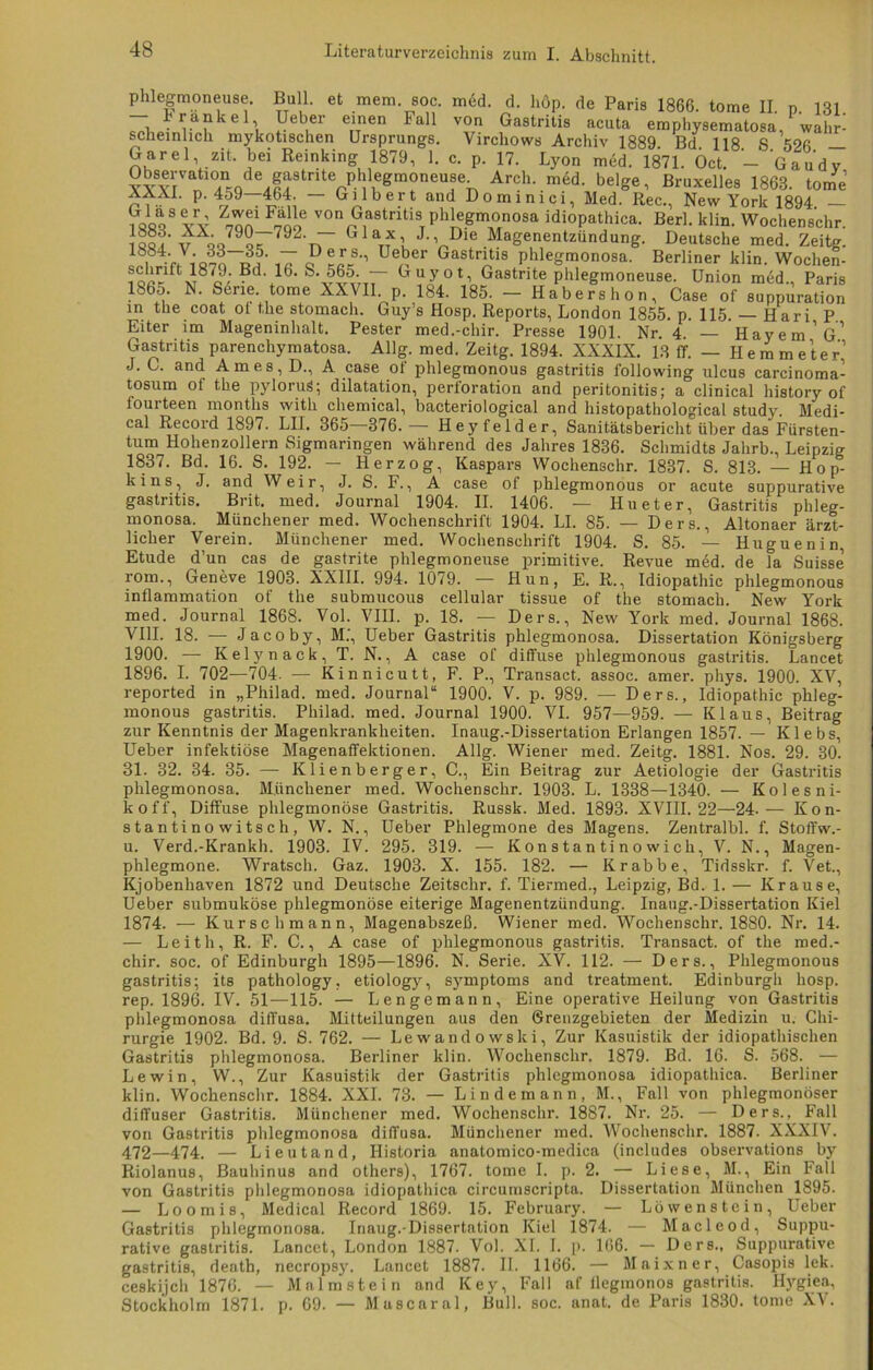 U •• 1 i Bull, et mem. soc. med. d. höp. de Paris 1866. tome II p 131 — trankel Ueber einen Fall von Gastritis acuta emphysematosa, wahr^ scheinhch mykotischen Ursprungs. Virchows Archiv 1889 Bd 118 S 526 — Garei zit, bei Reinking 1879, 1. c. p. 17. Lyon med. 1871. Öct. Gaudv Observationi de gastnte phlegmoneuse Arcli. med. beige, Bruxelles 1863. tome AAAI. p. 459—464. — Gilbert and Dominici, Med. Rec., New York 1894 — ?öfiQ8 vy ^ Fi von Gf8tritisi phlegmonosa idiopathica. Berl. klin. Wochenschr. JqqLv qq79L 792'tT G1Bt?L J,,«Die Magenentzündung. Deutsche med. Zeitg. i7 <? Lr71 Uerer GaSt71S Phle&monosa. Berliner klin. Woclien- ftw87c9'^d'*16‘S'Pv5T7Tr CTUyot’ Gastnte phlegmoneuse. Union med., Paris 1865. N. Serie tome XXVII p. 184. 185. - Habers hon, Case of suppuration in the coat ol the stomach. Guy’s Hosp. Reports, London 1855. p. 115. Hari P Eiter im Mageninhalt. Pester med.-chir. Presse 1901. Nr 4 — Haydn’g’ Gastritis parenchymatosa. Allg. med. Zeitg. 1894. XXXIX. 13 ff. - Hemme’ter’ J. C. and Am es, D., A case of phlegmonous gastritis following ulcus carcinoma- tosum of the pylorug; dilatation, Perforation and peritonitis; a clinical history of fourteen months with Chemical, bacteriological and histopathological study. Medi- cal Record 1897. LH. 365 376.-— Heyfelder, Sanitätsbericht über das Fürsten- tum Hohenzollern Sigmaringen während des Jahres 1836. Schmidts Jahrb., Leipzig 1837. Bd. 16. S. 192. — Herzog, Kaspars Wochenschr. 1837. S. 813. — Hop- kins, J. and Weir, J. S. F., A case of phlegmonous or acute suppurative gastritis. Brit. med. Journal 1904. II. 1406. — Hu et er, Gastritis phleg- monosa. Münchener med. Wochenschrift 1904. LI. 85. — Ders., Altonaer ärzt- licher Verein. Münchener med. Wochenschrift 1904. S. 85. — Huguenin Etüde d’un cas de gastrite phlegmoneuse primitive. Revue med. de la Suisse’ i'om., Geneve 1903. XXIII. 994. 1079. — Hun, E. R., Idiopathic phlegmonous inilammation of the submucous cellular tissue of the stomach. New York med. Journal 1868. Vol. VIII. p. 18. — Ders., New York med. Journal 1868. VIII. 18. — Jacoby, M.', Ueber Gastritis phlegmonosa. Dissertation Königsberg 1900. —- Kelynack, T. N., A case of diffuse phlegmonous gastritis. Lancet 1896. I. 702—704. — Kinnicutt, F. P., Transact. assoc. amer. phys. 1900. XV, reported in „Philad. med. Journal“ 1900. V. p. 989. — Ders., Idiopathic phleg- monous gastritis. Philad. med. Journal 1900. VI. 957—959. — Klaus, Beitrag zur Kenntnis der Magenkrankheiten. Inaug.-Dissertation Erlangen 1857. — Klebs, Ueber infektiöse Magenaffektionen. Allg. Wiener med. Zeitg. 1881. Nos. 29. 30. 31. 32. 34. 35. — Klienberger,C., Ein Beitrag zur Aetiologie der Gastritis phlegmonosa. Münchener med. Wochenschr. 1903. L. 1338—1340. — Kolesni- koff, Diffuse phlegmonöse Gastritis. Russk. Med. 1893. XVIII. 22—24.— Kon- stantinowitsch, W. N., Ueber Phlegmone des Magens. Zentralbl. f. Stoffw.- u. Verd.-Krankh. 1903. IV. 295. 319. — Konstantinowich, V. N., Magen- phlegmone. Wratsch. Gaz. 1903. X. 155. 182. — Krabbe, Tidsskr. f. Vet., Kjobenhaven 1872 und Deutsche Zeitsclir. f. Tiermed., Leipzig, Bd. 1. — Krause, Ueber submuköse phlegmonöse eiterige Magenentzündung. Inaug.-Dissertation Kiel 1874. — Kurse h mann, Magenabszeß. Wiener med. Wochenschr. 1880. Nr. 14. — Leith, R. F. C., A case of phlegmonous gastritis. Transact. of the med.- chir. soc. of Edinburgh 1895—1896. N. Serie. XV. 112. — Ders., Phlegmonous gastritis; its pathology, etiology, Symptoms and treatment. Edinburgh hosp. rep. 1896. IV. 51—115. — Lengemann, Eine operative Heilung von Gastritis phlegmonosa diffusa. Mitteilungen aus den Grenzgebieten der Medizin u. Chi- rurgie 1902. Bd. 9. S. 762. — Lewandowslci, Zur Kasuistik der idiopathischen Gastritis phlegmonosa. Berliner klin. Wochenschr. 1879. Bd. 16. S. 568. — Lewin, W., Zur Kasuistik der Gastritis phlegmonosa idiopathica. Berliner klin. Wochenschr. 1884. XXL 73. — Lindemann, M., Fall von phlegmonöser diffuser Gastritis. Münchener med. Wochenschr. 1887. Nr. 25. — Ders., Fall von Gastritis phlegmonosa diffusa. MüDchener med. Wochenschr. 1887. XXXIV. 472—474. — Lieutand, Historia anatomico-medica (includes observations by Riolanus, Bauhinus and others), 1767. tome I. p. 2. — Liese, M., Ein Fall von Gastritis phlegmonosa idiopathica circumscripta. Dissertation München 1895. — Loomis, Medical Record 1869. 15. February. — Löwenstein, Ueber Gastritis phlegmonosa. Inaug.-Dissertation Kiel 1874. — Macleod, Suppu- rative gastritis. Lancet, London 1887. Vol. XI. I. p. 166. — Ders., Suppurative gastritis, death, necropsy. Lancet 1887. II. 1166. — Maixner, Casopis lek. ceskijch 1876. — Malmstein and Key, Fall af ileginonos gastritis. Hygiea, Stockholm 1871. p. 69. — Mascara!, Bull. soc. anat. de Paris 1830. tome XV.