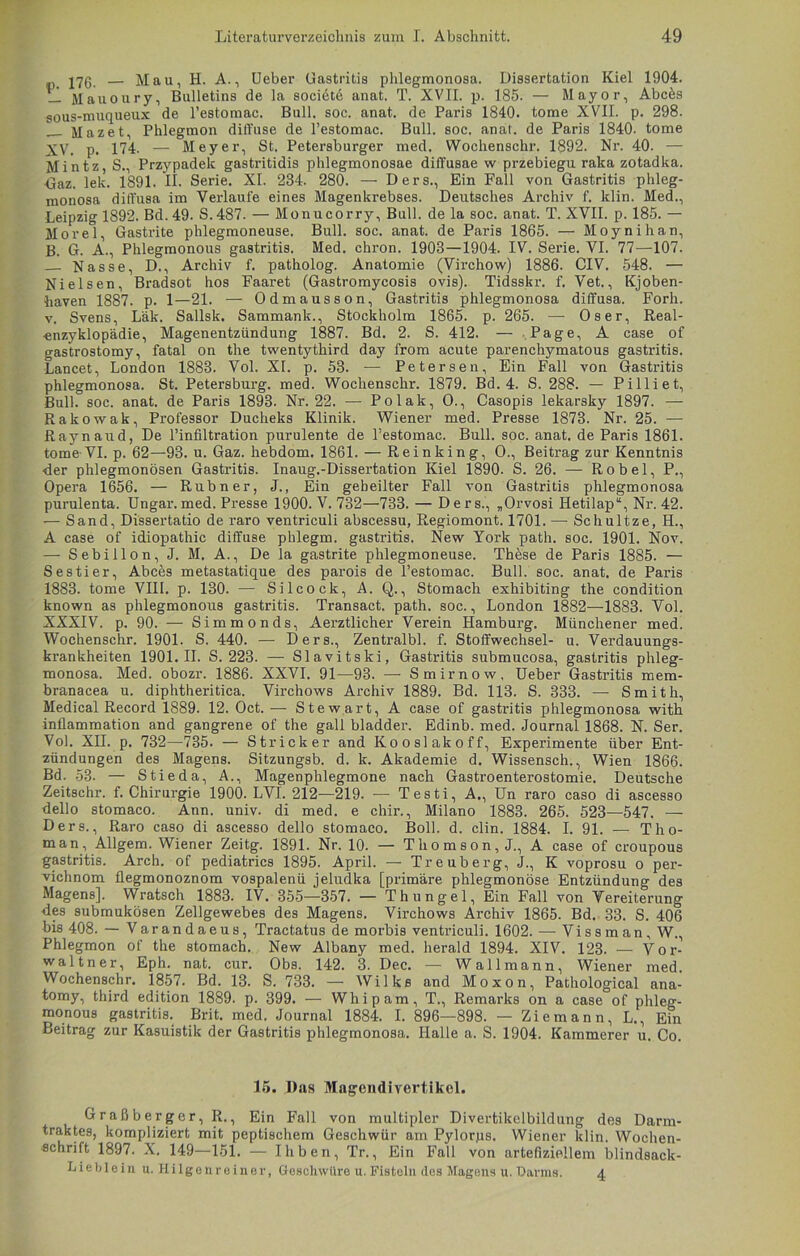 — Mau, H. A., Ueber Gastritis phlegmonosa. Dissertation Kiel 1904. — Mauoury, Bulletins de la sociöte anat. T. XVII. p. 185. — Mayor, Abc&s sous-muqueux de l’estomac. Bull. soc. anat. de Paris 1840. tome XVII. p. 298. _ Mazet, Phlegmon diffuse de l’estomac. Bull. soc. anat. de Paris 1840. tome XV. p. 174- — Meyer, St. Petersburger med. Wochenschr. 1892. Nr. 40. — Mintz, S., Przypadek gastritidis phlegmonosae diffusae w przebiegu raka zotadka. ■Gaz. lek. 1891. II. Serie. XI. 234. 280. — Ders., Ein Fall von Gastritis phleg- monosa diffusa im Verlaute eines Magenkrebses. Deutsches Archiv f. klin. Med., Leipzig 1892. Bd. 49. S.487. — Monucorry, Bull, de la soc. anat. T. XVII. p. 185. — Morel, Gastrite phlegmoneuse. Bull. soc. anat. de Paris 1865. — Moynihan, B. G. A., Phlegmonous gastritis. Med. chron. 1903—1904. IV. Serie. VI. 77—107. Nasse, D., Archiv f. patholog. Anatomie (Virchow) 1886. CIV. 548. — Nielsen, Bradsot hos Faaret (Gastromycosis ovis). Tidsskr. f. Vet., Kjoben- haven 1887. p. 1—21. — Odmausson, Gastritis phlegmonosa diffusa. Forh. v. Svens, Läk. Sallsk. Sammank., Stockholm 1865. p. 265. —• Os er, Real- «nzyklopädie, Magenentzündung 1887. Bd. 2. S. 412. — Page, A case of gastrostomy, fatal on the twentythird day from acute parenchymatous gastritis. Lancet, London 1883. Vol. XI. p. 53. — Petersen. Ein Fall von Gastritis phlegmonosa. St. Petersburg, med. Wochenschr. 1879. Bd. 4. S. 288. — Pilliet, Bull. soc. anat. de Paris 1893. Nr. 22. — Polak, O., Casopis lekarsky 1897. — Rakowak, Professor Ducheks Klinik. Wiener med. Presse 1873. Nr. 25. — Raynaud, De l’infiltration purulente de l’estomac. Bull. soc. anat. de Paris 1861. tome-VI. p. 62—93. u. Gaz. hebdom. 1861. — Reinking, O., Beitrag zur Kenntnis der phlegmonösen Gastritis. Inaug.-Dissertation Kiel 1890- S. 26. — Robel, P., Opera 1656. — Rubner, J., Ein geheilter Fall von Gastritis phlegmonosa purulenta. Ungar, med. Presse 1900. V. 732—733. — Ders., „Orvosi Hetilap“, Nr. 42. — Sand, Dissertatio de raro ventriculi abscessu, Regiomont. 1701.— Sehultze, H., A case of idiopathic diffuse phlegm. gastritis. New York path. soc. 1901. Nov. — S e b i 11 o n, J. M. A., De la gastrite phlegmoneuse. These de Paris 1885. — Sestier, Abces metastatique des parois de l’estomac. Bull. soc. anat. de Paris 1883. tome VIII. p. 130. — Silcock, A. Q., Stomach exhibiting the condition known as phlegmonous gastritis. Transact. path. soc., London 1882—1883. Vol. XXXIV. p. 90. — Simmonds, Aerztlicher Verein Hamburg. Münchener med. Wochenschr. 1901. S. 440. — Ders., Zentralbl. f. Stoffwechsel- u. Verdauungs- krankheiten 1901.11. S. 223. — Slavitski, Gastritis submucosa, gastritis phleg- monosa. Med. obozr. 1886. XXVI. 91—93. — Smirnow, Ueber Gastritis mem- branacea u. diphtheritica. Virchows Archiv 1889. Bd. 113. S. 333. — Smith, Medical Record 1889. 12. Oct. — Stewart, A case of gastritis phlegmonosa with inflammation and gangrene of the gall bladder. Edinb. med. Journal 1868. N. Ser. Vol. XII. p. 732—735. — Stricker and Kooslakoff, Experimente über Ent- zündungen des Magens. Sitzungsb. d. k. Akademie d. Wissensch., Wien 1866. Bd. 53. — Stieda, A., Magenphlegmone nach Gastroenterostomie. Deutsche Zeitschr. f. Chirurgie 1900. LVI. 212—219. — Testi, A., Un raro caso di ascesso dello stomaco. Ann. univ. di med. e chir., Milano 1883. 265. 523—547. — Ders., Raro caso di ascesso dello stomaco. Boll. d. clin. 1884. I. 91. — Thö- rn an, Allgem. Wiener Zeitg. 1891. Nr. 10. — Thomson, J, A case of croupous gastritis. Arch. of pediatrics 1895. April. — Treuberg, J., K voprosu o per- vichnom üegmonoznom vospalenü jeludka [primäre phlegmonöse Entzündung des Magens], Wratsch 1883. IV. 355—357. — Thungel, Ein Fall von Vereiterung des submukösen Zellgewebes des Magens. Virchows Archiv 1865. Bd. 33. S. 406 bis 408. — Varandaeus, Tractatus de morbis ventriculi. 1602. — Vissman, W., Phlegmon of the stomach. New Albany med. herald 1894. XIV. 123. — Vor- wal tn er, Eph. nat. cur. Obs. 142. 3. Dec. — Wall mann, Wiener med. Wochenschr. 1857. Bd. 13. S. 733. — Wilks and Moxon, Pathological ana- tomy, third edition 1889. p. 399. — Whip am, T., Remarks on a case of phleg- monous gastritis. Brit. med. Journal 1884. I. 896—898. — Ziemann, L., Ein Beitrag zur Kasuistik der Gastritis phlegmonosa. Halle a. S. 1904. Kämmerer u. Co. 15. Das Magendivertikel. Graßberger, R., Ein Fall von multipler Divertikelbildung des Darm- traktes, kompliziert mit peptischem Geschwür am Pylorps. Wiener klin. Wochen- schrift 1897. X. 149—151. — Iliben, Tr., Ein Fall von artefiziellem blindsack- Lieblein u. Hilgenreiner, Geschwüre u. Fisteln des Magens u. Darms. 4