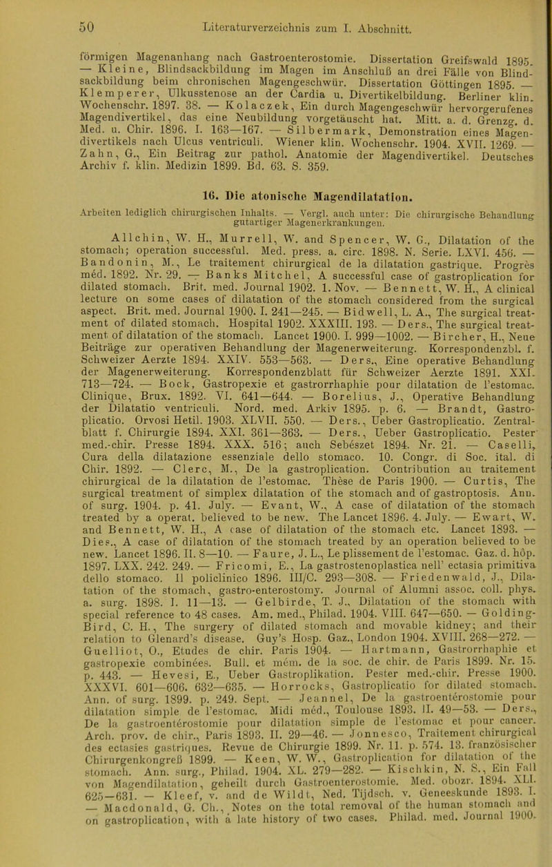 förmigen Magenanhang nach Gastroenterostomie. Dissertation Greifswald 1895 — Kleine, Blindsackbildung im Magen im Anschluß an drei Fälle von Blind- sackbildung beim chronischen Magengeschwür. Dissertation Göttingen 1895. — Klemperer, Ulkusstenose an der Cardia u. Divertikelbildung. Berliner klin. Wochenschr. 1897. 38. Kolaczek, Ein durch Magengeschwür hervorgerufenes Magendivertikel, das eine Neubildung vorgetäuscht hat. Mitt. a. d. Grenzg. d. Med. u. Chir. 1896. I. 168—167. — Silbermark, Demonstration eines Magen- divertikels nach Ulcus ventriculi. Wiener klin. Wochenschr. 1904. XVII. 1269. Zahn, G., Ein Beitrag zur pathol. Anatomie der Magendivertikel. Deutsches Archiv f. klin. Medizin 1899. Bd. 68. S. 359. 16. Die atonisclie Mageiulilatation. Arbeiten lediglicli chmu-gischen Inhalts. — Vergl. auch unter: Die chirurgische Behandlung gutartiger Magenerkrankungeu. All ch in, W. H., Murr eil, W. and Spencer, W. G., Dilatation of the stomach; Operation successful. Med. press, a. circ. 1898. N. Serie. LXVI. 456. Bandonin, M., Le traitement chirurgical de la dilatation gastrique. Progres med. 1892. Nr. 29. — Banks Mitcliel, A successful case of gastroplication l'or dilated stomach. Brit. med. Journal 1902. 1. Nov. — Bennett, W. H., A clinical lecture on some cases of dilatation of the stomach considered from the surgical aspect. Brit. med. Journal 1900. I. 241—245. — Bidwell, L. A., The surgical treat- ment of dilated stomach. Hospital 1902. XXXIII. 193. — Ders., The surgical treat- ment. of dilatation of the stomach. Lancet 1900- I. 999—1002. — Bireher, H., Neue Beiträge zur operativen Behandlung der Magenerweiterung. Korrespondenzbl. f. Schweizer Aerzte 1894. XXIV. 553—563. — Ders., Eine operative Behandlung der Magenerweiterung. Korrespondenzblatt für Schweizer Aerzte 1891. XXL 713—724. — Bock, Gastropexie et gastrorrhaphie pour dilatation de l’estomac. Clinique, Brux. 1892. VI. 641—644. — Borelius, J., Operative Behandlung der Dilatatio ventriculi. Nord. med. Arkiv 1895. p. 6. — Brandt, Gastro- plicatio. Orvosi Hetil. 1903. XLVII. 550. — Ders., Ueber Gastroplicatio. Zentral- blatt f. Chirurgie 1894. XXI. 361—363. — Ders., Ueber Gastroplicatio. Pester med.-chir. Presse 1894. XXX. 516; auch Sebeszet 1894. Nr. 21. — Caselli, Cura della dilatazione essenziale dello stomaco. 10. Congr. di Soc. ital. di Chir. 1892. — Clerc, M., De la gastroplication. Contribution au traitement chirurgical de la dilatation de l’estomac. These de Paris 1900. — Curtis, The surgical treatment of Simplex dilatation of the stomach and of gastroptosis. Anu. of surg. 1904. p. 41. July. — Evant, W., A case of dilatation of the stomach treated by a operat. believed to be new. The Lancet 1896. 4. July. — Ewart, W. and Bennett, W. H., A case of dilatation of the stomach etc. Lancet 1893. — Dies., A case of dilatation of the stomach treated by an Operation believed to be new. Lancet 1896. II. 8—10. — Faure, J. L., Le plissement de l’estomac. Gaz. d. höp. 1897. LXX. 242. 249. — Fricomi, E., La gastrostenoplastica nell’ ectasia primitiva dello stomaco. 11 policlinico 1896. III/C. 293—308. — Friedenwald, J., Dila- tation of the stomach, gastro-enterostomy. Journal of Alumni assoc. coli. phys. a. surg. 1898. I. 11—13. — Gelbirde, T. J., Dilatation of the stomach with special reference to 48 cases. Am. med., Philad. 1904. VIII. 647—650. — Golding- Bird, C. H., The surgery of dilated stomach and movable kidney; and their relation to Glenard’s disease. Guy’s Hosp. Gaz., London 1904. XVIII. 268—272.— Guelliot, O., Etudes de chir. Paris 1904. — Hartmann, Gastrorrhaphie et gastropexie combinees. Bull, et mem. de la soc. de chir. de Paris 1899. Nr. 15. p. 443. — Ilevesi, E., Ueber Gastroplikation. Pester med.-chir. Presse 1900. XXXVI. 601—606. 632—635. — Horrocks, Gastroplicatio for dilated stomach. Ann. of surg. 1899. p. 249. Sept. — Jeannel, De la gastroenterostomie pour dilatation simple de l’estomac. Midi med., Toulouse 1893. II. 49—53. Ders., De la gastroenterostomie pour dilatation simple de l’estomac et pour cancer. Arch. prov. de chir., Paris 1893. II. 29—46.— Jonnesco, Traitement chirurgical des ectasies gastriques. Revue de Chirurgie 1899. Nr. 11. p. 574. 13. französischer Chirurgenkongreß 1899. — Keen, W. W., Gastroplication for dilatation ol the stomach. Ann. surg., Philad. 1904. XL. 279—282. — Kischkin, N. S., Ein Fall von Magendilatation, geheilt durch Gastroenterostomie. Med. obozr. 1894. ALL. 625—631. — Kleef, v. and de Wildt, Ned. Tijdsch. v. Geneeskunde 1893. I. — Macdonald, G. Ch., Notes on the total removal of the human stomach and on gastroplication, with ä late history of two cases. Philad. med. Journal 1900.