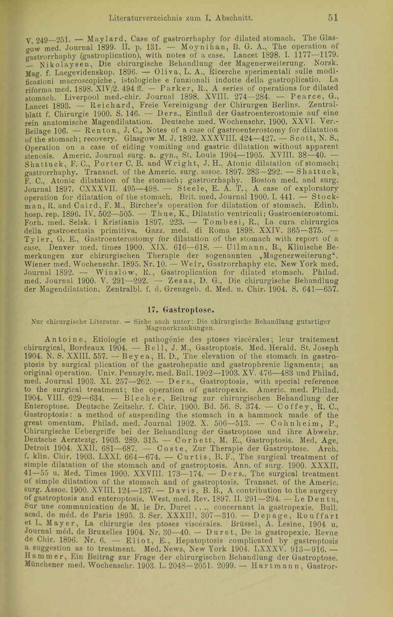 y 249 251- — Maylard, Case of gastrorrhaphy for dilated stomach. The Glas- gow med. Journal 1899- II. p. 131. — Moynihan, B. G. A., The Operation of gastrorrhaphy (gastroplication), with notes of a case. Lancet 1898. I. 1177—1179. __ Nikolaysen, Die chirurgische Behandlung der Magenerweiterung. Norsk. Mag. f. Laegevidenskop. 189G. — Oliva, L. A., Ricerche sperimentali sulle modi- ficazioni macroscopiche, istologiche e funzionali indotte della gastroplicatio. La riforma med. 1898. XIV/2. 494ff. — Parker, R., A series of operations for dilated stomach. Liverpool med.-chir. Journal 1898. XVIU. 274—284. — Pearce, G., Lancet 1893. — Reichard, Freie Vereinigung der Chirurgen Berlins. Zentral- blatt f. Chirurgie 1900. S. 146. — Ders., Einfluß der Gastroenterostomie auf eine rein anatomische Magendilatation. Deutsche med. Wochenschr. 1900. XXVI. Ver.- Beilage 106. — Renton, J. C., Notes of a case of gastroenterostomy for dilatation of the stomach; recovery. Glasgow M. J. 1892. XXXVIII. 424—427. — Scott, N. S., Operation on a case of eiding vomiting and gastric dilatation without apparent Stenosis. Americ. Journal surg. a. gyn., St. Louis 1904—1905. XVIII. 38—40. — Shattuck, F. C., Porter C. B. and Wright, J. H., Atonic dilatation of stomach; gastrorrhaphy. Transact. of the Americ. surg. assoc. 1897. 283—292. — Shattuck, F. C., Atonic dilatation of the stomach; gastrorrhaphy. Boston med. and surg. Journal 1897. CXXXVII. 495—498. — Steele, E. A. T., A case of exploratory Operation for dilatation of the stomach. Brit. med. Journal 1900. I. 441. — Stock- man, R. and Caird, F. M., Bircher’s Operation for dilatation of stomach. Edinb. hosp. rep. 1896. IV. 502—505. — Thne, K., Diiatatio ventriculi; Gastroenterostomi. Forh. med. Selsk. i Kristiania 1897. 223. — Tombesi, R., La cura chirurgica della gastroectasia primitiva. Gazz. med. di Roma 1898. XXIV. 365 — 375. — Tyler, G. E., Gastroenterostomy for dilatation of the stomach with report of a case. Denver med. times 1900. XIX. 616—618. — Ullmann, B., Klinische Be- merkungen zur chirurgischen Therapie der sogenannten „Magenerweiterung“. Wiener med. Wochenschr. 1895. Nr. 10. — Weil-, Gastrorrhaphy etc. New York med. Journal 1892. — Winslow, R., Gastroplication for dilated stomach. Philad. med. Journal 1900. V. 291—292. — Zesas, D. G., Die chirurgische Behandlung der Magendilatation. Zentralbl. f. d. Grenzgeb. d. Med. u. Chir. 1904. S. 641—657. 17. Gastroptose. Nur chirurgische Literatur. — Siehe auch unter: Die chirurgische Behandlung gutartiger Magenerkrankungen. Antoine, Etiologie et patliogenie des ptoses viscerales; leur traitement chirurgical, Bordeaux 1904. — Bell, J. M., Gastroptosis. Med. Herald. St. Joseph 1904. N. S. XXIII. 557. — Beyea, H. D., The elevation of the stomach in gastro- ptosis by surgical plication of the gastrohepatic and gastrophrenic ligaments; an original Operation. Univ. Pennsylv. med. Bull. 1902—1903. XV. 476—483 und Philad. med. Journal 1903. XI. 257—262. — Ders., Gastroptosis, with special referenee to the surgical treatment; the Operation of gastropexie. Americ. med. Philad. 1904. VIII. 629—634. — Blech er, Beitrag zur chirurgischen Behandlung der Enteroptose. Deutsche Zeitsclir. f. Chir. 1900. Bd. 56. S. 374. — Coffey, R. C., Gastroptosis: a method of suspending the stomach in a hammock made of the great omentum. Philad. med. Journal 1902. X. 506—513. — Cohnheim, P., Chirurgische Uebergriffe bei der Behandlung der Gastroptose und ihre Abwehr. Deutsche Aerzteztg. 1903. 289. 315. — Corbett, M. E., Gastroptosis. Med. Age, Detroit 1904. XXII. 681—-687. — Coste, Zur Therapie der Gastroptose. Arch. f. klin. Chir. 1903. LXXI. 664—674. — Curtis, B. F., The surgical treatment of simple dilatation of the stomach and of gastroptosis. Ann. of surg. 1900. XXXII. 41—55 u. Med. Times 1900. XXVIII. 173—174. — Ders., The surgical treatment of simple dilatation of the stomach and of gastroptosis. Transact. of the Americ. surg. Assoc. 1900. XVIII. 124—137. — Davis, B. B., A eontribution to the surgery of gastroptosis and enteroptosis. West. med. Rev. 1897. II. 291—294. — Le Den tu, Sur une communication de M. le Dr. Duret . . ., concernant la gastropexie. Bull, acad. de m6d. de Paris 1895. 3. Ser. XXXIII. 307—310. — Depage, Rouffart et L. Mayer, La Chirurgie des ptoses viscerales. Brüssel, A. Lesine, 1904 u. Journal mdd. de Bruxelles 1904. Nr. 30—40. — Duret, De la gastropexie. Revue de Chir. 1896. Nr. 6. — Eliot, E., Iiepatoptosis complicated by gastroptosis a Suggestion as to treatment. Med. News, New York 1904. LXXXV. 913—916.— Hammer, Ein Beitrag zur Frage der chirurgischen Behandlung der Gastroptose. Münchener med. Wochenschr. 1903. L. 2048—2051. 2099. — Hart mann, Gastror-