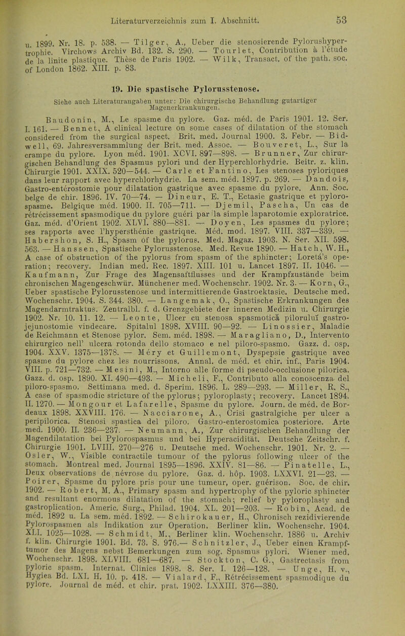 xi 1899. Nr. 18. p. 538. — Tilger, A., Ueber die stenosierende Pylorusliyper- tropbie. Virchows Archiv Bd. 132. S. 290. — Tourlet, Contribution ä l’6tude de la linite plastique. Th5se de Paris 1902. — Wilk, Transact. of the path. soc. of London 1862. XIII. p. 83. 19. Die spastische Pylorusstenose. Siehe auch Literaturangaben unter: Die chirurgische Behandlung gutartiger Magenerkrankungen. Baudonin, M., Le spasme du pylore. Gaz. med. de Paris 1901. 12. Ser. I ygj, — Bennet, A clinical lecture on some cases of dilatation of the stomach considered from the surgical aspect. Brit. med. Journal 1900. 3. Febr. — Bid- well, 69. Jahresversammlung der Brit. med. Assoc. — Bouveret, L., Sur la crampe du pylore. Lyon med. 1901. XCVI. 897—898. — Brunner, Zur chirur- gischen Behandlung des Spasmus pylori und der Hyperchlorhydrie. Beitr. z. klin. Chirurgie 1901. XXIX. 520—544.— Carle et Fantin o, Les stenoses pyloriques dans leur rapport avec hyperchlorhydrie. La sem. med. 1897. p. 269. — Dandois, Gastro-enterostomie pour dilatation gastrique avec spasme du pylore. Ann. Soc. beige de chir. 1896. IV. 70—74. — Dineur, E. T., Ectasie gastrique et pyloro- spasme. Belgique med. 1900. II. 705—711. — Djemil, Pascha, Un cas de retrecissement spasmodique du pylore gueri par Ja simple laparotomie exploratrice. Gaz. med. d’Orient 1902. XLVI. 880—881. — Doyen, Les spasmes du pylore; ses rapports avec l’hypersthenie gastrique. M6d. mod. 1897. VIII. 337—339. — Habers hon, S. H., Spasm of the pylorus. Med. Magaz. 1903. N. Ser. XII. 598. 563. — Hanssen, Spastische Pylorusstenose. Med. Revue 1890. — Hatch, W. H., A case of obstruction of the pylorus from spasm of the sphincter; Loretä’s Ope- ration; recovery. Indian med. Rec. 1897. XIII. 101 u. Lancet 1897. II. 1046. — Kaufmann, Zur Frage des Magensaftflusses und der Krampfzustände beim chronischen Magengeschwür. Münchener med. Wochenschr. 1902. Nr. 3- — Korn, G., Ueber spastische Pylorusstenose und intermittierende Gastroektasie. Deutsche med. Wochenschr. 1904. S. 344. 380. — Langemak, O., Spastische Erkrankungen des Magendarmtraktus. Zentralbl. f. d. Grenzgebiete der inneren Medizin u. Chirurgie 1902. Nr. 10. 11. 12. — Leonte, Ulcer cu stenosa spasmoticä pilorului gastro- jejunostomie vindecare. Spitalul 1898. XVIII. 90—92. — Linossier, Maladie de Reichmann et Stenose pylor. Sem. med. 1898. — Maragliano, D., Intervento chirurgico nell’ ulcera rotonda dello stomaco e nel piloro-spasmo. Gazz. d. osp. 1904. XXV. 1375—1378. — Mery et Guillemont, Dyspepsie gastrique avec spasme du pylore chez les nourrissons. Annal. de med. et chir. inf., Paris 1904. VIII. p. 721—732. — Mesini, M., Intorno alle forme di pseudo-occlusione pilorica. Gazz. d. osp. 1890. XI. 490—493. — Micheli, F., Contributo alla conoscenza del piloro-spasmo. Settimana med. d. Sperim. 1896. L. 289—293. — Miller, R. S., A case of spasmodic stricture of the pylorus; pyloroplasty; recovery. Lancet 1894. 11.1270.— Mongour et Lafarelle, Spasme du pylore. Journ. de med. de Bor- deaux 1898. XXVIII. 176. — Nacciarone, A., Crisi gastralgiche per ulcer a peripilorica. Stenosi spastica del piloro. Gastro-enterostomica posteriore. Arte med. 1900. II. 236—237. — Neumann, A., Zur chirurgischen Behandlung der Magendilatation bei Pylorospasmus und bei Hyperacidität. Deutsche Zeitschr. f. Chirurgie 1901. LVIII. 270—276 u. Deutsche med. Wochenschr. 1901. Nr. 2. — Osler, W., Visible contractile tumour of the pylorus following ulcer of the stomach. Montreal med. Journal 1895—1896. XXIV. 81—86. — Pinatelle, L., Deux observations de nevrose du pylore. Gaz. d. hop. 1903. LXXVI. 21—23. — Poirer, Spasme du pylore pris pour une tumeur, oper. gu6rison. Soc. de chir. 1902. — Robert, M. A., Primary spasm and hypertrophy of the pyloric sphincter and resultant enormous dilatation of the stomach; relief by pyloroplasty and gastroplication. Americ. Surg., Philad. 1904. XL. 201—203. — Robin, Acad. de med. 1892 u. La sem. med. 1892. •—Scliirokauer, II., Chronisch rezidivierende Pylorospasrnen als Indikation zur Operation. Berliner klin. Wochenschr. 1904. XLI. 1025—1028. — Schmidt, M., Berliner klin. Wochenschr. 1886 u. Archiv 1. klin. Chirurgie 1901. Bd. 73. S. 976.— Schnitzler, J., Ueber einen Krampf- tumor des Magens nebst Bemerkungen zum sog. Spasmus pylori. Wiener med. Wochenschr. 1898. XLVIII. 681—687. — Stock ton, C. G., Gastrectasis from pyloric spasm. Internat. Clinics 1898. 8. Ser. I. 126—128. — Unge, H. v., Hygiea Bd. LXI. II. 10. p. 418. — Vialard, F., Retr6cissement spasmodique du pylore. Journal de m6d. et chir. prat. 1902. LXXIII. 376—380.