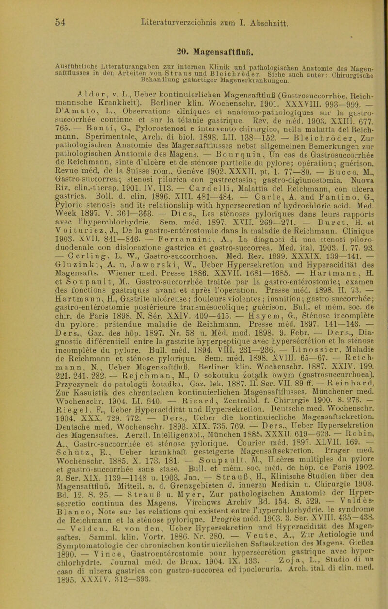 20. Magensaftlluß. Ausführliche Literaturangaben zur internen Klinik und pathologischen Anatomie des Magen- saftflusseB in den Arbeiten von Straus und Bleichröder. Siehe auch unter- Chirurgische Behandlung gutartiger Magenerkrankungen. Aldor, v. L., Ueber kontinuierlichen Magensafttluß (Gastrosuccorrhöe, Reich- mannsche Krankheit). Berliner klin. Wochenschr. 1901. XXXVIII. 993—999. — DAmato, L., Observations cliniques et anatomo-pathologiques sur la gastro- succorrh6e continue et sur la tetanie gastrique. Rev. de med. 1903. XXIII. 677. 765.— Banti, G., Pylorostenosi e intervento chirurgico, nella malattia del Reich- mann. Sperimentale, Arch. di biol. 1898. LII. 138—152. — Bleich rüder, Zur pathologischen Anatomie des Magensaftflusses nebst allgemeinen Bemerkungen zur pathologischen Anatomie des Magens. — Bourquin, Un cas de Gastrosuccorrliee de Reichmann, sinte d’ulcere et de Stenose partielle du pylore; Operation; guerison. Revue med. de la Suisse rom., Geneve 1902. XXXII. pt. 1. 77—80. — Bucco, M., Gastro-succorrea; stenosi pilorica con gastrectasia; gastro-digiunostomia. Nuova Riv. clin.-therap. 1901. IV. 113. — Cardelli, Malattia del Reichmann, con ulcera gastrica. Boll. d. clin. 1896. XIII. 481—484. — Carle, A. and Fantino, G., Pyloric Stenosis and its relationship with hypersecretion of hydrochloric acid. Med. Week 1897. V. 361—363. — Dies., Les stenoses pyloriques dans leurs rapports avec l’hyperchlorhydrie. Sem. med. 1897. XVII. 269—271. — Dur et, H. et V o i tur i e z, J., De la gastro-enterostomie dans la maladie de Reichmann. Clinique 1903. XVII. 841—846. — Ferrannini, A., La diagnosi di una stenosi piloro- duodenale con dislocazione gastrica et gastro-succorrea. Med. ital. 1903. I. 77. 93. — Gerling, L. W., Gastro-succorrhoea. Med. Rev. 1899. XXXIX. 139—141. — Gluzinki, A. u. Jaworski, W., Ueber Hypersekretion und Hyperacidität des Magensafts. Wiener med. Presse 1886. XXVII. 1681—1685. — Hartmann, H. et Soupault, M., Gastro-succorrhee traitee par la gastro-entdrostomie; examen des fonctions gastriques avant et apres l’operation. Presse med. 1898. II. 73. — Hartmann, H., Gastrite uleei-euse; douleurs violentes; inanition; gastro-succorrhee; gastro-enterostomie posterieure transmesocolique; guerison. Bull, et mcm. soc. de chir. de Paris 1898. N. Ser. XXIV. 409—415. — Hayem, G., Stenose incomplete du pylore; pretendue maladie de Reichmann. Presse med. 1897. 141—143. — Ders., Gaz. des hop. 1897. Nr. 58 u. Med. mod. 1898. 9. Febr. — Oers., Dia- gnostic differentiell entre la gastrite hyperpeptique avec hypersecretion et la stünose incomplete du pylore. Bull. med. 1894. VIII. 231—236. — Linossier, Maladie de Reichmann et Stenose pylorique. Sem. med. 1898. XVIII. 65—67. — Reich- mann, N., Ueber Magensaftfluß. Berliner klin. Wochenschr. 1887. XXIV. 199. 221.241.282.— Rejchman, M., 0 sokotuku zotadk owym (gastrosuccurrhoea). Przyczynek do patologii zotadka. Gaz. lek. 1887. II. Ser. VII. 89 ff. — Reinhard, Zur Kasuistik des chronischen kontinuierlichen Magensaftflusses. Münchener med. Wochenschr. 1904. LI. 840. — Ricard, Zentralbl. f. Chirurgie 1900. S. 276. - Riegel, F., Ueber Hyperacidität und Hypersekretion. Deutsche med. Wochenschr. 1904. XXX. 729. 772. — Ders., Ueber die kontinuierliche Magensaftsekretion. Deutsche med. Wochenschr. 1893. XIX. 735. 769. — Ders., Ueber Hypersekretion des Magensaftes. Aerztl. Intelligenzbl., München 1885. XXXIt. 619—623. Robin, A., Gastro-succorrhee et Stenose pylorique. Courier med. 1897. XLVII. 169. Schütz, E., Ueber krankhaft gesteigerte Magensaftsekretion. Prager uied. Wochenschr. 1885., X. 173. 181. — Soupault, M., Ulceres multiples du pylore et gastro-succorrhde sans stase. Bull, et m6m. soc. med. de hop. de Paris 1902. 3. Ser. XIX. 1139—1148 u. 1903. Jan. — Strauß, II., Klinische Studien über den Magensaftfluß. Mitteil. a. d. Grenzgebieten d. inneren Medizin u. Chirurgie 1903. Bd. 12. S. 25. — Strauß u. Myer, Zur pathologischen Anatomie der^ Hyper- secretio continua des Magens. Virchows Archiv Bd. 154. S. 529. Valdes- Blanco, Note sur les relations qui existent entre l’hyperchlorhydrie, le syndrome de Reichmann et la stdnose pylorique. Progres med. 1903. 3. Ser. XVIII. 435—438. — Velden, R. von den, Ueber I-Iypersekretion und Hyperaciditüt des Magen- saftes. Samml. klin. Vortr. 1886. Nr. 280. — Veute, A., Zur Aetiologie und Symptomatologie der chronischen kontinuierlichen Saltsekretion des Magens. Gießen jggQ, — Vince, Gastroent6rostomie pour hypersecretion gastrique avec hyper- chlorhydrie. Journal m6d. de Brux. 1904. IX. 133. — ^°.ia-> L., Studio di un caso di ulcera gastrica con gastro-succorea ed ipocloruria. Arch. ital. di clin. med. 1895. XXXIV. 312—393.