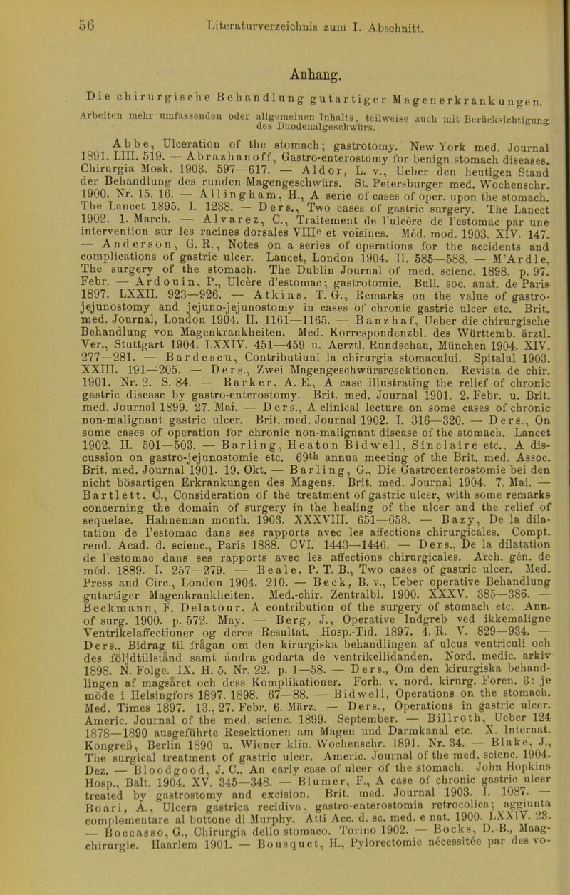 Anhang. Die chirurgische Behandlung gutartiger Magenerkrankungen. Arbeiten mehr umfassenden oder allgemeinen Inhalts, teilweise auch mit Berücksichtieunjr des Duodenalgeschwürs. Abbe, Ulceration of the stomach; gastrotomy. New York med. Journal 1891. LIII. 519. Abrazhanoff, Gastro-enterostomy i'or benign stomach diseases. Chirurgie Mosk. 1903. 597 617. — Aldor, L. v., Ueber den heutigen Stand der Behandlung des runden Magengeschwürs. St. Petersburger med. Wochenschr. 1900. Nr. 15. 16. Alling h am, H., A Serie of cases of oper. upon the stomach. The Lancet 1895. I. 1238. — Ders., Two cases of gastric surgery. The Lancct 1902. 1. March. - - Alvarez, C., Traitement de l’ulcere de l’estomac par une Intervention sur les racines dorsales Vllle et voisines. Med. mod. 1903. XIV. 147. — Anderson, G. R., Notes on a series of operations for the accidents and complications of gastric ulcer. Lancet, London 1904. II. 585—588. — M’Ardle, The surgery of the stomach. The Dublin Journal of med. scienc. 1898. p. 97. Febr. — Ardouin, P., Ulcere d’estomac; gastrotomie. Bull. soc. anat. de Paris 1897. LXXII. 923—926. — Atkins, T. G., Remarks on the value of gastro- jejunostomy and jejuno-jejunostomy in cases of chronic gastric ulcer etc. Brit. med. Journal, London 1904. II. 1161—1165. — Banzhaf, Ueber die chirurgische Behandlung von Magenkrankheiten. Med. Korrespondenzbl. des Württemb. ärztl. Ver., Stuttgart 1904. LXXIV. 451—459 u. Aerztl. Rundschau, München 1904. XIV. 277—281. — Bardescu, Contributiuni la chirurgia stomacului. Spitalul 1903. XXIII. 191—205. — Ders., Zwei Magengeschwürsresektionen. Revista de chir. 1901. Nr. 2. S. 84. — Bark er, A. E., A case illustrating the relief of chronic gastric disease by gastro-enterostomy. Brit. med. Journal 1901. 2. Febr. u. Brit. med. Journal 1899. 27. Mai. — Ders., A clinical lecture on some cases of chronic non-malignant gastric ulcer. Brit. med. Journal 1902. I. 316—320. — Ders., On some cases of Operation for chronic non-malignant disease of the stomach. Lancet 1902. II. 501—503. — Barling, Heaton Bidwell, Sinclaire etc., A dis- cussion on gastro-jejunostomie etc. 69tk annua meeting of the Brit. med. Assoc. Brit. med. Journal 1901. 19. Okt. — Barling, G., Die Gastroenterostomie bei den nicht bösartigen Erkrankungen des Magens. Brit. med. Journal 1904. 7. Mai. — Bartl ett, C., Consideration of the treatment of gastric ulcer, with some remarks concerning the domain of surgery in the healing of the ulcer and the relief of sequelae. Hahneman month. 1903. XXXVIII. 651—658. — Bazy, De la dila- tation de l’estomac dans ses rapports avec les affections chirurgicales. Compt. rend. Acad. d. scienc., Paris 1888. CVI. 1443—14-46. — Ders., De la dilatation de l’estomac dans ses rapports avec les affections chirurgicales. Arch. gen. de med. 1889. I- 257—279. — Beale, P. T. B., Two cases of gastric ulcer. Med. Press and Circ., London 1904. 210. — Beck, B. v., Ueber operative Behandlung gutartiger Magenkrankheiten. Med.-chir. Zentralbl. 1900. XXXV. 385—386. — Beckmann, F. Delatour, A contribution of the surgery of stomach etc. Ann- of surg. 1900. p. 572. May. — Berg, J., Operative Indgreb ved ikkemaligne Ventrikelaffectioner og deres Resultat. Hosp.-Tid. 1897. 4. R. V. 829—934. — Der8., Bidrag til frägan om den kirurgiska behandlingen af ulcus ventriculi och des följdtillsländ samt andra godarta de ventrikellidanden. Nord, medic. arkiv 1898. N. Folge. IX. H. 5. Nr. 22. p. 1—58. — Ders., Om den kirurgiska behand- lingen af mageäret och dess Komplikationen Forh. v. nord. kirurg. Foren. 3: je möde i Helsingfors 1897. 1898. 67—88. — Bidwell, Operations on the stomach. Med. Times 1897. 13., 27. Febr. 6. März. — Ders., Operations in gastric ulcer. Americ. Journal of the med. scienc. 1899. September. — Billroth, Ueber 124 1878—1890 ausgeführte Resektionen am Magen und Darmkanal etc. X. Internat. Kongreß, Berlin 1890 u. Wiener klin. Wochenschr. 1891. Nr. 34. Blake, J., The surgical treatment of gastric ulcer. Americ. Journal of the med. scienc. 1904. Dez. — Bloodgood, J. C., An early case of ulcer of the stomach. John Hopkins Hosp., Balt. 1904. XV. 345—348. — Blumer, F., A case of chronic gastric ulcer treated by gastrostomy and excision. Brit. med. Journal 1903. I. 1087. Boari, A., Ulcera gastrica recidiva, gastro-enterostomia retrocolica; aggiunta complemcntare al bottone di Murphy. Atti Acc. d. sc. med. e nat. 1900. LXXIV. 23. — Boccasso, G., Chirurgia dello stomaco. Torino 1902. — Bocks, D. B., Maag- chirurgie. Haarlem 1901. — Bousquet, II., Pylorectomie necessitee par des vo-