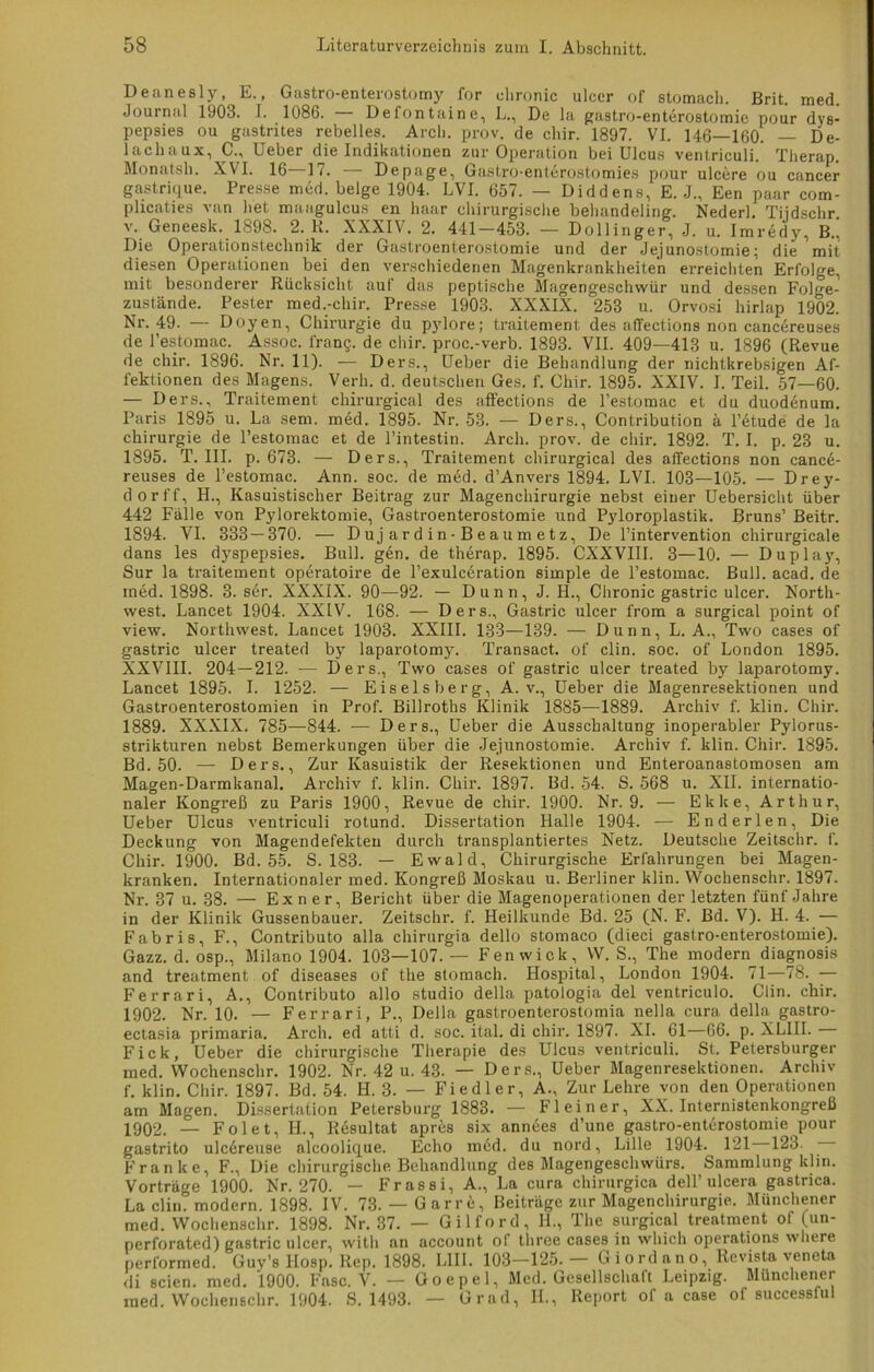 Deanesly, E., Gastro-enterostomy for chronic ulcer of stomach. Brit. med. Journal 1903. I. 1086. Defontaine, L., De la gastro-enterostomie pour dys- pepsies ou gastrites rebelles. Arcli. prov. de chir. 1897. VI. 146—160. — De- lachaux, C., Ueber die Indikationen zur Operation bei Ulcus ventriculi. Therap. Monatsh. XVI. 16—17. — Depage, Gastro-ent6rostomies pour ulcere ou cancer gastrique. Presse med. beige 1904. LVI. 657. — Diddens, E. J., Een paar com- plicaties van bet maagulcus en haar chirurgische behandeling. Nederl. Tiidschr. v. Geneesk. 1898. 2. K. XXXIV. 2. 441 — 453. — Dollinger, J. u. Imredy, B.. Die Operationstechnik der Gastroenterostomie und der Jejunostomie; die mit diesen Operationen bei den verschiedenen Magenkrankheiten erreichten Erfolge, mit besonderer Rücksicht auf das peptische Magengeschwür und dessen Folge- zustände. Fester med.-chir. Presse 1903. XXXIX. 253 u. Orvosi hirlap 1902. Nr. 49. — Doyen, Chirurgie du pylore; traitement des afTections non cancereuses de l’estomac.^ Assoc. lran§. de chir. proc.-verb. 1893. VII. 409—413 u. 1896 (Revue de chir. 1896. Nr. 11). — Ders., Ueber die Behandlung der nichtkrebsigen Af- fektionen des Magens. Verb. d. deutschen Ges. f. Chir. 1895. XXIV. I. Teil. 57—60. — Ders., Traitement chirurgical des affections de l’estomac et du duodenum. Paris 1895 u. La sem. med. 1895. Nr. 53. — Ders., Contribution ä l’etude de la Chirurgie de l’estomac et de l’intestin. Arcli. prov. de chir. 1892. T. I. p. 23 u. 1895. T. III. p. 673. — Ders., Traitement chirurgical des affections non cance- reuses de l’estomac. Ann. soc. de med. d’Anvers 1894. LVI. 103—105. — Drey- dorff, H., Kasuistischer Beitrag zur Magenchirurgie nebst einer Uebersicht über 442 Fälle von Pylorektomie, Gastroenterostomie und Pyloroplastik. Bruns’ Beitr. 1894. VI. 333 — 370. — Dujardin-Beaumetz, De l’intervention chirurgicale dans les dyspepsies. Bull. gen. de therap. 1895. CXXVIII. 3—10. — Duplay, Sur la traitement operatoire de l’exulceration simple de l’estomac. Bull. acad. de med. 1898. 3. ser. XXXIX. 90—92. — Dünn, J. H., Chronic gastric ulcer. North- west. Lancet 1904. XXIV. 168. — Ders., Gastric ulcer from a surgical point of view. Northwest. Lancet 1903. XXIII. 133—139. — Dünn, L. A., Two cases of gastric ulcer treated by laparotomy. Transact. of clin. soc. of London 1895. XXVIII. 204—212. — Ders., Two cases of gastric ulcer treated by laparotomy. Lancet 1895. I. 1252. — Eiseisberg, A. v., Ueber die Magenresektionen und Gastroenterostomien in Prof. Billroths Klinik 1885—1889. Archiv f. klin. Chir. 1889. XXXIX. 785—844. — Ders., Ueber die Ausschaltung inoperabler Pylorus- strikturen nebst Bemerkungen über die Jejunostomie. Archiv f. klin. Chir. 1895. Bd. 50. — Ders., Zur Kasuistik der Resektionen und Enteroanastomosen am Magen-Darmkanal. Archiv f. klin. Chir. 1897. Bd. 54. S. 568 u. XII. internatio- naler Kongreß zu Paris 1900, Revue de chir. 1900. Nr. 9. — Ekke, Arthur, Ueber Ulcus ventriculi rotund. Dissertation Halle 1904. — Enderlen, Die Deckung von Magendefekten durch transplantiertes Netz. Deutsche Zeitschr. f. Chir. 1900. Bd. 55. S. 183. — Ewald, Chirurgische Erfahrungen bei Magen- kranken. Internationaler med. Kongreß Moskau u. Berliner klin. Wochenschr. 1897. Nr. 37 u. 38. — Exner, Bericht über die Magenoperationen der letzten fünf Jahre in der Klinik Gussenbauer. Zeitschr. f. Heilkunde Bd. 25 (N. F. Bd. V). H. 4. — Fabris, F., Contributo alla chirurgia dello stomaco (dieci gaslro-enterostomie). Gazz. d. osp., Milano 1904. 103—107. — Fenwick, W. S., The modern diagnosis and treatment of diseases of the stomach. Hospital, London 1904. 71—78. — Ferrari, A., Contributo allo Studio della patologia del ventriculo. Clin. chir. 1902. Nr. 10. — Ferrari, P., Della gastroenterostomia nella cura della gastro- ectasia primaria. Arcli. ed atti d. soc. ital. di chir. 1897. XI. 61—66. p. XLIIL Fick, Ueber die chirurgische Therapie des Ulcus ventriculi. St. Petersburger med. Wochenschr. 1902. Nr. 42 u. 43- — Ders., Ueber Magenresektionen. Archiv f. klin. Chir. 1897. Bd. 54. II. 3. — Fiedler, A., Zur Lehre von den Operationen am Magen. Dissertation Petersburg 1883. — Fl ein er, XX. Internistenkongreß 1902. — Fol et, H., Resultat apres six ann6es d’une gastro-enterostomie pour gastrito ulc6reuse alcoolique. Echo med. du nord, Lille 1904. 121 123. — Franke, F., Die chirurgische Behandlung des Magengeschwürs. Sammlung klin. Vorträge 1900. Nr. 270. — Frassi, A., La cura chirurgica dell’ ulcera gastrica. La clin. modern. 1898. IV. 73. — Gar re, Beiträge zur Magenchirurgie. Münchener med. Wochenschr. 1898. Nr. 37. — Gilford, H., The surgical treatment ol (un- perforated) gastric ulcer., witli an account ol three cases in wliich operations wliere performed. Guy’s Hosp. Rep. 1898. LIII. 103—125.— Giordano, Revista veneta di seien, med. 1900. Fase. V. — Goepel, Med. Gesellschaft Leipzig. Münchener med. Wochenschr. 1904. S. 1493. — Grad, H., Report of a case of successful