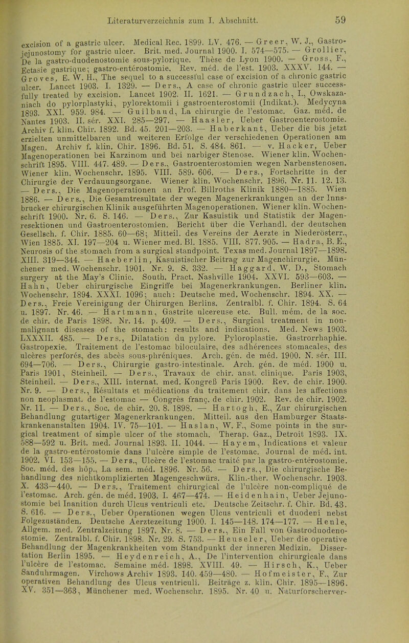 excision of a gastric ulcer. Medical Ree. 1899. LV. 476. — Greer, W. J., Gastro- jejunostomv for gastric ulcer. Brit. med. Journal 1900. I. 574—575. — Grollier, Be la gastro-duodenostomie sous-pylorique. These de Lyon 1900. — Gross, F., Ectasie gastrique; gastro-enterostomie. Rev. med. de Test. 1903. XXXV. 144. — Gro ves, E. W. H., The sequel to a successl'ul case of excision of a chronic gastric ulcer. Lancet 1903. I. 1329. — Ders., A case of chronic gastric ulcer success- fully treated by excision. Lancet 1902. II. 1621. — Grundzach, I., Owskaza- niach do pylorplastyki, pylorektomii i gastroenterostomii (Indikat.). Medycyna 1893- XXI. 959. 984. — Guilbaud, La Chirurgie de l’estomac. Gaz. med. de Nantes 1903. II. sdr. XXI. 285—297. — Haasler, üeber Gastroenterostomie. Archiv f. klin. Chir. 1892. Bd. 45. 201—203. — Haberkant, Ueber die bis jetzt erzielten unmittelbaren und weiteren Erfolge der verschiedenen Operationen am Magen. Archiv f. klin. Chir. 1896. Bd. 51. S. 484. 861. — v. Hacker, Ueber Magenoperationen bei Karzinom und bei narbiger Stenose. Wiener klin. Wochen- schrift 1895. VIII. 447. 489. — Ders., Gastroenterostomien wegen Narbenstenosen. Wiener klin. Wochenschr. 1895. VIII. 589. 606. — Ders., Fortschritte in der Chirurgie der Verdauungsorgane. Wiener klin. Wochenschr. 1896. Nr. 11. 12. 13. — Ders., Die Magenoperationen an Prof. Billroths Klinik 1880—1885. Wien 1886. — Ders., Die Gesamtresultate der wegen Magenerkrankungen an der Inns- brucker chirurgischen Klinik ausgeführten Magenoperationen. Wiener klin. Wochen- schrift 1900. Nr. 6. S. 146. — Ders., Zur Kasuistik und Statistik der Magen- resektionen und Gastroenterostomien. Bericht über die Verhandl. der deutschen Gesellsch. f. Chir. 1885. 60—68; Mitteil. des Vereins der Aerzte in Niederösterr., Wien 1885. XI. 197—204 u. Wiener med. Bl. 1885. VIII. 877.905. — Hadra, B. E., Neurosis of the stomach from a surgical standpoint. Texas med. Journal 1897—1898. XIII. 319—344. — Haeberlin, Kasuistischer Beitrag zur Magenchirurgie. Mün- chener med. Wochenschr. 1901. Nr. 9. S. 332. — Haggard, W. D., Stomach surgery at the May’s Clinic. South. Pract. Nashville 1904. XXVI. 593—603. — Hahn, Ueber chirurgische Eingriffe bei Magenerkrankungen. Berliner klin. Wochenschr. 1894. XXXI. 1096; auch: Deutsche med. Wochenschr. 1894. XX. — Ders., Freie Vereinigung der Chirurgen Berlins. Zentralbl. f. Chir. 1894. S. 64 u. 1897. Nr. 46. — Hartmann, Gastrite ulcereuse etc. Bull. mem. de la soc. de chir. de Paris 1898. Nr. 14. p. 409. — Ders., Surgical treatment in non- malignant diseases of the stomach: results and indications. Med. News 1903. LXXXII. 485. — Ders., Dilatation du pylore. Pyloroplastie. Gastrorrhaphie. Gastropexie. Traitement de l’estomac biloculaire, des adherences stomacales, des ulceres perfores, des abces sous-phreniques. Arch. gen. de med. 1900. N. ser. III. 694—706. — Ders., Chirurgie gastro-intestinale. Arch. gen. de med. 1900 u. Paris 1901, Steinheil. — Ders., Travaux de chir. anat. clinique. Paris 1903, Steinheil. — Ders., XIII. internat. med. Kongreß Paris 1900. Rev. de chir. 1900. Nr. 9. — Ders., Resultats et medications du traitement chir. dans les affections non neoplasmat. de l’estomae — Congres frang. de chir. 1902. Rev. de chir. 1902. Nr. 11. — Ders., Soc. de chir. 20.8. 1898. — Hartogh, E., Zur chirurgischen Behandlung gutartiger Magenerkrankungen. Mitteil, aus den Hamburger Staats- krankenanstalten 1904. IV. 75—101. — Haslan, W. F., Some points in the sur- gical treatment of simple ulcer of the stomach. Therap. Gaz., Detroit 1893. IX. 588—592 u. Brit. med. Journal 1893. II. 1044. — Hayem, Indications et valeur de la gastro-enterostomie dans l’ulcere simple de l’estomac. Journal de med. int. 1902. VI. 153—155. — Ders., Ulcere de l’estomac traite par la gastro-enterostomie. Soc. med. des hop., La sem. med. 1896. Nr. 56. — Ders., Die chirurgische Be- handlung des nichtkomplizierten Magengeschwürs. Klin.-ther. Wochenschr. 1903. X. 433—440. — Ders., Traitement chirurgical de l’ulcere non-complique de l’estomac. Arch. gen. de mdd. 1903. I. 467—474. — Heidenhain, Ueber Jejuno- stomie bei Inanition durch Ulcus ventriculi etc. Deutsche Zeitschr. f. Chir. Bd.43. S. 616. — Ders., Ueber Operationen wegen Ulcus ventriculi et duodeni nebst Folgezuständen. Deutsche Aerztezeitung 1900. I. 145—148. 174—177. — Henle, AUgem. med. Zentralzeitung 1897. Nr. 8. — Ders., Ein Fall von Gastroduodeno- stomie. Zentralbl. f. Chir. 1898. Nr. 29. S. 753. — Heuseier, Ueber die operative Behandlung der Magenkrankheiten vom Standpunkt der inneren Medizin. Disser- tation Berlin 1895. — Heydenreioh,A., De l’intervention chirurgicale dans l’ulcere de l’estomac. Semaine med. 1898. XVIII. 49. — Hirsch, K., Ueber Sanduhrmagen. Virchows Archiv 1893. 140.459—480. — Hofmeister, F., Zur operativen Behandlung des Ulcus ventriculi. Beiträge z. klin. Chir. 1895—1896. XV. 351—363, Münchener med. Wochenschr. 1895. Nr. 40 u. Naturforscherver-