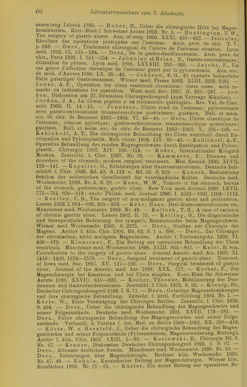 Sammlung Lübeck 1895. - Huber, H., Ueber die chirurgische Hilfe bei Magen- krankheiten. Korr.-Blatt f. Schweizer Aerzte 1902. Nr. 5. — Hun tington T°W The surgery of gastric ulcers. Ann. ofsurg. 1900. XXXI. 458-462. — Jaboulay! Resultats des operations pratiquees sur l’estomac. Arch. prov. de chir. T. V. m '/8iq7>q Dpers-’ ir^ement cllirurgical de l’ulcere de l’estomac cicatrise. Lyon med. 1903. CI. 181—184. — Ders., De la gastro-duod6nostomie. Arch. prov. de J V r aris,1892\ 551 — Jaboulay et B r i a u , E., Gastro-enterostomies: dilatation du pylore. Lyon med. 1896. LXXXIII. 253—260. — Jacobs F. Un cas grave dAffection chronique de l’estomac gueri par la pylorectomie. Ann. soc. de med. dAnvers 1898. LX. 35-40. - Johnson, E. G., 48 operativ behandelte Falle gutartiger Gastrostenosen. Wiener med. Presse 1902. XLIII. 2333. 2381. — Jonas, A. F., Operation lor ulcus ventriculi chronicum; three cases, with re- marks on indications for Operation. West. med. Rev. 1897. II. 285—287. — Jor- dan, Diskussion am 27. Deutschen Chirurgenkongreß (zum Vortrage Mikulicz).— Jordan, J. A., La ülcera peptica y su tratamiento quirürgico. Rev. Val. de Cien. med. 1900. II. 14 15. Jonnesco, Ulcere rond de i’estomac; pylorectomie avec gastro-enterostomie transmesocolique posterieure; guerison. Bull, et mem. soc. de chir. de Bucarest 1903—1904. VI. 46—48. — Ders., Ulcere chronique de 1 estomac, st6nose pylorique; gastro-enterostomie transmesocolique posterieure; guerison. Bull, et mem. soc. de chir. de Bucarest 1902—1903. V. 195—198. — Kablukoff, A. T., Die chirurgische Behandlung des Ulcus ventriculi durch Ex- stirpation und Pyloroplastik. Med. obozr. 1900. LIV. 88—43. — Kablukoff, A. F., Operative Behandlung des runden Magengeschwürs durch Exstirpation und Pyloro- plastik. Chirurgia 1908. XIV. 105—114. — Kader, Internationaler Kongreß Moskau. Zentralbl. f. Chir. 1897. Nr. 39. — Kämmerer, F., Diseases and disorders of the stomach; modern surgical treatment. Med. Record. 1895. XLVII. 139—141. — Kap eil er, O., Erfahrungen über Gastroenterostomie. Deutsche Zeit- schritt f. Chir. 1898. Bd. 49. S. 113 u. Bd. 50. S. 819. — Kausch, Medizinische Sektion der schlesischen Gesellschaft für vaterländische Kultur. Deutsche med. Wochenschr. 1899. Nr. 5. S. 28. — Keen, W. W., Tumors of the stomach, hernia of the stomach, gastrectomy, gastric ulcer. New York med. Journal 1898. LXVII. 773—781. 809—819; auch: Philad. med. Journal 1898. I. 1058—1061. 1104—1113. — Keetley, C. B., The surgery of non-malignant gastric ulcer and Perforation. Lancet 1902.1. 884—886. 955—959. — Kehr, Hans, Drei Gastroenterostomien etc. Münchener med. Wochenschr. 1899. Nr. 49. — Kellock, T. H., A case of excision of chronic gastric ulcer. Lancet 1902. II. 75. — Kelling, G., Die diagnostische und therapeutische Bedeutung des sympath. Reizzustandes beim Magengeschwür. Wiener med. Wochenschr. 1902. S. 2275. — Ders., Studien zur Chirurgie des Magens. Archiv f. klin. Chir. 1900. Bd. 62. S. 1 u. 288. — Ders., Zur Chirurgie der chronischen, nicht malignen Magenleiden. Archiv f. Verdauungskr. 1900. VI. 438—470. — Klaussner, F., Ein Beitrag zur operativen Behandlung des Ulcus ventriculi. Münchener med. Wochenschr. 1896. XLIII. 863—865. — Knott, B. van, Contribution to the surgery of gastric ulcer. Journal Americ. med. Ass. 1908. XI. 1416—1420. 1574—1576. — Ders., Surgical treatment of gastric ulcer. Transact. of Iowa med. Soc. 1897. XV. 117—126. — Ders., Surgical treatment of gastric ulcer. Journal of the Americ. med. Ass. 1898. XXX. 577. — Kocher, F., Zur Magenchirurgie bei Karzinom und bei Ulcus simplex. Korr.-Blatt für Schweizer Aerzte 1898. XXVIII. 610—623. — Kocher, Theodor, Mobilisierung des Duo- denums und Gastroduodenostomie. Zentralbl. f. Chir. 1903. S. 33. — Koenig, Fr., Deutscher Chirurgenkongreß 1899. I. S. 71. — Ders., Gutartige Magenerkrankungen und ihre chirurgische Behandlung. Zeitsclir. f. ärztl. Fortbildung 1904. Nr. 1. — Körte, W., Freie Vereinigung der Chirurgen Berlins. Zentralbl. f. Chir. 1899. S. 494. — Ders., Ueber die chirurgische Behandlung des Magengeschwürs und seiner Folgezustände. Deutsche med. Wochenschr. 1901. XXVII. 179—181. — Ders., Ueber chirurgische Behandlung des Magengeschwürs und seiner Folge- zustände. Verhandl. d. Vereins f. inn. Med. zu Berlin 1900—1901. XX. 388 410. — Körte, W. u. Herzfeld, J., Ueber die chirurgische Behandlung des Magen- geschwürs und seiner Folgezustände (Pylorusstenose, Magenerweiterung, Blutung). Archiv f. klin. Chir. 1901. LXIII. 1—86. — Koslowski, B., Chirurgia Bd. 8. Nr. 47. — Krause, Diskussion Deutscher Chirurgenkongreß 1899. 1. S. 97. — Ders., Altonaer ärztlicher Verein. Münchener med. Wochenschr. 1899. Nr. 10. Ders., Erfahrungen über Magenchirurgie. Berliner klin. Wochenschr. 1903. Nr. 47. 48. — Kukula, Kasuistischer Beitrag zur Magenchirurgie. Wiener klin. Rundschau 1896. Nr. 21—25. — Küster, Ein neuer Beitrag zur operativen Be-