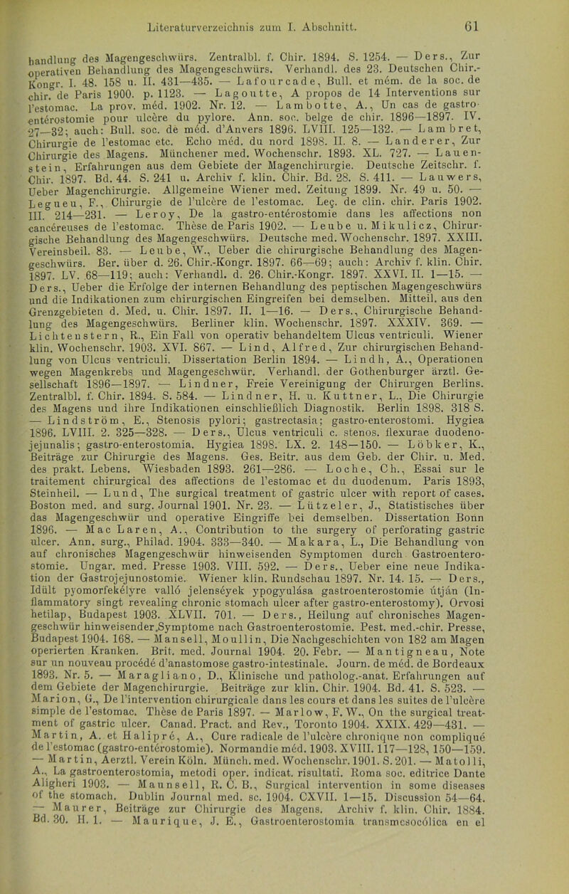 handlung des Magengeschwürs. Zentralbl. f. Chir. 1894. S. 1254. — Ders., Zur operativen Behandlung des Magengeschwürs. Verhandl. des 23. Deutschen Chir.- Kongr. I. 48. 158 u. II. 431—435. — Lafourcade, Bull, et mem. de la soc.de chir.0de Paris 1900. p. 1123. — Lag outte, A propos de 14 Interventions sur Festomac. La prov. mäd. 1902. Nr. 12. — Lambotte, A., Un cas de gastro- enterostomie pour ulcere du pylore. Ann. soc. beige de chir. 1896—1897. IV. 27 32; auch: Bull. soc. de med. d’Anvers 1896. LVIII. 125—132. — Lambret, Chirurgie de l’estomac etc. Echo med. du nord 1898. II. 8. — Länderer, Zur Chirurgie des Magens. Münchener med. Wochenschr. 1893. XL. 727. — Lauen- stein, Erfahrungen aus dem Gebiete der Magenchirurgie. Deutsche Zeitschr. f. Chir. 1897. Bd. 44. S. 241 u. Archiv f. klin. Chir. Bd. 28. S. 411. — Lauwers, Ueber Magenchirurgie. Allgemeine Wiener med. Zeitung 1899. Nr. 49 u. 50. •— Legueu, F., Chirurgie de l’ulcere de l’estomac. Leg. de clin. chir. Paris 1902. III.° 214—231. — Leroy, De la gastro-enterostomie dans les affections non cancereuses de l’estomac. Thöse de Paris 1902. — Leube u. Mikulicz, Chirur- gische Behandlung des Magengeschwürs. Deutsche med. Wochenschr. 1897. XXIII. Vereinsbeil. 83. — Leube, W., Ueber die chirurgische Behandlung des Magen- geschwürs. Ber. über d. 26. Chir.-Kongr. 1897. 66—69; auch: Archiv f. klin. Chir. 1897. LV. 68—119; auch: Verhandl. d. 26. Chir.-Kongr. 1897. XXVI. II. 1—15. —- Ders., Ueber die Erfolge der internen Behandlung des peptischen Magengeschwürs und die Indikationen zum chirurgischen Eingreifen bei demselben. Mitteil, aus den Grenzgebieten d. Med. u. Chir. 1897. II. 1—16. — Ders., Chirurgische Behand- lung des Magengeschwürs. Berliner klin. Wochenschr. 1897. XXXIV. 369. — Lichtenstern, R., Ein Fall von operativ behandeltem Ulcus ventriculi. Wiener klin. Wochenschr. 1903. XVI. 867. — Lind, Alfred, Zur chirurgischen Behand- lung von Ulcus ventriculi. Dissertation Berlin 1894. — Lindh, A., Operationen wegen Magenkrebs und Magengeschwür. Verhandl. der Gothenburger ärztl. Ge- sellschaft 1896—1897. — Lindner, Freie Vereinigung der Chirurgen Berlins. Zentralbl. f. Chir. 1894. S. 584. — Lindner, H. u. Kuttner, L., Die Chirurgie des Magens und ihre Indikationen einschließlich Diagnostik. Berlin 1898. 318 S. — Lindström, E., Stenosis pylori; gastrectasia; gastro-enterostomi. Hygiea 1896. LVIII. 2. 325—328. — Ders., Ulcus ventriculi c. stenos. flexurae duodeno- jejunalis; gastro-enterostomia. Hygiea 1898. LX. 2. 148—150. — Löbker, K., Beiträge zur Chirurgie des Magens. Ges. Beitr. aus dem Geb. der Chir. u. Med. des prakt. Lebens. Wiesbaden 1893. 261—286. — Loche, Ch., Essai sur le traitement chirurgical des affections de l’estomac et du duodenum. Paris 1893, Steinheil. — Lund, The surgical treatment of gastric ulcer with report of cases. Boston med. and surg. Journal 1901. Nr. 23. — Lützel er, J., Statistisches über das Magengeschwür und operative Eingriffe bei demselben. Dissertation Bonn 1896. — Mac Laren, A., Contribution to the surgery of perforating gastric ulcer. Ann. surg., Philad. 1904. 333—340. — Makara, L., Die Behandlung von auf chronisches Magengeschwür hinweisenden Symptomen durch Gastroentero- stomie. Ungar, med. Presse 1903. VIII. 592. — Ders., Ueber eine neue Indika- tion der Gastrojejunostomie. Wiener klin. Rundschau 1897. Nr. 14. 15. — Ders., Idült pyomorfekelyre vallö jelenseyek ypogyuläsa gastroenterostomie ütjan (ln- flammatory singt revealing chronic stomach ulcer after gastro-enterostomy). Orvosi hetilap, Budapest 1903. XLVII. 701. — Ders., Heilung auf chronisches Magen- geschwür hinweisender .Symptome nach Gastroenterostomie. Pest. med.-chir. Presse, Budapest 1904. 168. — Mansell, Moullin, Die Nachgeschichten von 182 am Magen operierten Kranken. Brit. med. Journal 1904. 20. Febr. — Mantigneau, Note sur un nouveau procede d’anastomose gastro-intestinale. Journ. de med. de Bordeaux 1893. Nr. 5. — Maragliano, D., Klinische und patholog.-anat. Erfahrungen auf dem Gebiete der Magenchirurgie. Beiträge zur klin. Chir. 1904. Bd. 41. S. 523. — Marion, G., De l’intervention chirurgicale dans les cours et dans les suites de l’ulcere simple de Festomac. Thfese de Paris 1897. — Marlow, F. W., On the surgical treat- ment of gastric ulcer. Canad. Pract. and Rev., Toronto 1904. XXIX. 429—431. — Martin, A. et Halipre, A., Cure radicale de Puleöre chronique non complique de Festomac (gastro-entdrostomie). Normandie med. 1903. XVIII. 117—128, 150—159. — Martin, Aerztl. Verein Köln. Münch, med. Wochenschr. 1901. S.201. — Matol li, A., La gastroenterostoraia, metodi oper. indicat. risultati. Roma soc. editrice Dante Aligheri 1903. — Maunsell, R. C. B., Surgical Intervention in some diseases of the stomach. Dublin Journal med. sc. 1904. CXVII. 1—15. Discussion 54—64. — Maurer, Beiträge zur Chirurgie des Magens. Archiv f. klin. Chir. 1884. Bd. 30. H. 1. — Maurique, J. E., Gastroenterostoraia transmcsocölica en el