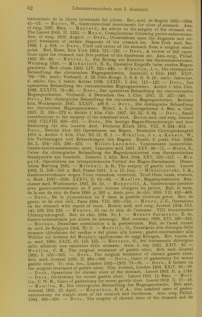 tratamiento de la ülcera iuveterada del piloro. Rev. med. de Bogota 1903—1904 ~ M a Y e r> W-> Gastrointestinal anastomosis for uleer of stomach. Ann ot surg. Ib97. Marz. — Maylard, An adress on the surgery of the stomach etc Ine Lancet 1900. II. 135o. — Mayo, Complieations following gastro-enterostomy Ann. ot surg. 1902. August. — Oers., Observations upon the diagnosis and sur gical treatment of certain diagnosis of the stomach etc. New York med. Rec 1898. I. p. 836. — Ders., Ulcer and cancer of the stomach from a surgical stand point. Med. News, New York 1904. 721—726. — Ders., A review of 303 opera tions upon the stomach and tirst portion of the duodenum etc. Ann. surg., Philad 1903. 30 46. Mehl er, L., Ein Beitrag zur Kenntnis der Gastroenterostomie \\ iiizbuig 1890. Micha'iloff, N. N., Operative Eingriffe beim runden Magen geschwür. Med. obozr. 1900. L1V. 633—645. — Mikulicz, J. v., Die chirurgische Behandlung des chronischen Magengeschwürs. Zentralbl. f. Chir. 1897. XXIV *69—»98; auch: Verhandl. d. 26. Chir.-Kongr. I. S. 9. II. S. 16; auch: Jahresber d. schles. Ges. f. vaterl. Kultur 1896. LXXIV. I. Abt. 115—122. — Ders., Zur operativen Behandlung des stenosierenden Magengeschwürs. Archiv f. klin. Chir. 1888. XXXVII. 79—90. — Ders., Zur operativen Behandlung des stenosierenden Magengeschwürs. Verhandl. d. Deutschen Ges. f. Chir. 1887. II. 337—348. — Ders., Die chirurgische Behandlung des chronischen Magengeschwürs. Berliner klin. Wochensclir. 1897. XXXIV. 488 ff. — Ders., Die chirurgische Behandlung des chronischen Magengeschwürs. Mitteil. a. d. Grenzgebieten d. Med. u. Chir. 1897. II. 184—272 u. Archiv f. klin. Chir. 1897. Bd. 55. S. 84. — Ders., Small contributions to the surgery of the intestinal tract. Boston med. and surg. Journal 1903. CXLVIII. 608—611. — Ders., Die heutige Magen-Darmchirurgie und ihre Bedeutung für den inneren Arzt. Deutsche Klinik 1904. VIII. S. 924—952. — Ders., Bericht über 103 Operationen am Magen. Deutscher Chirurgenkongreß 1895 u. Archiv f. klin. Chir. Bd. 51. H. 1. — Mikulicz, J. v. u. Kausch, W., Die Verletzungen und Erkrankungen des Magens. Handb. d. prakt. Chir. 1900. Bd. 3. 234—316. 392—475. — M i 11 et-L aco m b e, Vomissement incoercibles. Gastro-entero-anastomose; mort. Limousin med. 1901. XXV. 69—71. — Mintz, S., Ueber die chirurgische Behandlung der Magenkrankheiten vom therapeutischen Standpunkte aus beurteilt. Zeitschr. f. klin. Med. 1894. XXV. 123—157. — Mis- geld, Operationen am intraperitonealen Verlauf des Magen-Darmkanals. Disser- tation Marburg 1895. — Mitchell, A. B., The surgery of gastric uleer. Lancet 1903. IL 588—593 u. Med. Presse 1901. 5. u. 12. Juni. — Mlodzieyevski, V. K., Gastroenterostomie wegen Ulcus rotundum ventriculi. Trudi Obsh. russk. wratsch, v. Mosk. 1897—1898. XXXVI. II. 62—69. — Mo eil er, Magenoperationen. Mün- chener med. Woehenschr. 1897. Nr. 19. — Monprofit, A., Gastrectomie partielle avec gastro-enterostomie en Y pour lesions benignes du pylore. Bull, et mem. de la soc. de chir. de Paris 1898. p. 282 u. Arch. prov. de chir. 1898. VII. 455—465. — Ders., De la jejunostomie en Y dans la gastrite ulcereuse grave. Rev. de gynec. et de chir. abd., Paris 1904. VIII. 803—810. — Monro, J. C., Operations on the stomach witli report of cases. Boston med. and surg. Journal 1904. CLI. 145. 183. 210. 239. — Montez, 35 cas de chir. de l’estomac. VIII. französischer Chirurgenkongreß. Rev. de chir. 1894. Nr. 1. — Moraes Sarmento, E. de, Gastro-enterostomia por ulcera de estomago. Med. contemp. 1898. XVI. 390—393. — Moreau, Deuxieme contribution ü la gastrectomie. Bull, de l’acad. royale de med. de Belgique 1904. Nr. 8. — Morello, G., Contributo alla chirurgia dello stomaco (divulsione del cardias e del piloro alla Loreta; gastro-enterostomie alla Wölfler col bottone del Murphy); applicacione de raggi Röntgen. Riv. veneta di sc. med. 1898. XXIX. 67. 110. 165. — Moresco, G., Sul trattamento chirurgico delle affezioni non canceroso dello stomaco. Gazz. d. osp. 1903. XXIV. 16. Moullin, C. M., The surgical treatment of gastric uleer. Brit. med. Journal 1903. I. 953—955. — Ders., The surgical treatment of chronic gastric uleer. Brit. med. Journal 1903. II. 984—986. — Ders., Cases of gastrotomy for recent gastric uleer. Tr. clin. soc., London 1902—1908. 79—91. Ders., A lectuie on the surgical treatment of gastric uleer. Clin. Journal, London 1904. XX1\ . 81 —88 — Ders., Operations for chronic uleer of the stomach. Lancet 1902. II. p. 1<49 — Ders., Gastrotomy for recent gastric uleer. Lancet 1902. 15. Mürz. Mo ul lin, C. W. M., Cases of gastrotomy for recent gastric uleer. Lancet 1902. II. 17 18 — Moullin, M., Die chirurgische Behandlung des Magengeschwürs. Brit. med Journal 1903. 25. April. — Moynihan, B. G. A., One hundred cases of gastro enterostomy for simple uleer of the stomach and duodenum. Ann. surg. 1 hilad 1904. 690—699. — Ders., The surgery of chronic uleer of the stomach and lts