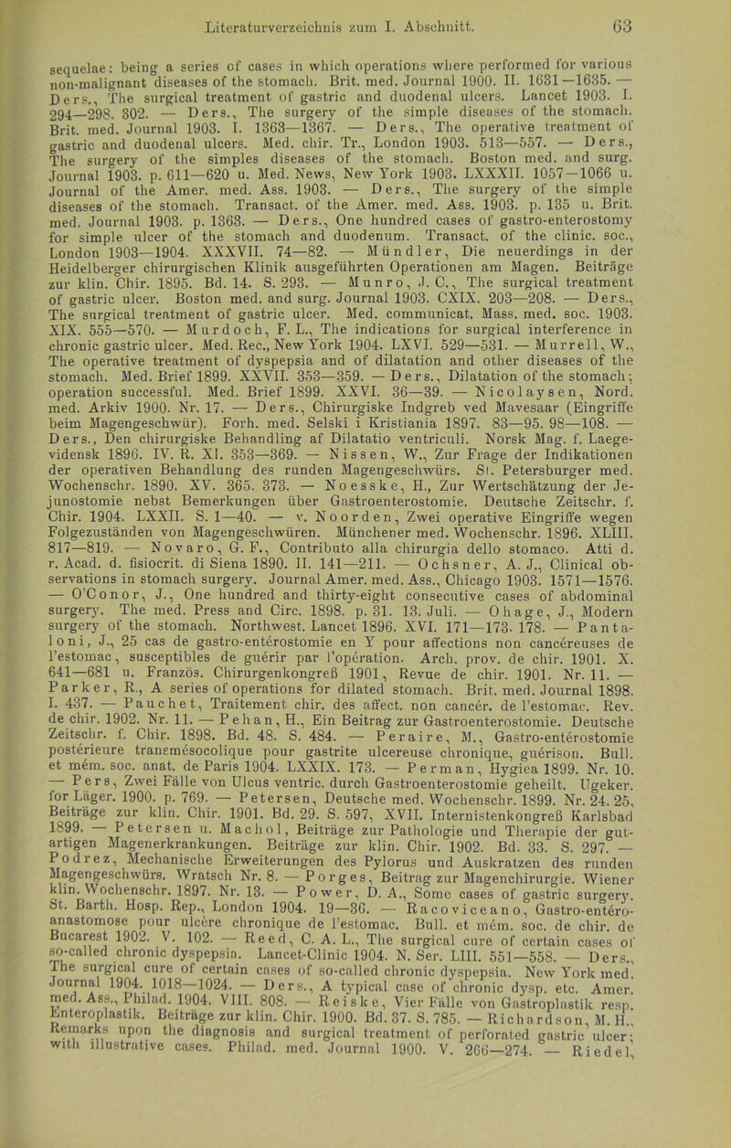 sequelae: being a series of cases in which operations where performed for various non-malignant diseases of the stomach. Brit. med. Journal 1900. II. 1631—1685. — Ders., The surgical treatment of gastric and duodenal ulcers. Lancet 1903. I. 294 298. 302. — Ders., The surgery of the simple diseases of the stomach. Brit. med. Journal 1903. I. 1363—1367. — Ders., The operative trentment of gastric and duodenal ulcers. Med. chir. Tr., London 1903. 513—557. — Ders., The surgery of the simples diseases of the stomach. Boston med. and surg. Journal 1903. p. 611—620 u. Med. News, New York 1903. LXXXII. 1057 — 1066 u. Journal of the Amer. med. Ass. 1903. — Ders., The surgery of the simple diseases of the stomach. Transact. of the Amer. med. Ass. 1903. p. 135 u. Brit. med. Journal 1903. p. 1363. — Ders., One hundred cases of gastro-enterostomy for simple ulcer of the stomach and duodenum. Transact. of the clinic. soc., London 1903—1904. XXXVII. 74—82. — Mündler, Die neuerdings in der Heidelberger chirurgischen Klinik ausgeführten Operationen am Magen. Beiträge zur klin. Chir. 1895. Bd. 14. S. 293. — Munro, J. C., The surgical treatment of gastric ulcer. Boston med. and surg. Journal 1903. CXIX. 203—208. — Ders., The snrgical treatment of gastric ulcer. Med. communicat. Mass. med. soc. 1903. XIX. 555—570. — Mur doch, F. L., The indications for surgical interference in chronic gastric ulcer. Med. Rec., New York 1904. LXVI. 529—531.—Murreil, W., The operative treatment of dyspepsia and of dilatation and other diseases of the stomach. Med. Brief 1899. XXVII. 353—359. —Ders., Dilatation of the stomach; Operation successful. Med. Brief 1899. XXVI. 36—39. — Nicol aysen, Nord, med. Arkiv 1900. Nr. 17. — Ders., Chirurgiske Indgreb ved Mavesaar (Eingriffe beim Magengeschwür). Forh. med. Selski i Kristiania 1897. 83—95. 98—108. — Ders., Den chirurgiske Behandling af Dilatatio ventriculi. Norsk Mag. f. Laege- vidensk 1896. IV. R. XI. 353—369. — Nissen, W., Zur Frage der Indikationen der operativen Behandlung des runden Magengeschwürs. St. Petersburger med. Wochenschr. 1890. XV. 365. 373. — Noesske, H., Zur Wertschätzung der Je- junostomie nebst Bemerkungen über Gastroenterostomie. Deutsche Zeitschr. f. Chir. 1904. LXXII. S. 1—40. — v. Noorden, Zwei operative Eingriffe wegen Folgezuständen von Magengeschwüren. Münchener med. Wochenschr. 1896. XLIII. 817—819. — Novaro, G. F., Contributo alla chirurgia dello stomaco. Atti d. r. Acad. d. fisiocrit. di Siena 1890. II. 141—211. — Ochsner, A. J., Clinical ob- servations in stomach surgery. Journal Amer. med. Ass., Chicago 1903. 1571—1576. — O’Conor, J., One hundred and thirty-eight consecutive cases of abdominal surgery. The med. Press and Circ. 1898. p. 31. 13. Juli. — Ohage, J., Modern surgery of the stomach. Northwest. Lancet 1896. XVI. 171—173. 178. — Panta- loni, J., 25 cas de gastro-enterostomie en Y pour affections non cancereuses de l’estomac, susceptibles de guerir par l’operation. Arch. prov. de chir. 1901. X. 641—681 u. Franzos. Chirurgenkongreß 1901, Revue de chir. 1901. Nr. 11. — Parker, R., A series of operations for dilated stomach. Brit. med. Journal 1898. L 437. — Pauchet, Traitement chir. des affect. non cancer. de l’estomac. Rev. de chir. 1902. Nr. 11. — Pehan, H., Ein Beitrag zur Gastroenterostomie. Deutsche Zeitschr. f. Chir. 1898. Bd. 48. S. 484. — Peraire, M., Gastro-enterostomie posterieure transmesocolique pour gastrite ulcereuse chronique, guerison. Bull, et mem. soc. anat. de Paris 1904. LXXIX. 173. — Perm an, Hygiea 1899. Nr. 10. Pers, Zwei Fälle von Ulcus ventric. durch Gastroenterostomie geheilt. Ugeker. for Läger. 1900. p, 769. — Petersen, Deutsche med. Wochenschr. 1899. Nr. 24. 25, Beiträge zur klin. Chir. 1901. Bd. 29. S. 597, XVII. Internistenkongreß Karlsbad 1899. Petersen u. Mac hol, Beiträge zur Pathologie und Therapie der gut- artigen Magenerkrankungen. Beiträge zur klin. Chir. 1902. Bd. 33. S. 297. — Podrez, Mechanische Erweiterungen des Pylorus und Auskratzen des runden Magengeschwürs. Wratsch Nr. 8.—Porges, Beitrag zur Magenchirurgie. Wienei' klin. Wochenschr. 1897. Nr. 13. — Power, D. A., Some cases of gastric surgery. St. Barth. Hosp. Rep., London 1904. 19—36. — Racoviceano, Gastro-ent6ro- anastomose pour ulc6re chronique de l’estomac. Bull, et mdm. soc. de chir. de Bucarest 1902. V. 102. — Reerl, C. A. L., The surgical eure of certain cases of so-called chronic dyspepsia. Lancet-Clinic 1904. N. Ser. L1II. 551—558. — Ders., The surgical eure of certain cases of so-called chronic dyspepsia. New York med. Journal 1904. 1018—1024. — Ders., A typical case of chronic dysp. etc. Amer. med. Ass., I hilad. 1904. VIII. 808. — Reiske, Vier Fälle von Gastroplastik resp. Enteroplastik. Beiträge zur klin. Chir. 1900. Bd. 37. S. 785. — Richardson, M. H., Kemarks upon the diagnosis and surgical treatment of perforated gastric ulcer: