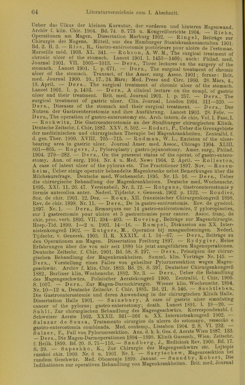 Ueber das Ulkus der kleinen Kurvatur, der vorderen und hinteren Magenwand Archiv f. klin. Chir. 1904. Bd. 74. S. 773 u. Kongreßberichte 1904. — Riehn’ Operationen am Magen. Dissertation Marburg 1902. — Ringel, Beiträge zur Chirurgie des Magens. Mitteil, aus den Hamburger Staatskrankenanstalten 1901. Bd. 3. H. 3. — Riss, R., Gastro-enterostomie posterieure pour ulcere de l’estomac! Marseille med. 1903. XL. 341. Robson, A. W. M., The surgical treatment of chronic ulcer of the stomach. Lancet 1901. I. 1453—1460; auch: Philad. med. Journal 1901. VII. 1005—1013. — Ders., Three lectures on the surgery of the stomach. Lancet 1901. I. p. 671. — Ders., The surgical treatment of chronic ulcer of the stomach. Transact. of the Amer. surg. Assoc. 1901; ferner: Brit. med. Journal 1900. 10., 17., 24. März; Med. Press and Circ. 1900. 28. März, 4.’ 18. April. — Ders., The surgical treatment of chronic ulcer of the stomach! Lancet 1901. I. p. 1453. — Ders., A clinical lecture on the compl. of gastric ulcer and their treatment. Brit. med. Journal 1901. I. p. 257. — Ders., The surgical treatment of gastric ulcer. Clin. Journal, London 1904. 311—320. — Ders., Diseases of the stomach and their surgical treatment. — Ders., Der Nutzen der Gastroenterostomie und ihre Ausführung. Lancet 1903. 28. Febr. — Ders., The Operation of gastro-enterostomy etc. Arch. intern, de chir. Vol. I. Fase.I. — Rockwitz, Die Gastroenterostomie an der Straßburger chirurgischen Klinik. Deutsche Zeitschr. f. Chir. 1887. XXV. S. 502. — Rodari, P., Ueber die Grenzgebiete der medizinischen und chirurgischen Therapie bei Magenkrankheiten. Zentralbl. f. d. ges. Ther. 1900. XVIII. 705—715. — Rodman, W. L., Excision of the ulcer- bearing area in gastric ulcer. Journal Amer. med. Assoc., Chicago 1904. XLIII. 801—805. — Rogers, J., Pyloroplasty; gastro-jejunostomy, Amer. surg., Philad. 1904. 279—282. — Ders., On the praesent Status of the operat. of gastro-entero- stomy. Ann. of surg. 1904. Nr. 4 u. Med. News 1904. 2. April. — Rolleston, A case of latent ulcer of the pylorus etc. The Practitioner 1897. Nov. — Rosen- heim, Ueber einige operativ behandelte Magenkranke nebst Bemerkungen über die Milchsäurefrage. Deutsche med. Wochenschr. 1895. Nr. 15. 16. — Ders., Ueber die chirurgische Behandlung der Magenkrankheiten. Deutsche med. Wochenschr. 1895. XXI. 11. 26. 47. Vereinsbeil. Nr. 3. 12. — Rotgans, Gastroenterostomie y formis antecolica anter. Nederl. Tijdschr. v. Geneesk. 1902. p. 1322. — Roudier, Soc. de chir. 1901. 12. Dez. — Roux, XII. französischer Chirurgenkongreß 1898. Rev. de chir. 1898. Nr. 11. — Ders., De la gastro-enterostomie. Rev. de gynecol. 1897. Nr. 1. — Ders., Remarques sur 14 gastro-enterostomies, 2 pyloroplasties, sur 1 gastrectomie pour ulcere et 5 gastrectomies pour cancer. Assoc. frang. de chir. proc. verb. 1893. VII. 394—403. — Rovsing, Beiträge zur Magenchirurgie. Hosp.-Tid. 1899. 1—2 u. 1901. 14—16. — Rumpel, Diskussion am XX. Inter- nistenkongreß 1902. — Rutgers, M., Operaties bij maagandoeningen. Nederl. Tijdschr. v. Geneesk. 1903. II. R. XXXIX. d. I. 54—67. — Ders., Beiträge zu den Operationen am Magen. Dissertation Freiburg 1897. — Rydygier, Meine Erfahrungen über die von mir seit 1880 bis jetzt ausgeführten Magenoperationen. Deutsche Zeitschr. f. Chir. 1901. Bd. 58. S. 197. — Ders., Prinzipien der chirur- gischen Behandlung der Magenkrankheiten. Samml. klin. Vorträge Nr. 145. — Ders., Vorstellung eines Falles von geheilter Pylorusresektion wegen Magen- geschwür. Archiv f. klin. Chir. 1883. Bd. 28. S. 397, Deutscher Chirurgenkongreß 1882, Berliner klin. Wochenschr. 1882. Nr. 3. — Ders., Ueber die Behandlung des Magengeschwürs. Polnischer Aerztekongreß 1900. Zentralbl. 1. Chir. 1900- S. 1007. — Der8., Zur Magen-Darmchirurgie. Wiener klin. Wochenschr. 1894. Nr. 10—12 u. Deutsche Zeitschr. f. Chir. 1885. Bd. 21. S. 546. — Sachtleben, Die Gastroenterostomie und deren Anwendung in der chirurgischen Klinik Halle. Dissertation Halle 1901. — Sainsbury, A case of gastric ulcer simulating cancer of the pylorus; gastro-enterostomy; death. Lancet 1891. I. 18 20. — Sahli, Zur chirurgischen Behandlung des Magengeschwürs. Korrespondenzbl. f. Schweizer Aerzte 1902. XXXII. 361—366 u. XX. Internistenkongreß 1902. — Salazar de Sousa, Tratamento cirurgico da ulcera do estomayo, reseccao e gastro-enterostomia combinada. Med. contemp., Lissabon 1904. 2. S. VI. 232. — Salzer, F., Fall von Pylorusresektion. Anz. d. k. k. Ges. d. Aerzte Wien 1887. 133. — Ders., Die Magen-Darmoperationen 1894—1898. Klinik Gussenb., Wien. Zeitschi, f. Heilk. 1899. Bd. 20. S. 75-116. — Sandberg, J., Medicinsk Rev. 1900. Bd. 17. S. 39. — Sapeshko, K., Zur Chirurgie des Magengeschwürs etc. Lejtopis russkoi chir. 1900. Nr. 6 u. 1901. Nr. 1. - Sarytschew, Magenresektion bet rundem Geschwür. Med. Obosrenje 1899. Januar. Saundby, Rober , ie Indikationen zur operativen Behandlung von Magenkrankheiten. Brit. med. Journa