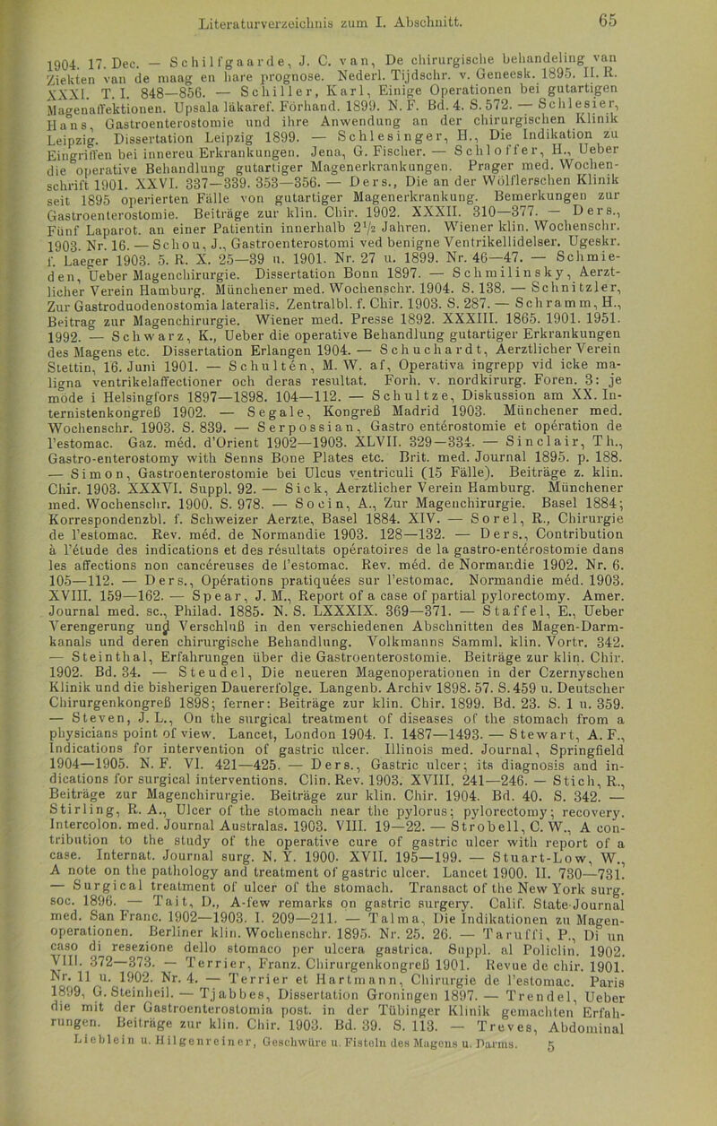 1904. 17. Dec. — Schilfgaarde, J. C. van, De chirurgische behandeling van Ziekten van de maag en bare prognose. Nederl. Tijdschr. v. Geneesk. 1895. II. R. yXXI. T. I. 848—856. — Schiller, Karl, Einige Operationen bei gutartigen Magenaffektionen. Upsala läkaref. Förhand. 1899. N. F. Bd. 4. S. 572. — Schlesier, Hans Gastroenterostomie und ihre Anwendung an der chirurgischen Klinik Leipzig. Dissertation Leipzig 1899. — Schlesinger, IL, Die Indikation zu Eingriffen bei innereu Erkrankungen. Jena, G. Fischer.— Schloffer, H., Ueber die ^operative Behandlung gutartiger Magenerkrankungen. Prager med. Wochen- schrift 1901. XXVI. 337-339. 353—856. — Ders., Die an der Wölflerschen Klinik seit 1895 operierten Fälle von gutartiger Magenerkrankung. Bemerkungen zur Gastroenterostomie. Beitrage zur klin. Chir. 1902. XXXII. 310 377. Ders., Fünf Laparot. an einer Patientin innerhalb 2x/2 Jahren. Wiener klin. Wochenschr. 1903 Nr 16. — Scliou, J., Gastroenterostomi ved benigne Ventrikellidelser. Ugeskr. f. Laeger 1903. 5. R. X. 25—39 n. 1901. Nr. 27 u. 1899. Nr. 46—47. — Schmie- den, Ueber Magenchirurgie. Dissertation Bonn 1897. — Sclimilinsky, Aerzt- licher Verein Hamburg. Münchener med. Wochenschr. 1904. S. 138. — Schnitzler, Zur Gastroduodenostomialateralis. Zentralbl. f. Chir. 1903. S. 287. — Schramm, H., Beitrag zur Magenchirurgie. Wiener med. Presse 1892. XXXIII. 1865. 1901. 1951. 1992. 1- Schwarz, K., Ueber die operative Behandlung gutartiger Erkrankungen des Magens etc. Dissertation Erlangen 1904. — Schuchardt, Aerztlicher Verein Stettin, 16. Juni 1901. — Schulten, M. W. af, Operativa ingrepp vid icke ma- ligna ventrikelaffectioner och deras resultat. Forh. v. nordkirurg. Foren. 3: je möde i Helsingfors 1897—1898. 104—112. — Schultze, Diskussion am XX. In- ternistenkongreß 1902. — S egale, Kongreß Madrid 1903. Münchener med. Wochenschr. 1903. S. 839. — Serpossian, Gastroenterostomie et Operation de l’estomac. Gaz. med. d’Orient 1902—1903. XLVII. 329—334. — Sinclair, Th., Gastro-enterostomy with Senns Bone Plates etc. Brit. med. Journal 1895. p. 188. — Simon, Gastroenterostomie bei Ulcus yentriculi (15 Fälle). Beiträge z. klin. Chir. 1903. XXXVI. Suppl. 92. — Sick, Aerztlicher Verein Hamburg. Münchener med. Wochenschr. 1900. S. 978. — So ein, A., Zur Mageuchirurgie. Basel 1884; Korrespondenzbl. f. Schweizer Aerzte, Basel 1884. XIV. — Sorel, R., Chirurgie de l’estomac. Rev. med. de Normandie 1903. 128—132. — Ders., Contribution ä lAtude des indications et des resultats operatoires de la gastro-entdrostomie dans les affections non cancereuses de l’estomac. Rev. med. de Normandie 1902. Nr. 6. 105—112. — Ders., Operations pratiquees sur l’estomac. Normandie med. 1903. XVIII. 159—162. — Spear, J. M., Report of a case of partial pylorectomy. Amer. Journal med. sc., Philad. 1885. N. S. LXXXIX. 369—371. — Staffel, E., Ueber Verengerung unjl Verschluß in den verschiedenen Abschnitten des Magen-Darm- kanals und deren chirurgische Behandlung. Volkmanns Samml. klin. Vortr. 342. — Steinthal, Erfahrungen über die Gastroenterostomie. Beiträge zur klin. Chir. 1902. Bd. 34. — Steudel, Die neueren Magenoperationen in der Czernyschen Klinik und die bisherigen Dauererfolge. Langenb. Archiv 1898. 57. S.459 u. Deutscher Chirurgenkongreß 1898; ferner: Beiträge zur klin. Chir. 1899. Bd. 23. S. 1 u. 359. — Steven, J. L., On the surgical treatment of diseases of the stomach from a physicians point of view. Lancet, London 1904. I. 1487—1493. — Stewart, A. F., Indications for intervention of gastric ulcer. Illinois med. Journal, Springfield 1904—1905. N. F. VI. 421—425. — Ders., Gastric ulcer; its diagnosis and in- dications for surgical interventions. Clin. Rev. 1903. XVIII. 241—246. — Stich, R., Beiträge zur Magenchirurgie. Beiträge zur klin. Chir. 1904. Bd. 40. S. 342. •— Stirling, R. A., Ulcer of the stomach near the pylorus; pylorectomy; recovery. Intercolon, med. Journal Australas. 1903. VIII. 19—22. — Strobell, C. W., A con- tribution to the study of the operative eure of gastric ulcer with report of a case. Internat. Journal surg. N. Y. 1900- XVII. 195—199. — Stuart-Low, W., A note on the pathology and treatment of gastric ulcer. Lancet 1900. II. 730—731. — Surgical treatment of ulcer of the stomach. Transact of the New York surg. soc. 1896. — Tait, D., A-few remarks on gastric surgery. Calif. State-Journal med. San Franc. 1902—1903. 1. 209—211. — Talma, Die Indikationen zu Magen- operationen. Berliner klin. Wochenschr. 1895- Nr. 25. 26. — Taruffi, P., Di un caso di resezione dello stomaco per ulcera gastrica. Suppl. al Policlin. 1902. VIII. 372—373. — Terrier, Franz. Chirurgenkongreß 1901. Revue de chir. 1901. Nr. 11 u. 1902. Nr. 4. — Terrier et Hartmann, Chirurgie de l’estomac. Paris 1899, G. Steinheil. — Tjabbes, Dissertation Groningen 1897. — Trendel, Ueber die mit der Gastroenterostomia post, in der Tübinger Klinik gemachten1 Erfah- rungen. Beiträge zur klin. Chir. 1903. Bd. 39. S. 113. — Treves, Abdominal Lieblein u. Hilgenreiner, Geschwüre u. Fisteln des Magens u. Darms. 5