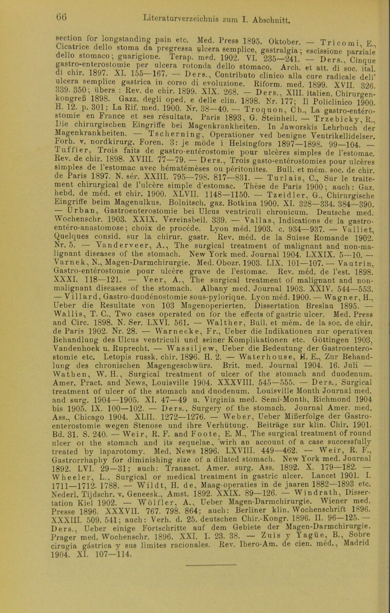 section for longstnnding pain etc. Med. Press 1895. Oktober. — Tri com i E dell° stoma da Pregressa qlcera semplice, gastralgia; escissione parziale dello stomaco; guangione. Terap. med. 1902. VI. 235—241. — Ders Cinoue gastro-enterostomie per ulcera rotomla dello stomaco. Arcli. et alt. di'soc. ital. di chir. 1897. XI. 155—167. — Ders., Contributo clinico alla eure radicale dell’ ulcera semplice gastrica in corso di evoluzione. Riform med 1899 XVIT 889.850; «bM» : Rev de Chip. 1899. XIX. 208. - Der,., XIIL iS. Ch“„r«„ kongreß 1898. Gazz. degli oped. e delle clin. 1898. Nr. 177; II Policlinico 1900. H. 12. p. 301; La Rif. med. 1900. Nr. 38-40. — Troquon, Cb., La gastro-entero- stomie en France et ses resultats. Paris 1893, G. Steinheil. — Trzebicky R Die chirurgischen Eingriffe bei Magenkrankheiten. In Jaworskis Lehrbuch ’der Magenkrankheiten. - Tscherning, Operationer ved benigne Ventrikellidelser. Forh. v. nordkirurg. Foren. 3: je mode i Helsingfors 1897—1898. 99—104. — Tuffier, Trois faits de gastro-entdrostomie pour ulc&res simples de l’estomac. hev. de chir. 1898. XVIII. 77—79. — Ders., Trois gasto-entdrostomies pour ulceres simples de l’estomac avec hematdmeses ou peritonites. Bull, et mem. soc. de chir de Paris 1897. N. ser. XXIII. 795—798. 817—831. — Turlais, C., Sur le traite- ment chirurgical de l’ulcere simple d’estomac. These de Paris 1900; auch: Gaz hebd. de med. et chir. 1900. XLVII. 1148—1150. — Tzeidler. G., Chirurgische Eingriffe beim Magenulkus. Bolnitsch. gaz. Botkina 1900. XI. 328—334. 384—390. Urban, Gastroenterostomie bei Ulcus ventriculi chronicum. Deutsche med. W'ochenschr. 1903. XXIX. Vereinsbeil. 339. — Vallas, Indications de la gastro- entero-anastomose; choix de procede. Lyon med. 1903. c. 934—937. — Valliet, Quelques consid. sur la chirur. gastr. Rev. med. de la Suisse Romande 1902. Nr. 5. — Yanderveer, A., The surgical treatment of malignant and non-ma- lignant diseases of tlie stomach. New York med. Journal 1904. LXXIX. 5—10. — Varnek, N., Magen-Darmchirurgie. Med. Obozr. 1903. LIX. 101—107.— Vautrin, Gastro-enterostomie pour ulcere grave de l’estomac. Rev. m6d. de Test. 1898. XXXI. 118—121. — Veer, A., The surgical treatment of malignant and non- malignant diseases of the stomach. Albany med. Journal 1903. XXIV. 544—553. — Villard, Gastro-duodenostomie sous-pylorique. Lyon med. 1900. — Wagner, H., Ueber die Resultate von 103 Magenoperierten. Dissertation Breslau 1895. — Wallis, T. C., Two cases operated on for the effects of gastric ulcer. Med. Press and Circ. 1898. N. Ser. LXVI. 561. — Walther, Bull, et mem. de la soc. de chir. de Paris 1902. Nr. 28. — Warnecke, Fr., Ueber die Indikationen zur operativen Behandlung des Ulcus ventriculi und seiner Komplikationen etc. Göttingen 1903, Vandenhoek u. Ruprecht. — Wassiljew, Ueber die Bedeutung der Gastroentero- stomie etc. Letopis russk. chir. 1896. H. 2. — Waterhouse, H. E., Zur Behand- lung des chronischen Magengeschwürs. Brit. med. Journal 1904. 16. Juli — Wathen, W. H., Surgical treatment of ulcer of the stomach and duodenum. Amer. Pract. and News, Louisville 1904. XXXVIII. 545—555. — Ders., Surgical treatment of ulcer of the stomach and duodenum. Louisville Month Journal med. and surg. 1904—1905. XI. 47—49 u. Virginia med. Semi-Month, Richmond 1904 bis 1905. IX. 100—102. — Ders., Surgery of the stomach. Journal Amer. med. Ass., Chicago 1904. XLII. 1272—1276. — Weber, Ueber Mißerfolge der Gastro- enterostomie wegen Stenose und ihre Verhütung. Beiträge zur klin. Chir. 1901. Bd. 31. S. 240. — Weir, R. F. and Foote, E. M., The surgical treatment of round ulcer ot the stomach and its sequelae, ’wirh an account of a case successfully treated by laparotomy. Med. News 1896. LXVI1I. 449—462. — Weir, R. F., Gastrorrhaphy for diminishing size of a dilated stomach. New York med. Journal 1892. LVI. 29-31; auch: Transact. Amer. surg. Ass. 1892. X. 179—182. — Wheeler, L., Surgical or medical treatment in gastric ulcer. Lancet 1901. I. 1711—1712. 1788. — Wildt, H. de, Maag-operaties in de jaaren 1882—1893 etc. Nederl. Tijdschr. v. Geneesk., Amst. 1892. XXIX. 89—126. — Windrath, Disser- tation Kiel 1902. — Wölfler, A., Ueber Magen-Darmchirurgie. Wiener med. Presse 1896. XXXVII. 767. 798. 864; auch: Berliner klin. Wochenschrift 1896. XXXIII. 509. 541; auch: Verh. d. 25. deutschen Chir.-Kongr. 1896. 11. 96—125.— Ders., Ueber einige Fortschritte auf dem Gebiete der Magen-Darmchirurgie. Prager med. Wochenschr. 1896. XXI. 1. 23. 38. — Zuis y Yagüe, B., Sobre cirugia gdstrica y sus limites racionales. Rev. Ibero-Am, de eien, med., Madrid 1904”. XL 107—114.
