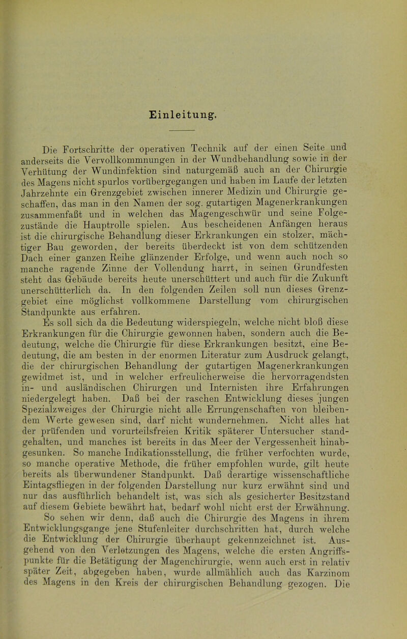 Einleitung-. Die Fortschritte der operativen Technik auf der einen Seite und anderseits die Vervollkommnungen in der Wundbehandlung sowie in der Verhütung der Wundinfektion sind naturgemäß auch an der Chirurgie des Magens nicht spurlos vorübergegangen und haben im Laufe der letzten Jahrzehnte ein Grenzgebiet zwischen innerer Medizin und Chirurgie ge- schaffen, das man in den Namen der sog. gutartigen Magenerkrankungen zusammenfaßt und in welchen das Magengeschwür und seine Folge- zustände die Hauptrolle spielen. Aus bescheidenen Anfängen heraus ist die chirurgische Behandlung dieser Erkrankungen ein stolzer, mäch- tiger Bau geworden, der bereits überdeckt ist von dem schützenden Dach einer ganzen Reihe glänzender Erfolge, und wenn auch noch so manche ragende Zinne der Vollendung harrt, in seinen Grundfesten steht das Gebäude bereits heute unerschüttert und auch für die Zukunft unerschütterlich da. In den folgenden Zeilen soll nun dieses Grenz- gebiet eine möglichst vollkommene Darstellung vom chirurgischen Standpunkte aus erfahren. Es soll sich da die Bedeutung widerspiegeln, welche nicht bloß diese Erkrankungen für die Chirurgie gewonnen haben, sondern auch die Be- deutung, welche die Chirurgie für diese Erkrankungen besitzt, eine Be- deutung, die am besten in der enormen Literatur zum Ausdruck gelangt, die der chirurgischen Behandlung der gutartigen Magenerkrankungen gewidmet ist, und in welcher erfreulicherweise die hervorragendsten in- und ausländischen Chirurgen und Internisten ihre Erfahrungen niedergelegt haben. Daß bei der raschen Entwicklung dieses jungen Spezialzweiges der Chirurgie nicht alle Errungenschaften von bleiben- dem Werte gewesen sind, darf nicht wundernehmen. Nicht alles hat der prüfenden und vorurteilsfreien Kritik späterer Untersucher stand- gehalten, und manches ist bereits in das Meer der Vergessenheit hinab- gesunken. So manche Indikationsstellung, die früher verfochten wurde, so manche operative Methode, die früher empfohlen wurde, gilt heute bereits als überwundener Standpunkt. Daß derartige -wissenschaftliche Eintagsfliegen in der folgenden Darstellung nur kurz erwähnt sind und nur das ausführlich behandelt ist, was sich als gesicherter Besitzstand auf diesem Gebiete bewährt hat, bedarf wohl nicht erst der Erwähnung. So sehen wir denn, daß auch die Chirurgie des Magens in ihrem Entwicklungsgänge jene Stufenleiter durchschritten hat, durch welche die Entwicklung der Chirurgie überhaupt gekennzeichnet ist. Aus- gehend von den Verletzungen des Magens, welche die ersten Angriffs- punkte für die Betätigung der Magenchirurgie, wenn auch erst in relativ später Zeit, abgegeben haben, wurde allmählich auch das Karzinom des Magens in den Kreis der chirurgischen Behandlung gezogen. Die