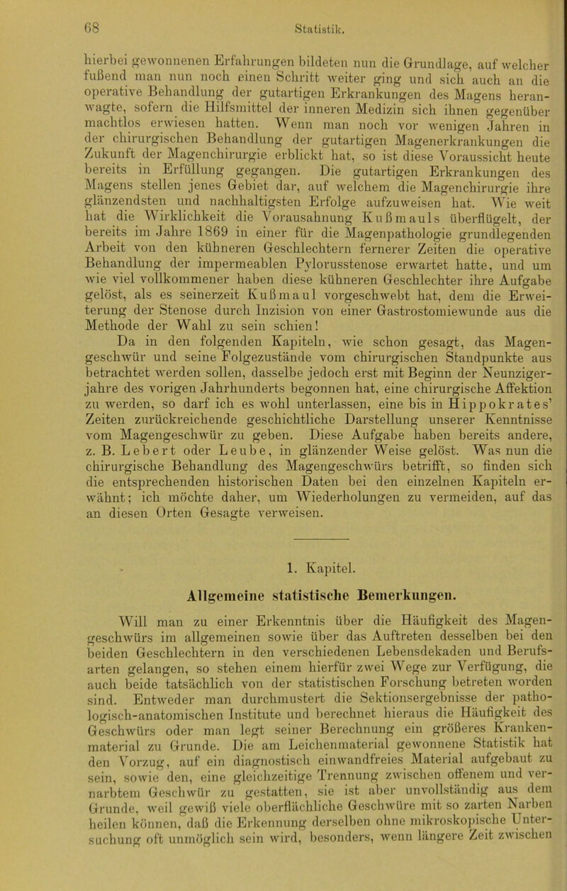 hierbei gewonnenen Erfahrungen bildeten nun die Grundlage, auf welcher fußend man nun noch einen Schritt weiter ging und sich auch an die operative Behandlung der gutartigen Erkrankungen des Magens heran- wagte, sofern die Hilfsmittel der inneren Medizin sich ihnen gegenüber machtlos erwiesen hatten. Wenn man noch vor wenigen Jahren in der chirurgischen Behandlung der gutartigen Magenerkrankungen die Zukunft der Magenchirurgie erblickt hat, so ist diese Voraussicht heute bereits in Erfüllung gegangen. Die gutartigen Erkrankungen des Magens stellen jenes Gebiet dar, auf welchem die Magenchirurgie ihre glänzendsten und nachhaltigsten Erfolge aufzuweisen hat. Wie weit hat die Wirklichkeit die Vorausahnung Kußmauls überflügelt, der bereits im Jahre 1869 in einer für die Magenpathologie grundlegenden Arbeit von den kühneren Geschlechtern fernerer Zeiten die operative Behandlung der impermeablen Pylorusstenose erwartet hatte, und um wie viel vollkommener haben diese kühneren Geschlechter ihre Aufgabe gelöst, als es seinerzeit Kußmaul vorgeschwebt hat, dem die Erwei- terung der Stenose durch Inzision von einer Gastrostomiewunde aus die Methode der Wahl zu sein schien! Da in den folgenden Kapiteln, wie schon gesagt, das Magen- geschwür und seine Folgezustände vom chirurgischen Standpunkte aus betrachtet werden sollen, dasselbe jedoch erst mit Beginn der Neunziger- jahre des vorigen Jahrhunderts begonnen hat, eine chirurgische Affektion zu werden, so darf ich es wohl unterlassen, eine bis in Hippokrates’ Zeiten zurückreichende geschichtliche Darstellung unserer Kenntnisse vom Magengeschwür zu geben. Diese Aufgabe haben bereits andere, z. B. Lebert oder Leube, in glänzender Weise gelöst. Was nun die chirurgische Behandlung des Magengeschwürs betrifft, so finden sich die entsprechenden historischen Daten bei den einzelnen Kapiteln er- wähnt; ich möchte daher, um Wiederholungen zu vermeiden, auf das an diesen Orten Gesagte verweisen. 1. Kapitel. Allgemeine statistische Bemerkungen. Will man zu einer Erkenntnis über die Häufigkeit des Magen- geschwürs im allgemeinen sowie über das Auftreten desselben bei den beiden Geschlechtern in den verschiedenen Lebensdekaden und Berufs- arten gelangen, so stehen einem hierfür zwei Wege zur Verfügung, die auch beide tatsächlich von der statistischen Forschung betreten worden sind. Entweder man durchmustert die Sektionsergebnisse der patho- logisch-anatomischen Institute und berechnet hieraus die Häufigkeit des Geschwürs oder man legt seiner Berechnung ein größeres Kranken- material zu Grunde. Die am Leichenmaterial gewonnene Statistik hat den Vorzug, auf ein diagnostisch einwandfreies Material aufgebaut zu sein, sowie den, eine gleichzeitige Trennung zwischen offenem und ver- narbtem Geschwür zu gestatten, sie ist aber unvollständig aus dem Grunde, weil gewiß viele oberflächliche Geschwüre mit so zarten Narben heilen können, daß die Erkennung derselben ohne mikroskopische Unter- suchung oft unmöglich sein wird, besonders, wenn längere Zeit zwischen