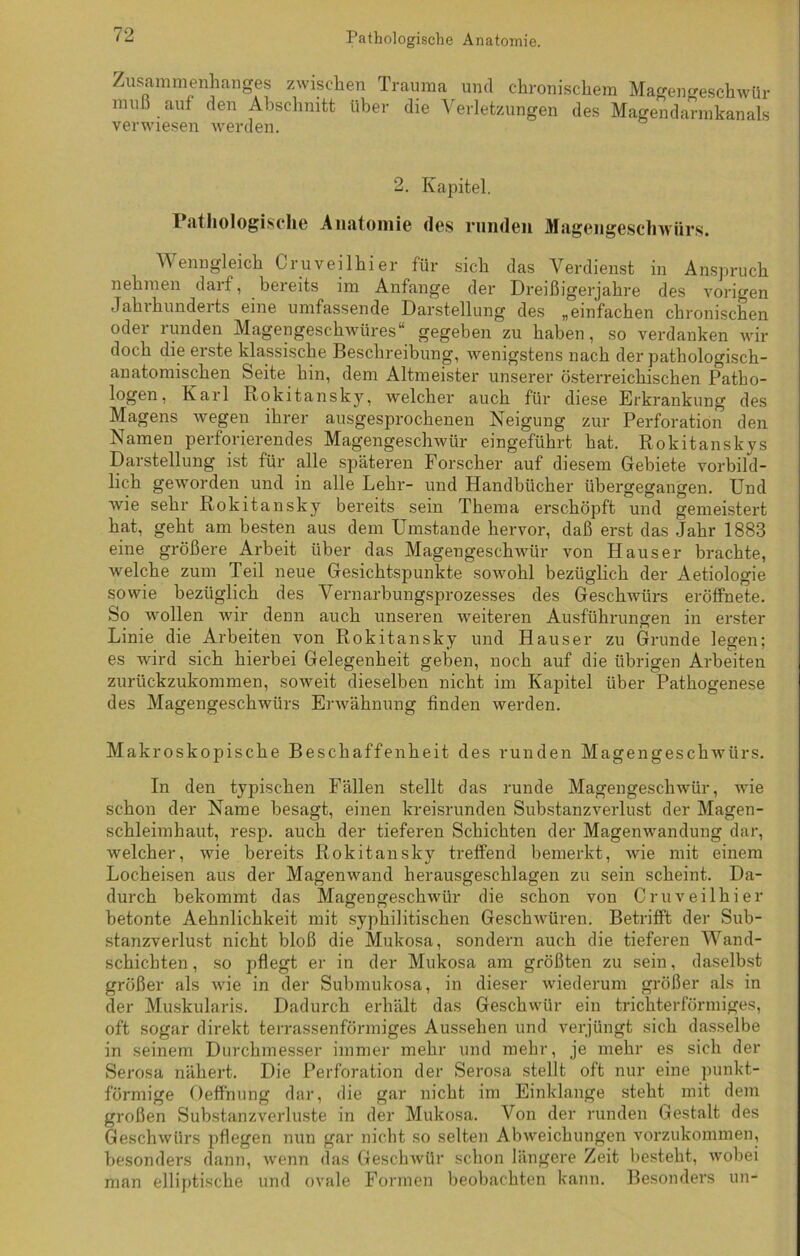 Zusammenhanges zwischen Trauma und chronischem Magengeschwür muß auf den Abschnitt über die Verletzungen des Magendarmkanals verwiesen werden. 2. Kapitel. Pathologische Anatomie des runden Magengeschwürs. Wenngleich Cruveilhier für sich das Verdienst in Anspruch nehmen daif, bereits im Anfänge der Dreißigerjahre des vorigen Jahrhunderts eine umfassende Darstellung des „einfachen chronischen oder runden Magengeschwüres“ gegeben zu haben, so verdanken wir doch die erste klassische Beschreibung, wenigstens nach der pathologisch- anatomischen Seite hin, dem Altmeister unserer österreichischen Patho- logen, Karl Rokitansky, welcher auch für diese Erkrankung des Magens wegen ihrer ausgesprochenen Neigung zur Perforation den Namen perforierendes Magengeschwür eingeführt hat. Rokitanskys Darstellung ist für alle späteren Forscher auf diesem Gebiete vorbild- lich geworden und in alle Lehr- und Handbücher übergegangen. Und wie sehr Rokitansky bereits sein Thema erschöpft und gemeistert hat, geht am besten aus dem Umstande hervor, daß erst das Jahr 1883 eine größere Arbeit über das Magengeschwür von Hauser brachte, welche zum Teil neue Gesichtspunkte sowohl bezüglich der Aetiologie sowie bezüglich des Vernarbungsprozesses des Geschwürs eröffnete. So wollen wir denn auch unseren weiteren Ausführungen in erster Linie die Arbeiten von Rokitansky und Hauser zu Grunde legen; es wird sich hierbei Gelegenheit geben, noch auf die übrigen Arbeiten zurückzukommen, soweit dieselben nicht im Kapitel über Pathogenese des Magengeschwürs Erwähnung finden werden. Makroskopische Beschaffenheit des runden Magengeschwürs. In den typischen Fällen stellt das runde Magengeschwür, wie schon der Name besagt, einen kreisrunden Substanzverlust der Magen- schleimhaut, resp. auch der tieferen Schichten der Magenwandung dar, welcher, wie bereits Rokitansky treffend bemerkt, wie mit einem Locheisen aus der Magenwand herausgeschlagen zu sein scheint. Da- durch bekommt das Magengeschwür die schon von Cruveilhier betonte Aehnlichkeit mit syphilitischen Geschwüren. Betrifft der Sub- stanzverlust nicht bloß die Mukosa, sondern auch die tieferen Wand- schichten , so pflegt er in der Mukosa am größten zu sein, daselbst größer als wie in der Submukosa, in dieser wiederum größer als in der Muskularis. Dadurch erhält das Geschwür ein trichterförmiges, oft sogar direkt terrassenförmiges Aussehen und verjüngt sich dasselbe in seinem Durchmesser immer mehr und mehr, je mehr es sich der Serosa nähert. Die Perforation der Serosa stellt oft nur eine punkt- förmige Oeffnung dar, die gar nicht im Einklänge steht mit dem großen Substanzverluste in der Mukosa. Von der runden Gestalt des Geschwürs pflegen nun gar nicht so selten Abweichungen vorzukommen, besonders dann, wenn das Geschwür schon längere Zeit besteht, wobei man elliptische und ovale Formen beobachten kann. Besonders un-