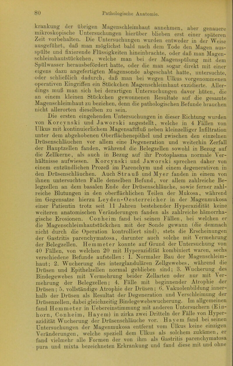 kiankung dei übiigen MagBUsclilsiiuliaut annehmen, aber genauere mikroskopische Untersuchungen hierüber blieben erst einer späteren Zeit Vorbehalten. Die Untersuchungen wurden entweder in der Weise ausgeführt, daß man möglichst bald nach dem Tode den Magen aus- spülte und fixierende Flüssigkeiten hineinbrachte, oder daß man Magen- schleimhautstückchen, welche man bei der Magenspülung mit dem Spülwasser herausbefördert hatte, oder die man sogar direkt mit einer eigens dazu angefertigten Magensonde abgeschabt hatte, untersuchte, oder schließlich dadurch, daß man bei wegen Ulkus vorgenommenen operativen Eingriffen ein Stückchen Magenschleimhaut exzidierte. Aller- dings muß man sich bei derartigen Untersuchungen davor hüten, die an einem kleinen Stückchen gewonnenen Resultate auf die gesamte Magenschleimhaut zu beziehen, denn die pathologischen Befunde brauchen nicht allerorten dieselben zu sein. Die ersten eingehenden Untersuchungen in dieser Richtung wurden von Korcynski und Jaworski angestellt, welche in 4 Fällen von Ulkus mit kontinuierlichem Magensaftfluß neben kleinzelliger Infiltration unter dem abgehobenen Oberflächenepithel und zwischen den einzelnen Drüsenschläuchen vor allem eine Degeneration und weiterhin Zerfall der Hauptzellen fanden, während die Belegzellen sowohl in Bezug auf die Zellkerne, als auch in Bezug auf ihr Protoplasma normale Ver- hältnisse aufwiesen. Korcynski und Jaworski sprechen daher von einem entzündlichen Prozeß im Parenchym und einem degenerativen in den Drüsenschläuchen. Auch Strauß und Myer fanden in einem von ihnen untersuchten Falle denselben Befund, vor allem zahlreiche Be- legzellen an dem basalen Ende der Drüsenschläuche, sowie ferner zahl- reiche Blutungen in den oberflächlichen Teilen der Mukosa, während im Gegensätze hierzu Leyden-Oesterreicher in der Magenmukosa einer Patientin trotz seit 11 Jahren bestehender Hyperazidität keine weiteren anatomischen Veränderungen fanden als zahlreiche hämorrha- gische Erosionen. Conheim fand bei seinen Fällen, bei welchen er die Magenschleimhautstückchen mit der Sonde gewann (die demnach nicht durch die Operation kontrolliert sind), stets die Erscheinungen der Gastritis parenchymatosa, darunter auch solche mit Vermehrung der Belegzellen. Hemmeter konnte auf Grund der Untersuchung von 40 Fällen, von welchen 20 mit Hyperazidität kombiniert waren, sechs verschiedene Befunde aufstellen: 1. Normaler Bau der Magenschleim- haut; 2. Wucherung des interglandulären Zellgewebes, während die Drüsen und Epithelzellen normal geblieben sind; 3. Wucherung des Bindegewebes mit Vermehrung beider Zellarten oder nur mit Ver- mehrung der Belegzellen; 4. Fälle mit beginnender Atrophie der Drüsen; 5. vollständige Atrophie der Drüsen; 6. Vakuolenbildung inner- halb der Drüsen als Resultat der Degeneration und Verschleimung der Drüsenzellen, dabei gleichzeitig Bindegewebswucherung. Im allgemeinen fand Hemmeter in Uebereinstimmung mit anderen Untersuchern (Ein- horn, Conheim, Hayem) in zirka zwei Dritteln der Fälle von Hyper- azidität Wucherung der Drüsenschläuche vor. Hayem fand bei seinen Untersuchungen der Magenmukosa entfernt vom Ulkus keine einzigen Veränderungen, welche speziell dem Ulkus als solchem zukämen, ei fand vielmehr alle Formen der von ihm als Gastritis parenchymatosa pura und mixta bezeichneten Erkrankung und fand diese mit und ohne