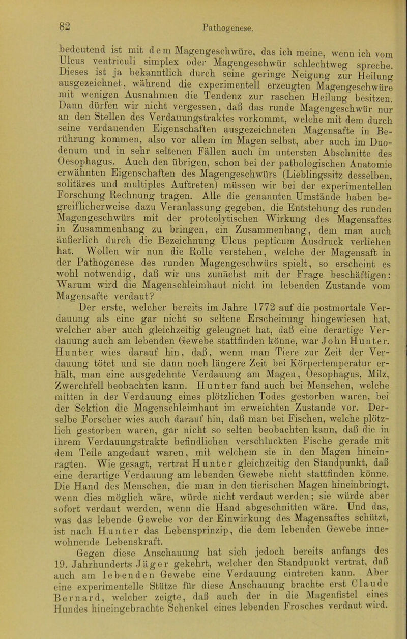 .bedeutend ist mit dem Magengeschwüre, das ich meine, wenn ich vom Ulcus ventriculi simplex oder Magengeschwür schlechtweg spreche. Dieses ist ja bekanntlich durch seine geringe Neigung zur Heilung ausgezeichnet, während die experimentell erzeugten Magengeschwüre mit wenigen Ausnahmen die Tendenz zur raschen Heilung” besitzen. Dann dürfen wir nicht vergessen, daß das runde Magengeschwür nur an den Stellen des Verdauungstraktes vorkommt, welche mit dem durch seine verdauenden Eigenschaften ausgezeichneten Magensafte in Be- rührung kommen, also vor allem im Magen selbst, aber auch im Duo- denum und in sehr seltenen Fällen auch im untersten Abschnitte des Oesophagus. Auch den übrigen, schon bei der pathologischen Anatomie erwähnten Eigenschaften des Magengeschwürs (Lieblingssitz desselben, solitäres und multiples Auftreten) müssen wir bei der experimentellen Forschung Rechnung tragen. Alle die genannten Umstände haben be- greiflicherweise dazu Veranlassung gegeben, die Entstehung des runden Magengeschwürs mit der proteolytischen Wirkung des Magensaftes in Zusammenhang zu bringen, ein Zusammenhang, dem man auch äußerlich durch die Bezeichnung Ulcus pepticum Ausdruck verliehen hat. W ollen wir nun die Rolle verstehen, welche der Magensaft in der Pathogenese des runden Magengeschwürs spielt, so erscheint es wohl notwendig, daß wir uns zunächst mit der Frage beschäftigen: Warum wird die Magenschleimhaut nicht im lebenden Zustande vom Magensafte verdaut? Der erste, welcher bereits im Jahre 1772 auf die postmortale Ver- dauung als eine gar nicht so seltene Erscheinung hingewiesen hat, welcher aber auch gleichzeitig geleugnet hat, daß eine derartige Ver- dauung auch am lebenden Gewebe stattfinden könne, war John Hunter. Hunter wies darauf hin, daß, wenn man Tiere zur Zeit der Ver- dauung tötet und sie dann noch längere Zeit bei Körpertemperatur er- hält, man eine ausgedehnte Verdauung am Magen, Oesophagus, Milz, Zwerchfell beobachten kann. Hunter fand auch bei Menschen, welche mitten in der Verdauung eines plötzlichen Todes gestorben waren, bei der Sektion die Magenschleimhaut im erweichten Zustande vor. Der- selbe Forscher wies auch darauf hin, daß man bei Fischen, welche plötz- lich gestorben waren, gar nicht so selten beobachten kann, daß die in ihrem Verdauungstrakte befindlichen verschluckten Fische gerade mit dem Teile angedaut waren, mit welchem sie in den Magen hinein- ragten. Wie gesagt, vertrat H unte r gleichzeitig den Standpunkt, daß eine derartige Verdauung am lebenden Gewebe nicht stattfinden könne. Die Hand des Menschen, die man in den tierischen Magen hineinbringt, wenn dies möglich wäre, würde nicht verdaut werden; sie würde aber sofort verdaut werden, wenn die Hand abgeschnitten wäre. Und das, was das lebende Gewebe vor der Einwirkung des Magensaftes schützt, ist nach Hunter das Lebensprinzip, die dem lebenden Gewebe inne- wohnende Lebenskraft. Gegen diese Anschauung hat sich jedoch bereits anfangs des 19. Jahrhunderts Jäger gekehrt, welcher den Standpunkt vertrat, daß auch am lebenden Gewebe eine Verdauung eintreten kann.^ Aber eine experimentelle Stütze für diese Anschauung brachte erst ( laude Bernard, welcher zeigte, daß auch der in die Magenfistel eines Hundes hineingebrachte Schenkel eines lebenden brösches verdaut wild.