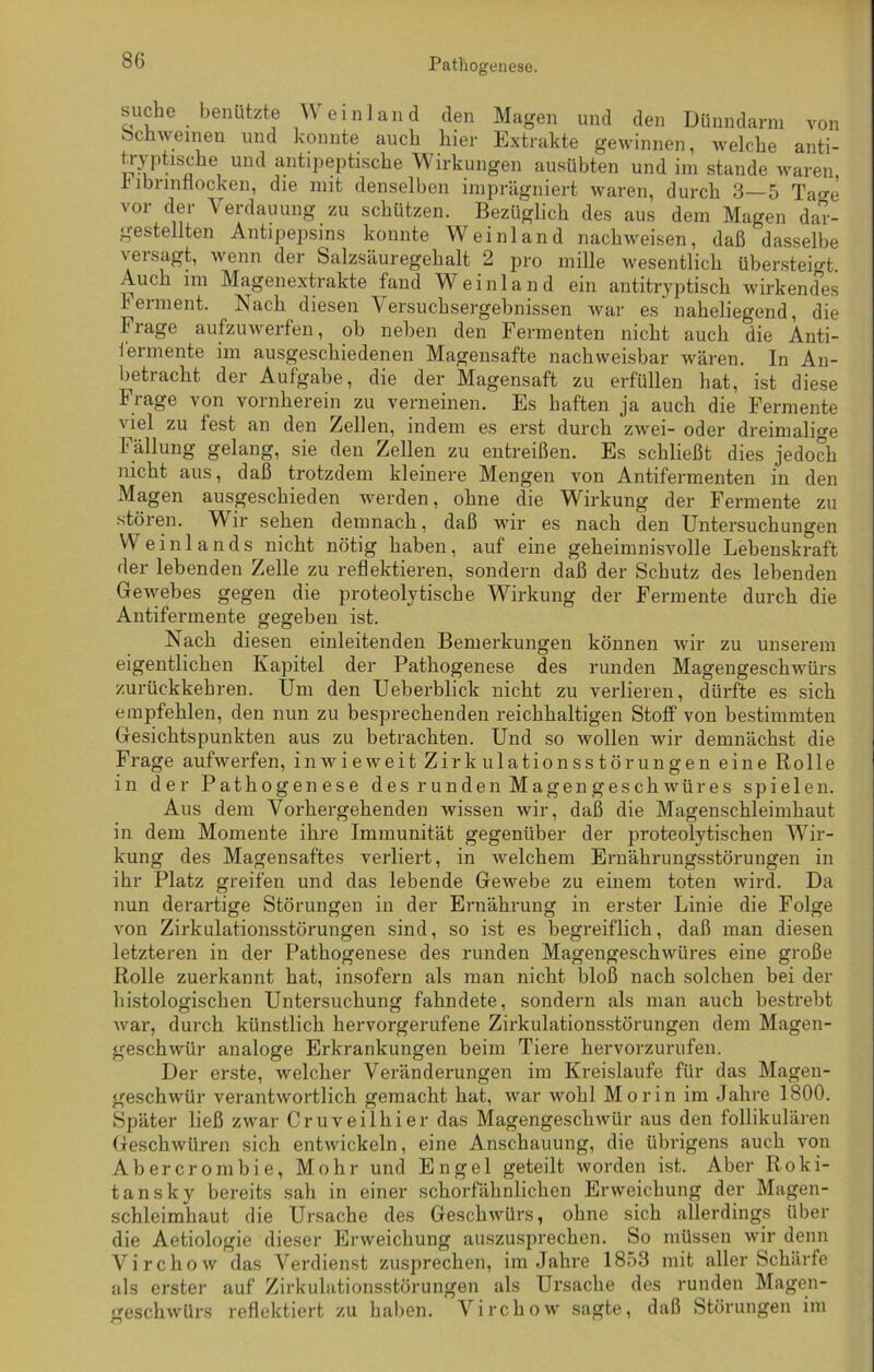 suche benützte Weinland den Magen und den Dünndarm von Schweinen und konnte auch hier Extrakte gewinnen, welche anti- tryptiscke und antipeptische Wirkungen ausübten und im stände waren h lbrmnocken, die mit denselben imprägniert waren, durch 3—5 Ta'j-e vor der Verdauung zu schützen. Bezüglich des aus dem Magen dar- gestellten Antipepsins konnte Weinland nackweisen, daß dasselbe versagt, wenn der Salzsäuregehalt 2 pro mille wesentlich übersteigt. Auch im Magenextrakte fand Weinland ein antitryptisch wirkendes Ferment. Nach diesen Versuchsergebnissen war es naheliegend, die trage aufzuwerfen, ob neben den Fermenten nicht auch die Anti- fermente im ausgeschiedenen Magensafte nachweisbar wären. In An- betracht der Aufgabe, die der Magensaft zu erfüllen hat, ist diese Frage von vornherein zu verneinen. Es haften ja auch die Fermente viel zu fest an den Zellen, indem es erst durch zwei- oder dreimalige Fällung gelang, sie den Zellen zu entreißen. Es schließt dies jedoch nicht aus, daß trotzdem kleinere Mengen von Antifermenten in den Magen ausgeschieden werden, ohne die Wirkung der Fermente zu stören. Wir sehen demnach, daß wir es nach den Untersuchungen Weinlands nicht nötig haben, auf eine geheimnisvolle Lebenskraft der lebenden Zelle zu reflektieren, sondern daß der Schutz des lebenden Gewebes gegen die proteolytische Wirkung der Fermente durch die Antifermente gegeben ist. Nach diesen einleitenden Bemerkungen können wir zu unserem eigentlichen Kapitel der Pathogenese des runden Magengeschwürs zurückkehren. Um den Ueberblick nicht zu verlieren, dürfte es sich empfehlen, den nun zu besprechenden reichhaltigen Stoff von bestimmten Gesichtspunkten aus zu betrachten. Und so wollen wir demnächst die Frage aufwerfen, inwieweit Zirkulationsstörungen eine Rolle in der Pathogenese des runden Magengeschwüres spielen. Aus dem Vorhergehenden wissen wir, daß die Magenschleimhaut in dem Momente ihre Immunität gegenüber der proteolytischen Wir- kung des Magensaftes verliert, in Avelchem Ernährungsstörungen in ihr Platz greifen und das lebende Gewebe zu einem toten wird. Da nun derartige Störungen in der Ernährung in erster Linie die Folge von Zirkulationsstörungen sind, so ist es begreiflich, daß man diesen letzteren in der Pathogenese des runden Magengeschwüres eine große Rolle zuerkannt hat, insofern als man nicht bloß nach solchen bei der histologischen Untersuchung fahndete, sondern als man auch bestrebt war, durch künstlich hervorgerufene Zirkulationsstörungen dem Magen- geschwür analoge Erkrankungen beim Tiere hervorzurufen. Der erste, welcher Veränderungen im Kreisläufe für das Magen- geschwür verantwortlich gemacht hat, war wohl Morin im Jahre 1800. Später ließ zwar Cruveilkier das Magengeschwür aus den follikulären Geschwüren sich entwickeln, eine Anschauung, die übrigens auch von Abercrombie, Mohr und Engel geteilt worden ist. Aber Roki- tansky bereits sah in einer schorfähnlichen Erweichung der Magen- schleimhaut die Ursache des Geschwürs, ohne sich allerdings über die Aetiologie dieser Erweichung auszusprechen. So müssen wir denn Virchow das Verdienst zusprechen, im Jahre 1853 mit aller Schärfe als erster auf Zirkulationsstörungen als Ursache des runden Magen- geschwürs reflektiert zu haben. Virchow sagte, daß Störungen im