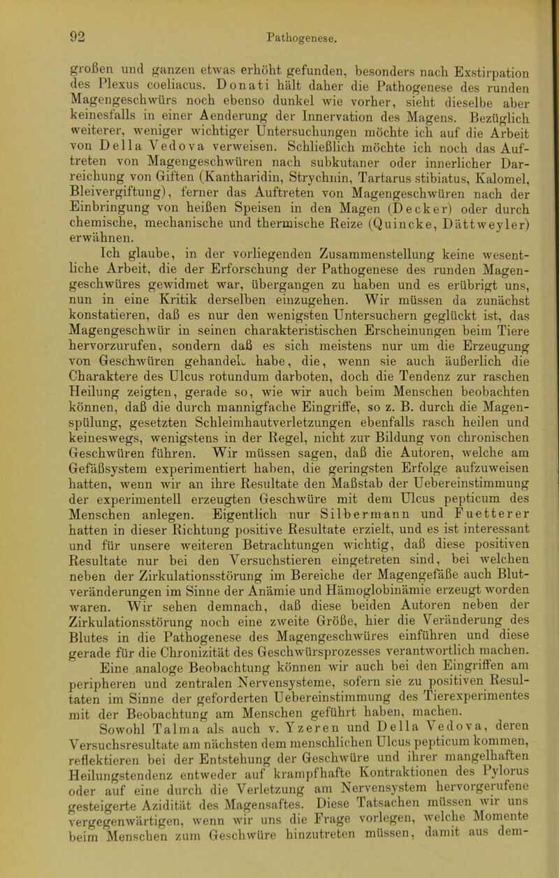 großen und ganzen etwas erhöht gefunden, besonders nach Exstirpation des Plexus coeliacus. Donati hält daher die Pathogenese des runden Magengeschwürs noch ebenso dunkel wie vorher, sieht dieselbe aber keinesfalls in einer Aenderung der Innervation des Magens. Bezüglich weiterer, weniger wichtiger Untersuchungen möchte ich auf die Arbeit von Deila Vedova verweisen. Schließlich möchte ich noch das Auf- treten von Magengeschwüren nach subkutaner oder innerlicher Dar- reichung von Giften (Kantharidin, Strychnin, Tartarus stibiatus, Kalomel, Bleivergiftung), ferner das Auftreten von Magengeschwüren nach der Einbringung von heißen Speisen in den Magen (Decker) oder durch chemische, mechanische und thermische Reize (Quincke, Dättweyler) erwähnen. Ich glaube, in der vorliegenden Zusammenstellung keine wesent- liche Arbeit, die der Erforschung der Pathogenese des runden Magen- geschwüres gewidmet war, übergangen zu haben und es erübrigt uns, nun in eine Kritik derselben einzugehen. Wir müssen da zunächst konstatieren, daß es nur den wenigsten Untersuchern geglückt ist, das Magengeschwür in seinen charakteristischen Erscheinungen beim Tiere hervorzurufen, sondern daß es sich meistens nur um die Erzeugung von Geschwüren gehandeL habe, die, wenn sie auch äußerlich die Charaktere des Ulcus rotundum darboten, doch die Tendenz zur raschen Heilung zeigten, gerade so, wie wir auch beim Menschen beobachten können, daß die durch mannigfache Eingriffe, so z. B. durch die Magen- spülung, gesetzten Schleimhautverletzungen ebenfalls rasch heilen und keineswegs, wenigstens in der Regel, nicht zur Bildung von chronischen Geschwüren führen. Wir müssen sagen, daß die Autoren, welche am Gefäßsystem experimentiert haben, die geringsten Erfolge aufzuweisen hatten, wenn wir an ihre Resultate den Maßstab der Uebereinstimmung der experimentell erzeugten Geschwüre mit dem Ulcus pepticum des Menschen anlegen. Eigentlich nur Silber mann und Fuetterer hatten in dieser Richtung positive Resultate erzielt, und es ist interessant und für unsere weiteren Betrachtungen wichtig, daß diese positiven Resultate nur bei den Versuchstieren eingetreten sind, bei welchen neben der Zirkulationsstörung im Bereiche der Magengefäße auch Blut- veränderungen im Sinne der Anämie und Hämoglobinämie erzeugt worden Avaren. Wir sehen demnach, daß diese beiden Autoren neben der Zirkulationsstörung noch eine zweite Größe, hier die Veränderung des Blutes in die Pathogenese des Magengeschwüres einführen und diese gerade für die Chronizität des Geschwürsprozesses verantwortlich machen. Eine analoge Beobachtung können wir auch bei den Eingriffen am peripheren und zentralen Nervensysteme, sofern sie zu positiven Resul- taten im Sinne der geforderten Uebereinstimmung des Tierexperimentes mit der Beobachtung am Menschen geführt haben, machen. Sowohl Talma als auch v. Yzeren und Deila Vedova, deren Versuchsresultate am nächsten dem menschlichen Ulcus pepticum kommen, reflektieren bei der Entstehung der Geschwüre und ihrer mangelhaften Heilungstendenz entweder auf krampfhafte Kontraktionen des Pylorus oder auf eine durch die Verletzung am Nervensystem hervorgerufene gesteigerte Azidität des Magensaftes. Diese latsachen müssen wii uns vergegenwärtigen, wenn wir uns die Frage vorlegen, welche Momente beim Menschen zum Geschwüre hinzutreten müssen, damit aus dem-