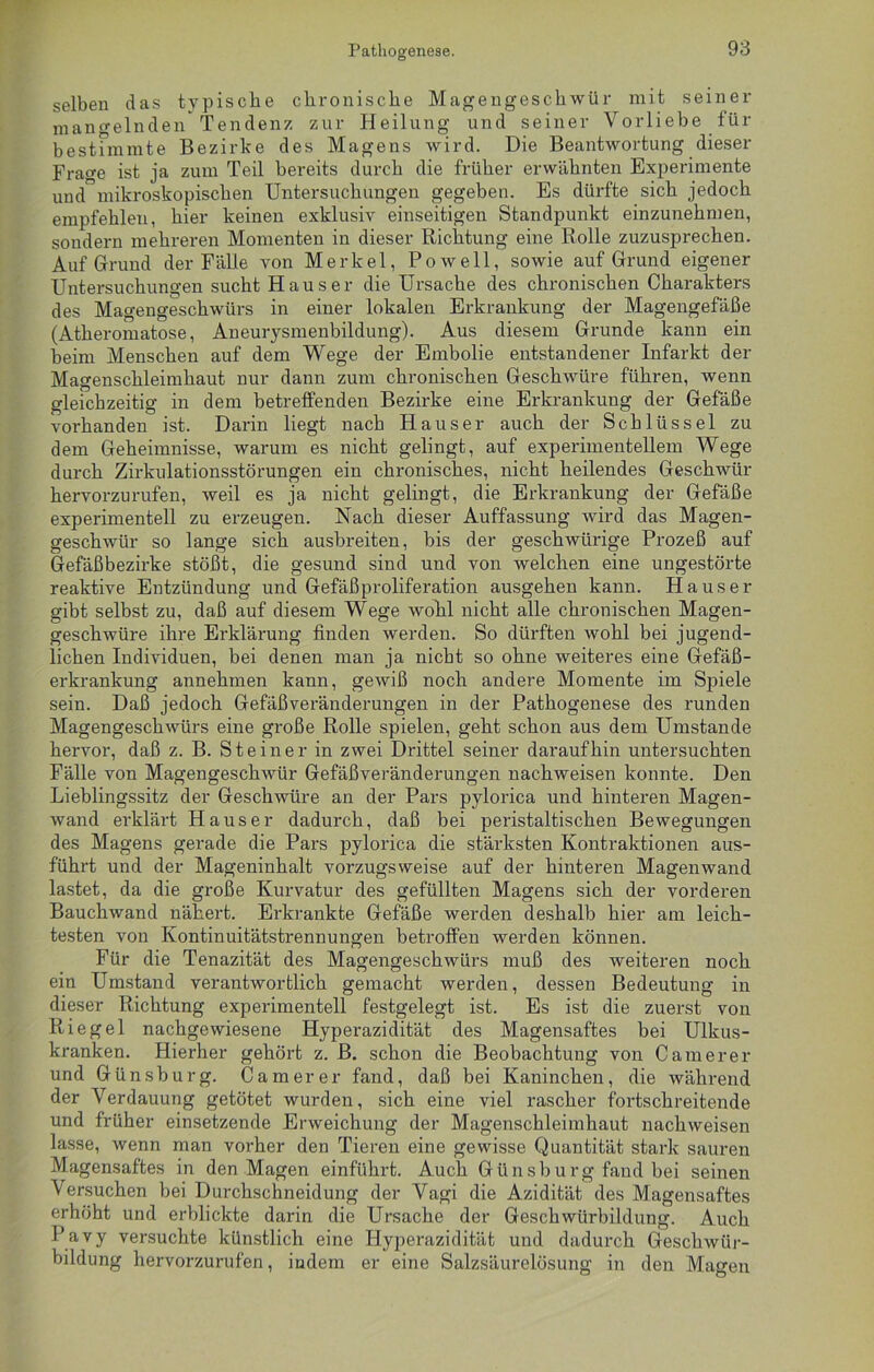 selben das typische chronische Magengeschwür mit seiner mangelnden Tendenz zur Heilung und seiner Vorliebe für bestimmte Bezirke des Magens wird. Die Beantwortung dieser Fra^e ist ja zum Teil bereits durch die früher erwähnten Experimente und”mikroskopischen Untersuchungen gegeben. Es dürfte sich jedoch empfehlen, hier keinen exklusiv einseitigen Standpunkt einzunehmen, sondern mehreren Momenten in dieser Richtung eine Rolle zuzusprechen. Auf Grund der Fälle von Merkel, Po well, sowie auf Grund eigener Untersuchungen sucht Hauser die Ursache des chronischen Charakters des Magengeschwürs in einer lokalen Erkrankung der Magengefäße (Atheromatose, Aneurysmenbildung). Aus diesem Grunde kann ein beim Menschen auf dem Wege der Embolie entstandener Infarkt der Magenschleimhaut nur dann zum chronischen Geschwüre führen, wenn gleichzeitig in dem betreffenden Bezirke eine Erkrankung der Gefäße vorhanden ist. Darin liegt nach Hauser auch der Schlüssel zu dem Geheimnisse, warum es nicht gelingt, auf experimentellem Wege durch Zirkulationsstörungen ein chronisches, nicht heilendes Geschwür hervorzurufen, weil es ja nicht gelingt, die Erkrankung der Gefäße experimentell zu erzeugen. Nach dieser Auffassung wird das Magen- geschwür so lange sich ausbreiten, bis der geschwürige Prozeß auf Gefäßbezirke stößt, die gesund sind und von welchen eine ungestörte reaktive Entzündung und Gefäßproliferation ausgehen kann. Hauser gibt selbst zu, daß auf diesem Wege wohl nicht alle chronischen Magen- geschwüre ihre Erklärung finden werden. So dürften wohl bei jugend- lichen Individuen, bei denen man ja nicht so ohne weiteres eine Gefäß- erkrankung annehmen kann, gewiß noch andere Momente im Spiele sein. Daß jedoch Gefäßveränderungen in der Pathogenese des runden Magengeschwürs eine große Rolle spielen, geht schon aus dem Umstande hervor, daß z. B. Steiner in zwei Drittel seiner daraufhin untersuchten Fälle von Magengeschwür Gefäßveränderungen nachweisen konnte. Den Lieblingssitz der Geschwüre an der Pars pylorica und hinteren Magen- wand erklärt Hauser dadurch, daß bei peristaltischen Bewegungen des Magens gerade die Pars pylorica die stärksten Kontraktionen aus- führt und der Mageninhalt vorzugsweise auf der hinteren Magenwand lastet, da die große Kurvatur des gefüllten Magens sich der vorderen Bauchwand nähert. Erkrankte Gefäße werden deshalb hier am leich- testen von Kontinuitätstrennungen betroffen werden können. Für die Tenazität des Magengeschwürs muß des weiteren noch ein Umstand verantwortlich gemacht werden, dessen Bedeutung in dieser Richtung experimentell festgelegt ist. Es ist die zuerst von Riegel nachgewiesene Hyperazidität des Magensaftes bei Ulkus- kranken. Hierher gehört z. B. schon die Beobachtung von Camerer und Günsburg. Camerer fand, daß bei Kaninchen, die während der Verdauung getötet wurden, sich eine viel rascher fortschreitende und früher einsetzende Erweichung der Magenschleimhaut nachweisen lasse, wenn man vorher den Tieren eine gewisse Quantität stark sauren Magensaftes in den Magen einführt. Auch Günsburg fand bei seinen Versuchen bei Durchschneidung der Vagi die Azidität des Magensaftes erhöht und erblickte darin die Ursache der Geschwürbildung. Auch Pavy versuchte künstlich eine Hyperazidität und dadurch Geschwür- bildung hervorzurufen, indem er eine Salzsäurelösung in den Magen