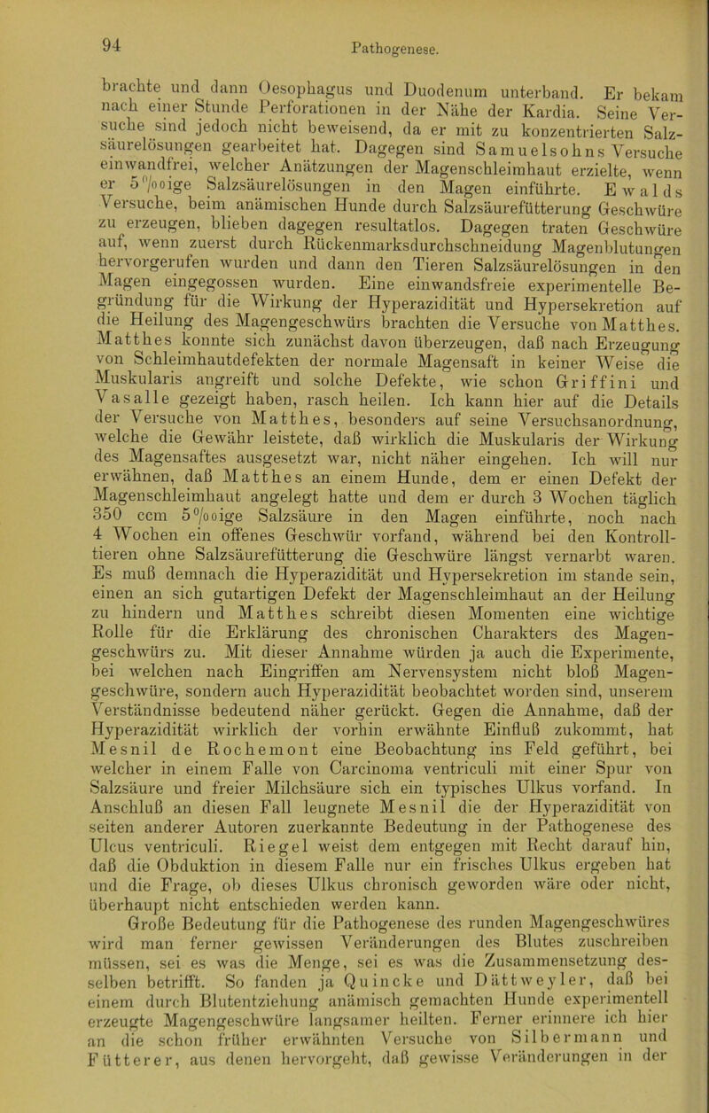 brachte und dann Oesophagus und Duodenum unterband. Er bekam nach einer Stunde Perforationen in der Nähe der Kardia. Seine Ver- suche sind jedoch nicht beweisend, da er mit zu konzentrierten Salz- säurelösungen gearbeitet hat. Dagegen sind Samuelsohns Versuche einwandfrei, welcher Anätzungen der Magenschleimhaut erzielte, wenn er 5°/ooige Salzsäurelösungen in den Magen einführte. Ewalds Versuche, beim anämischen Hunde durch Salzsäurefütterung Geschwüre zu erzeugen, blieben dagegen resultatlos. Dagegen traten Geschwüre auf, wenn zuerst durch Rückenmarksdurchschneidung Magenblutungen hervorgerufen wurden und dann den Tieren Salzsäurelösungen in den Magen eingegossen wurden. Eine einwandsfreie experimentelle Be- gründung für die Wirkung der Hyperazidität und Hypersekretion auf die Heilung des Magengeschwürs brachten die Versuche vonMatthes. Matthes konnte sich zunächst davon überzeugen, daß nach Erzeugung von Schleimhautdefekten der normale Magensaft in keiner Weise die Muskularis angreift und solche Defekte, wie schon Gr i ff in i und Vasalle gezeigt haben, rasch heilen. Ich kann hier auf die Details der Versuche von Matthes, besonders auf seine Versuchsanordnung, welche die Gewähr leistete, daß wirklich die Muskularis der Wirkung des Magensaftes ausgesetzt war, nicht näher eingehen. Ich will nur erwähnen, daß Matthes an einem Hunde, dem er einen Defekt der Magenschleimhaut angelegt hatte und dem er durch 3 Wochen täglich 350 ccm 5°/ooige Salzsäure in den Magen einführte, noch nach 4 Wochen ein offenes Geschwür vorfand, während bei den Konfron- tieren ohne Salzsäurefütterung die Geschwüre längst vernarbt waren. Es muß demnach die Hyperazidität und Hypersekretion im stände sein, einen an sich gutartigen Defekt der Magenschleimhaut an der Heilung zu hindern und Matthes schreibt diesen Momenten eine wichtige Rolle für die Erklärung des chronischen Charakters des Magen- geschwürs zu. Mit dieser Annahme würden ja auch die Experimente, bei welchen nach Eingriffen am Nervensystem nicht bloß Magen- geschwüre, sondern auch Hyperazidität beobachtet worden sind, unserem Verständnisse bedeutend näher gerückt. Gegen die Annahme, daß der Hyperazidität wirklich der vorhin erwähnte Einfluß zukommt, hat Mesnil de Rochemont eine Beobachtung ins Feld geführt, bei welcher in einem Falle von Carcinoma ventriculi mit einer Spur von Salzsäure und freier Milchsäure sich ein typisches Ulkus vorfand. In Anschluß an diesen Fall leugnete Mesnil die der Hyperazidität von seiten anderer Autoren zuerkannte Bedeutung in der Pathogenese des Ulcus ventriculi. Riegel weist dem entgegen mit Recht darauf hin, daß die Obduktion in diesem Falle nur ein frisches Ulkus ergeben hat und die Frage, ob dieses Ulkus chronisch geworden wäre oder nicht, überhaupt nicht entschieden werden kann. Große Bedeutung für die Pathogenese des runden Magengeschwüres wird man ferner gewissen Veränderungen des Blutes zuschreiben müssen, sei es was die Menge, sei es was die Zusammensetzung des- selben betrifft. So fanden ja Quincke und Dättweyler, daß bei einem durch Blutentziehung anämisch gemachten Hunde experimentell erzeugte Magengeschwüre langsamer heilten. Ferner erinnere ich hier an die schon früher erwähnten Versuche von Silber mann und Fütterer, aus denen hervorgeht, daß gewisse Veränderungen in der