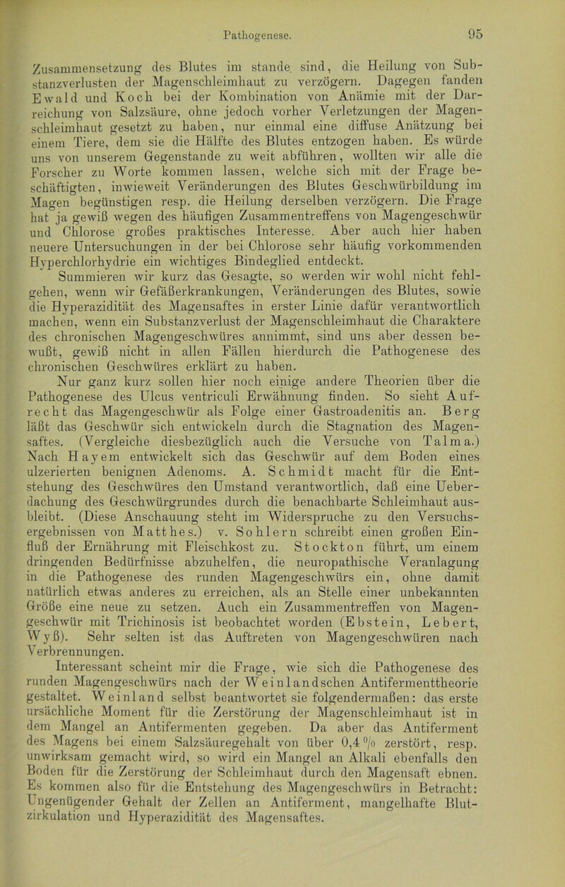 Zusammensetzung des Blutes im stände sind, die Heilung von Sub- stanzverlusten der Magenschleimhaut zu verzögern. Dagegen fanden Ewald und Koch bei der Kombination von Anämie mit der Dar- reichung von Salzsäure, ohne jedoch vorher Verletzungen der Magen- schleimhaut gesetzt zu haben, nur einmal eine diffuse Anätzung bei einem Tiere, dem sie die Hälfte des Blutes entzogen haben. Es würde uns von unserem Gegenstände zu weit abführen, wollten wir alle die Forscher zu Worte kommen lassen, welche sich mit der Frage be- schäftigten, inwieweit Veränderungen des Blutes Geschwürbildung im Magen begünstigen resp. die Heilung derselben verzögern. Die Frage hat ja gewiß wegen des häufigen Zusammentreffens von Magengeschwür und Chlorose großes praktisches Interesse. Aber auch hier haben neuere Untersuchungen in der bei Chlorose sehr häufig vorkommenden Hyperchlorhydrie ein wichtiges Bindeglied entdeckt. Summieren wir kurz das Gesagte, so werden wir wohl nicht fehl- gehen, wenn wir Gefäßerkrankungen, Veränderungen des Blutes, sowie die Hyperazidität des Magensaftes in erster Linie dafür verantwortlich machen, wenn ein Substanzverlust der Magenschleimhaut die Charaktere des chronischen Magengeschwüres annimmt, sind uns aber dessen be- wußt, gewiß nicht in allen Fällen hierdurch die Pathogenese des chronischen Geschwüres erklärt zu haben. Nur ganz kurz sollen hier noch einige andere Theorien über die Pathogenese des Ulcus ventriculi Erwähnung finden. So sieht Auf- recht das Magengeschwür als Folge einer Gastroadenitis an. Berg läßt das Geschwür sich entwickeln durch die Stagnation des Magen- saftes. (Vergleiche diesbezüglich auch die Versuche von Talma.) Nach Hayem entwickelt sich das Geschwür auf dem Boden eines ulzerierten benignen Adenoms. A. Schmidt macht für die Ent- stehung des Geschwüres den Umstand verantwortlich, daß eine Ueber- dachung des Geschwürgrundes durch die benachbarte Schleimhaut aus- bleibt. (Diese Anschauung steht im Widerspruche zu den Versuchs- ergebnissen von Matthes.) v. Sohlern schreibt einen großen Ein- fluß der Ernährung mit Fleischkost zu. Stock ton führt, um einem dringenden Bedürfnisse abzuhelfen, die neuropathische Veranlagung in die Pathogenese des runden Magengeschwürs ein, ohne damit natürlich etwas anderes zu erreichen, als an Stelle einer unbekannten Größe eine neue zu setzen. Auch ein Zusammentreffen von Magen- geschwür mit Trichinosis ist beobachtet worden (Ebstein, Lebert, Wyß). Sehr selten ist das Auftreten von Magengeschwüren nach Verbrennungen. Interessant scheint mir die Frage, wie sich die Pathogenese des runden Magengeschwürs nach der Weinlandschen Antifermenttheorie gestaltet. Weinland selbst beantwortet sie folgendermaßen: das erste ursächliche Moment für die Zerstörung der Magenschleimhaut ist in dem Mangel an Antifermenten gegeben. Da aber das Antiferment des Magens bei einem Salzsäuregehalt von über 0,4°/o zerstört, resp. unwirksam gemacht wird, so wird ein Mangel an Alkali ebenfalls den Boden für die Zerstörung der Schleimhaut durch den Magensaft ebnen. Es kommen also für die Entstehung des Magengeschwürs in Betracht: Ungenügender Gehalt der Zellen an Antiferment, mangelhafte Blut- zirkulation und Hyperazidität des Magensaftes.