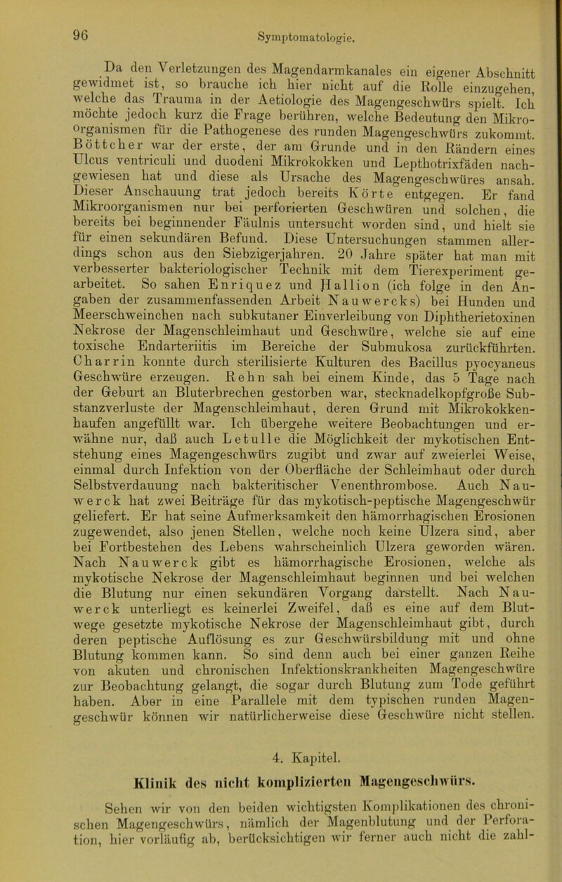 Da den Verletzungen des Magendarmkanales ein eigener Abschnitt gewidmet ist, so biauche ich hier nicht auf die Rolle einzugehen, welche das 1 rauma in der Aetiologie des Magengeschwürs spielt. Ich möchte jedoch kurz die Frage berühren, welche Bedeutung den Mikro- organismen für die Pathogenese des runden Magengeschwürs zukommt. Böttcher war der erste, der am Grunde und in den Rändern eines Ulcus ventriculi und duodeni Mikrokokken und Lepthotrixfäden nach- gewiesen hat und diese als Ursache des Magengeschwüres ansah. Dieser Anschauung trat jedoch bereits Körte entgegen. Er fand Mikroorganismen nur bei perforierten Geschwüren und solchen, die bereits bei beginnender Fäulnis untersucht worden sind, und hielt sie für einen sekundären Befund. Diese Untersuchungen stammen aller- dings schon aus den Siebzigerjahren. 20 Jahre später hat man mit verbesserter bakteriologischer Technik mit dem Tierexperiment ge- arbeitet. So sahen Enriquez und Jdallion (ich folge in den An- gaben der zusammenfassenden Arbeit Nauwercks) bei Hunden und Meerschweinchen nach subkutaner Einverleibung von Diphtherietoxinen Nekrose der Magenschleimhaut und Geschwüre, welche sie auf eine toxische Endarteriitis im Bereiche der Submukosa zurückführten. Ch ar rin konnte durch sterilisierte Kulturen des Bacillus pyocyaneus Geschwüre erzeugen. Rehn sah bei einem Kinde, das 5 Tage nach der Geburt an Bluterbrechen gestorben war, stecknadelkopfgroße Sub- stanzverluste der Magenschleimhaut, deren Grund mit Mikrokokken- haufen angefüllt war. Ich übergehe weitere Beobachtungen und er- wähne nur, daß auch L e t u 11 e die Möglichkeit der mykotischen Ent- stehung eines Magengeschwürs zugibt und zwar auf zweierlei Weise, einmal durch Infektion von der Oberfläche der Schleimhaut oder durch Selbstverdauung nach bakteritischer Venenthrombose. Auch Nau- werck hat zwei Beiträge für das mykotisch-peptische Magengeschwür geliefert. Er hat seine Aufmerksamkeit den hämorrhagischen Erosionen zugewendet, also jenen Stellen, welche noch keine Ulzera sind, aber bei Fortbestehen des Lebens wahrscheinlich Ulzera geworden wären. Nach Nauwerde gibt es hämorrhagische Erosionen, welche als mykotische Nekrose der Magenschleimhaut beginnen und bei welchen die Blutung nur einen sekundären Vorgang darstellt. Nach Nau- werck unterliegt es keinerlei Zweifel, daß es eine auf dem Blut- wege gesetzte mykotische Nekrose der Magenschleimhaut gibt, durch deren peptische Auflösung es zur Geschwürsbildung mit und ohne Blutung kommen kann. So sind denn auch bei einer ganzen Reihe von akuten und chronischen Infektionskrankheiten Magengeschwüre zur Beobachtung gelangt, die sogar durch Blutung zum Tode geführt haben. Aber in eine Parallele mit dem typischen runden Magen- geschwür können wir natürlicherweise diese Geschwüre nicht stellen. 4. Kapitel. Klinik des nicht komplizierten Magengeschwürs. Sehen wir von den beiden wichtigsten Komplikationen des chroni- schen Magengeschwürs, nämlich der Magenblutung und der Perfora- tion, hier vorläufig ab, berücksichtigen wir ferner auch nicht die zahl-
