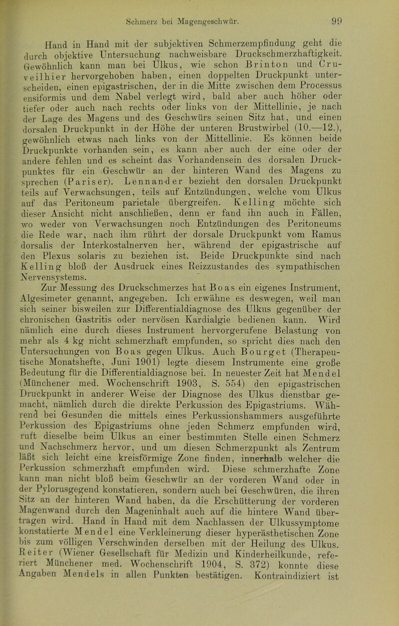 Hand in Hand mit der subjektiven Schmerzempfindung geht die durch objektive Untersuchung nachweisbare Druckschmerzhaftigkeit. Gewöhnlich kann man bei Ulkus, wie schon Br in ton und Cru- veilhier hervorgehoben haben, einen doppelten Druckpunkt unter- scheiden, einen epigastrischen, der in die Mitte zwischen dem Processus ensiformis und dem Nabel verlegt wird, bald aber auch höher oder tiefer oder auch nach rechts oder links von der Mittellinie, je nach der Lage des Magens und des Geschwürs seinen Sitz hat, und einen dorsalen Druckpunkt in der Höhe der unteren Brustwirbel (10.—12.), gewöhnlich etwas nach links von der Mittellinie. Es können beide Druckpunkte vorhanden sein, es kann aber auch der eine oder der andere fehlen und es scheint das Vorhandensein des dorsalen Druck- punktes für ein Geschwür an der hinteren Wand des Magens zu sprechen (Pariser). Lennander bezieht den dorsalen Druckpunkt teils auf Verwachsungen, teils auf Entzündungen, welche vom Ulkus auf das Peritoneum parietale übergreifen. Kelling möchte sich dieser Ansicht nicht anschließen, denn er fand ihn auch in Fällen, wo weder von Verwachsungen noch Entzündungen des Peritoneums die Rede war, nach ihm rührt der doi'sale Druckpunkt vom Ramus dorsalis der Interkostalnerven her, während der epigastrische auf den Plexus solaris zu beziehen ist. Beide Druckpunkte sind nach Kelling bloß der Ausdruck eines Reizzustandes des sympathischen Nervensystems. Zur Messung des Druckschmerzes hat Boas ein eigenes Instrument, Algesimeter genannt, angegeben. Ich erwähne es deswegen, weil man sich seiner bisweilen zur Differentialdiagnose des Ulkus gegenüber der chronischen Gastritis oder nervösen Kardialgie bedienen kann. Wird nämlich eine durch dieses Instrument hervorgerufene Belastung von mehr als 4 kg nicht schmerzhaft empfunden, so spricht dies nach den Untersuchungen von Boas gegen Ulkus. Auch Bourget (Therapeu- tische Monatshefte, Juni 1901) legte diesem Instrumente eine große Bedeutung für die Differentialdiagnose bei. In neuester Zeit hat Mendel (Münchener med. Wochenschrift 1903, S. 554) den epigastrischen Druckpunkt in anderer Weise der Diagnose des Ulkus dienstbar ge- macht, nämlich durch die direkte Perkussion des Epigastriums. Wäh- rend bei Gesunden die mittels eines Perkussionshammers ausgeführte Perkussion des Epigastriums ohne jeden Schmerz empfunden wird, ruft dieselbe beim Ulkus an einer bestimmten Stelle einen Schmerz und Nachschmerz hervor, und um diesen Schmerzpunkt als Zentrum läßt sich leicht eine kreisförmige Zone finden, innerhalb welcher die Perkussion schmerzhaft empfunden wird. Diese schmerzhafte Zone kann man nicht bloß beim Geschwür an der vorderen Wand oder in der Pylorusgegend konstatieren, sondern auch bei Geschwüren, die ihren Sitz an der hinteren Wand haben, da die Erschütterung der vorderen Magenwand durch den Mageninhalt auch auf die hintere Wand über- tragen wird. Hand in Hand mit dem Nachlassen der Ulkussymptome konstatierte Mendel eine Verkleinerung dieser hyperästhetischen Zone bis zum völligen Verschwinden derselben mit der Heilung des Ulkus. Reiter (Wiener Gesellschaft für Medizin und Kinderheilkunde, refe- riert Münchener med. Wochenschrift 1904, S. 372) konnte diese Angaben Mendels in allen Punkten bestätigen. Kontraindiziert ist