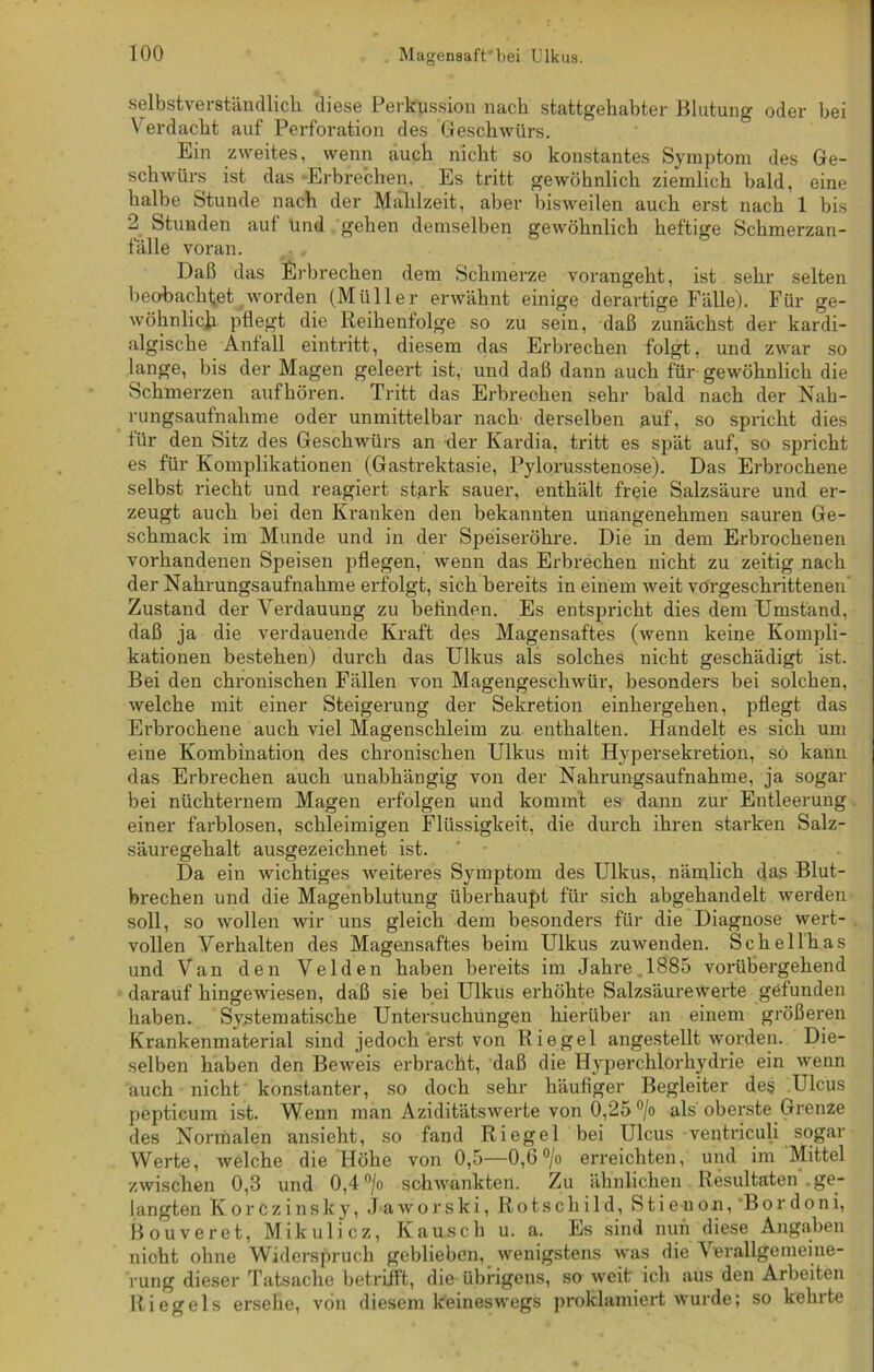 selbstverständlich diese Perkussion nach stattgehabter Blutung oder bei Verdacht auf Perforation des Geschwürs. Ein zweites, wenn auch nicht so konstantes Symptom des Ge- schwürs ist das Erbrechen. Es tritt gewöhnlich ziemlich bald, eine halbe Stunde nach der Mahlzeit, aber bisweilen auch erst nach 1 bis 2 Stunden auf und gehen demselben gewöhnlich heftige Schmerzan- fälle voran. Daß das Erbrechen dem Schmerze vorangeht, ist sehr selten beobachtet worden (Müller erwähnt einige derartige Fälle). Für ge- wöhnlich pflegt die Reihenfolge so zu sein, daß zunächst der kardi- algische Anfall eintritt, diesem das Erbrechen folgt, und zwar so lange, bis der Magen geleert ist, und daß dann auch für gewöhnlich die Schmerzen aufhören. Tritt das Erbrechen sehr bald nach der Nah- rungsaufnahme oder unmittelbar nach derselben auf, so spricht dies für den Sitz des Geschwürs an der Kardia, tritt es spät auf, so spricht es für Komplikationen (Gastrektasie, Pylorusstenose). Das Erbrochene selbst riecht und reagiert stark sauer, enthält freie Salzsäure und er- zeugt auch bei den Kranken den bekannten unangenehmen sauren Ge- schmack im Munde und in der Speiseröhre. Die in dem Erbrochenen vorhandenen Speisen pflegen, wenn das Erbrechen nicht zu zeitig nach der Nahrungsaufnahme erfolgt, sich bereits in einem weit vorgeschrittenen Zustand der Verdauung zu befinden. Es entspricht dies dem Umstand, daß ja die verdauende Kraft des Magensaftes (wenn keine Kompli- kationen bestehen) durch das Ulkus als solches nicht geschädigt ist. Bei den chronischen Fällen von Magengeschwür, besonders bei solchen, welche mit einer Steigerung der Sekretion einhergehen, pflegt das Erbrochene auch viel Magenschleim zu enthalten. Handelt es sich um eine Kombination des chronischen Ulkus mit Hypersekretion, so kann das Erbrechen auch unabhängig von der Nahrungsaufnahme, ja sogar bei nüchternem Magen erfolgen und kommt es dann zur Entleerung einer farblosen, schleimigen Flüssigkeit, die durch ihren starken Salz- säuregehalt ausgezeichnet ist. Da ein wichtiges Aveiteres Symptom des Ulkus, nämlich das Blut- brechen und die Magenblutung überhaupt für sich abgehandelt werden soll, so wollen wir uns gleich dem besonders für die Diagnose wert- vollen Verhalten des Magensaftes beim Ulkus zuwenden. Sckellhas und Van den Velden haben bereits im Jahre 1885 vorübergehend darauf hingewiesen, daß sie bei Ulkus erhöhte Salzsäurewerte gefunden haben. Systematische Untersuchungen hierüber an einem größeren Krankenmaterial sind jedoch erst von Riegel angestellt worden. Die- selben haben den Beweis erbracht, daß die Hyperchlorhydrie ein wenn auch nicht konstanter, so doch sehr häufiger Begleiter des Ulcus peptieum ist. Wenn man Aziditätswerte von 0,25 °/o als oberste Grenze des Normalen ansieht, so fand Riegel bei Ulcus ventriculi sogar Werte, welche die Höhe von 0,5—0,6 °/o erreichten, und im Mittel zwischen 0,3 und 0,4 °/o schwankten. Zu ähnlichen Resultaten ge- langten KorCzinsky, Jaworski, Rotschi 1 d, Stieuon, Bordoni, Bouveret, Mikulicz, Kausch u. a. Es sind nun diese Angaben nicht ohne Widerspruch geblieben, wenigstens was die Verallgemeine- rung dieser Tatsache betrifft, die übrigeus, so weit ich aus den Arbeiten Riegels ersehe, von diesem keineswegs proklamiert wurde; so kehrte