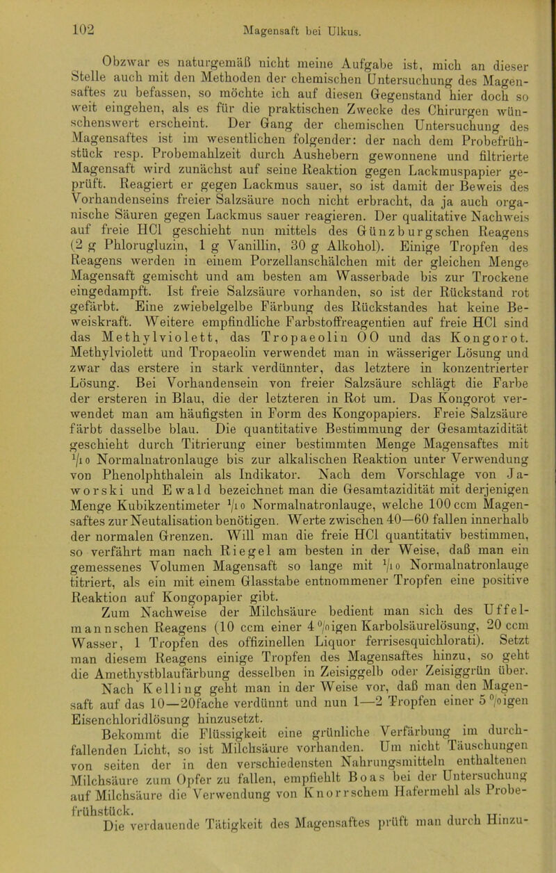 Obzwar es naturgemäß nicht meine Aufgabe ist, mich an dieser Stelle auch mit den Methoden der chemischen Untersuchung des Magen- saftes zu befassen, so möchte ich auf diesen Gegenstand hier doch so weit eingehen, als es für die praktischen Zwecke des Chirurgen wün- schenswert erscheint. Der Gang der chemischen Untersuchung des Magensaftes ist im wesentlichen folgender: der nach dem Probefrüh- stück resp. Probemahlzeit durch Aushebern gewonnene und filtrierte Magensaft wird zunächst auf seine Reaktion gegen Lackmuspapier ge- prüft. Reagiert er gegen Lackmus sauer, so ist damit der Beweis des Vorhandenseins freier Salzsäure noch nicht erbracht, da ja auch orga- nische Säuren gegen Lackmus sauer reagieren. Der qualitative Nachweis auf freie HCl geschieht nun mittels des Günzb urgschen Reagens (2 g Phlorugluzin, 1 g Vanillin, 30 g Alkohol). Einige Tropfen des Reagens werden in einem Porzellanschälchen mit der gleichen Menge Magensaft gemischt und am besten am YVasserbade bis zur Trockene eingedampft. Ist freie Salzsäure vorhanden, so ist der Rückstand rot gefärbt. Eine zwiebelgelbe Färbung des Rückstandes hat keine Be- weiskraft. Weitere empfindliche Farbstoff'reagentien auf freie HCl sind das Methylviolett, das Tropaeolin 00 und das Kongo rot. Methylviolett und Tropaeolin verwendet man in wässeriger Lösung und zwar das erstere in stark verdünnter, das letztere in konzentrierter Lösung. Bei Vorhandensein von freier Salzsäure schlägt die Farbe der ersteren in Blau, die der letzteren in Rot um. Das Kongorot ver- wendet man am häufigsten in Form des Kongopapiers. Freie Salzsäure färbt dasselbe blau. Die quantitative Bestimmung der Gesamtazidität geschieht durch Titrierung einer bestimmten Menge Magensaftes mit x/io Normalnatronlauge bis zur alkalischen Reaktion unter Verwendung von Phenolphthalein als Indikator. Nach dem Vorschläge von J a- worski und Ewald bezeichnet man die Gesamtazidität mit derjenigen Menge Kubikzentimeter 1jio Normalnatronlauge, welche 100 ccm Magen- saftes zur Neutalisation benötigen. Werte zwischen 40—60 fallen innerhalb der normalen Grenzen. Will man die freie HCl quantitativ bestimmen, so verfährt man nach Riegel am besten in der Weise, daß man ein gemessenes Volumen Magensaft so lange mit a/i o Normalnatronlauge titriert, als ein mit einem Glasstabe entnommener Tropfen eine positive Reaktion auf Kongopapier gibt. Zum Nachweise der Milchsäure bedient man sich des Uffel- mannsehen Reagens (10 ccm einer 4°/nigen Karbolsäurelösung, 20 ccm Wasser, 1 Tropfen des offizinellen Liquor ferrisesquichlorati). Setzt man diesem Reagens einige Tropfen des Magensaftes hinzu, so geht die Amethystblaufärbung desselben in Zeisiggelb oder Zeisiggrün über. Nach Kelling geht man in der Weise vor, daß man den Magen- saft auf das 10 —20fache verdünnt und nun 1—2 Tropfen einer 5°/oigen Eisenchloridlösung hinzusetzt. Bekommt die Flüssigkeit eine grünliche Verfärbung im durch- fallenden Licht, so ist Milchsäure vorhanden. Um nicht Täuschungen von seiten der in den verschiedensten Nahrungsmitteln enthaltenen Milchsäure zum Opfer zu fallen, empfiehlt Boas bei der Untersuchung auf Milchsäure die Verwendung von Knorr schein Hafermehl als Probe- frühstück. Die verdauende Tätigkeit des Magensaftes prüft man duieh Hinzu-