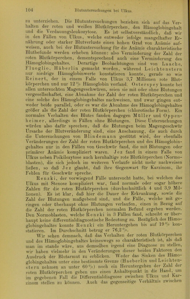 zu unterziehen. Die Blutuntersuchungen beziehen sich auf das Ver- halten der roten und weißen Blutkörperchen, den Hämoglobingehalt und die Verdauungsleukozytose. Es ist selbstverständlich, daß wir in den Fällen von Ulkus, welche entweder infolge mangelhafter Er- nährung oder starker Blutverluste einen hohen Grad von Anämie auf- weisen, auch bei der Blutuntersuchung für die Anämie charakteristische Blutbefunde werden erheben können: also Verminderung der Zahl der roten Blutkörperchen, dementsprechend auch eine Verminderung des Hämoglobingehaltes. Derartige Beobachtungen sind von Laach e, Fluoglio, Häberlin gemacht worden, während Leichtenstern nur niedrige Hämoglobinwerte konstatieren konnte, gerade so wie Re inert, der in einem Falle von Ulkus 3,7 Millionen rote Blut- körperchen und nur 12 °/o Hämoglobin vorfand. Osterspey konnte bei allen untersuchten Magengeschwüren, seien sie mit oder ohne Blutungen vergesellschaftet, eine Abnahme der Zahl der roten Blutkörperchen und eine solche des Hämoglobingehaltes nachweisen, und zwar gingen ent- weder beide parallel, oder es war die Abnahme des Hämoglobingehaltes größer als die Zahl der roten Blutkörperchen (chlorotische Form). Ein normales Verhalten des Blutes fanden dagegen Müller und Oppen- heimer, allerdings in Fällen ohne Blutungen. Diese Untersuchungen würden also dafür sprechen, daß die Blutungen beim Magengeschwür Ursache der Blutveränderung sind, eine Anschauung, die auch durch die Untersuchungen von B1 i n d e m a n n gestützt wird, der ebenfalls Veränderungen der Zahl der roten Blutkörperchen und des Hämoglobin- gehaltes nur in den Fällen von Geschwür fand, die mit Blutungen oder primärer Anämie kompliziert waren. Jez fand in einem Falle von Ulkus neben Poikilozytose auch kernhaltige rote Blutkörperchen (Normo- blasten), die sich jedoch im Aveiteren Verlaufe nicht mehr nachweisen ließen, so daß Jez glaubt, daß ihre Gegenwart für Karzinom, ihr Fehlen für Gesclrwür spreche. Renzki, der vorwiegend Fälle untersucht hatte, bei welchen das Ulkus mit Stenose kompliziert war, fand normale oder sogar höhere Zahlen für die roten Blutkörperchen (durchschnittlich 4 und 3,9 Mil- lionen). Es ist klar, daß hier die Dauer der Erkrankung, soAvie die Zahl der Blutungen maßgebend sind, und die Fälle, Avelche mit ge- ringen oder überhaupt ohne Blutungen verlaufen, einen in Bezug auf die Zahl der roten Blutkörperchen normalen Befund ergeben Averden. Den Normoblasten, welche Renzki in 3 Fällen fand, schreibt er über- haupt keine differentialdiagnostische Bedeutung zu. Bezüglich des Hämo- globingchaltes konnte Renzki ein Heruntergehen bis auf 19°/o kon- statieren. Im Durchschnitt betrug er 76,2 °/o. Wir sehen demnach, daß das Verhalten der roten Blutkörperchen und des Hämoglobingehaltes keineswegs so charakteristisch ist, als daß man im stände wäre, aus demselben irgend eine Diagnose zu stellen, Avir haben vielmehr in den Veränderungen dieser beiden Faktoren den Ausdruck der Blutarmut zu erblicken. Weder das Sinken des Hämo- globingehaltes unter eine bestimmte Grenze (Haeberlin und Leichten- stern nehmen an unter 60 °/o) noch ein Heruntergehen der Zahl dei roten Blutkörperchen geben uns einen Anhaltspunkt in die Hand, um im gegebenen Fall die Differentialdiagnose zwischen Ulkus und Kar- zinom stellen zu können. Auch das gegenseitige Verhältnis zAvischen