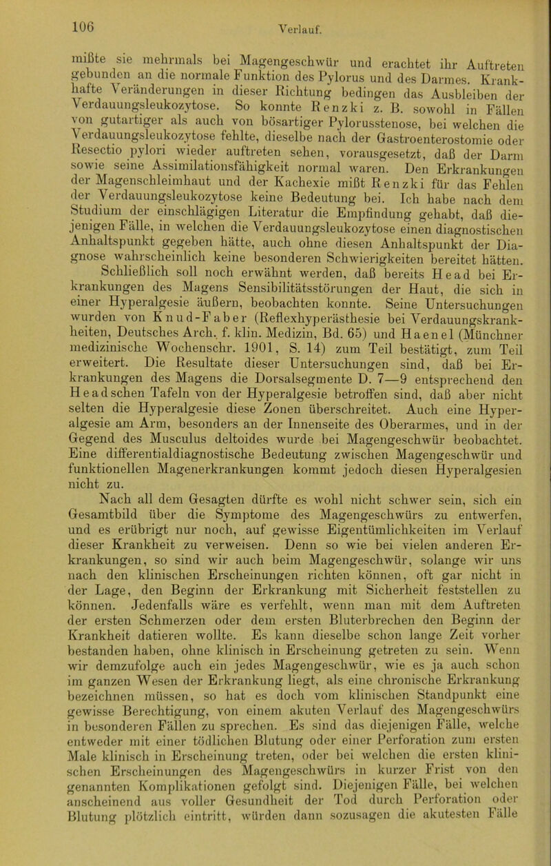 mißte sie mehrmals bei Magengeschwür und erachtet ihr Auftreten gebunden an die normale Funktion des Pylorus und des Darmes. Krank- hafte Veränderungen in dieser Richtung bedingen das Ausbleiben der Verdauungsleukozytose. So konnte Renzki z. B. sowohl in Fällen von gutartiger als auch von bösartiger Pylorusstenose, bei welchen die A ei dauungsleukozytose fehlte, dieselbe nach der Gastroenterostomie oder Resectio pylori wieder auftreten sehen, vorausgesetzt, daß der Darm so seine Assimilationsfähigkeit normal waren. Den Erkrankungen der Magenschleimhaut und der Kachexie mißt Renzki für das Fehlen der Verdauungsleukozytose keine Bedeutung bei. Ich habe nach dem Studium der einschlägigen Literatur die Empfindung gehabt, daß die- jenigen Fälle, in welchen die Verdauungsleukozytose einen diagnostischen Anhaltspunkt gegeben hätte, auch ohne diesen Anhaltspunkt der Dia- gnose wahrscheinlich keine besonderen Schwierigkeiten bereitet hätten. Schließlich soll noch erwähnt werden, daß bereits He ad bei Er- krankungen des Magens Sensibilitätsstörungen der Haut, die sich in einer Hyperalgesie äußern, beobachten konnte. Seine Untersuchungen wurden von Knud-Faber (Reflexhyperästhesie bei Verdauungskrank- heiten, Deutsches Arch, f. klin. Medizin, Bd. 65) und Haenel (Münchner medizinische Wochenschr. 1901, S. 14) zum Teil bestätigt, zum Teil erweitert. Die Resultate dieser Untersuchungen sind, daß bei Er- krankungen des Magens die Dorsalsegmente D. 7—9 entsprechend den He ad sehen Tafeln von der Hyperalgesie betroffen sind, daß aber nicht selten die Hyperalgesie diese Zonen überschreitet. Auch eine Hyper- algesie am Arm, besonders an der Innenseite des Oberarmes, und in der Gegend des Musculus deltoides wurde bei Magengeschwür beobachtet. Eine differentialdiagnostische Bedeutung zwischen Magengeschwür und funktionellen Magenerkrankungen kommt jedoch diesen Hyperalgesien nicht zu. Nach all dem Gesagten dürfte es wohl nicht schwer sein, sich ein Gesamtbild über die Symptome des Magengeschwürs zu entwerfen, und es erübrigt nur noch, auf gewisse Eigentümlichkeiten im Verlauf dieser Krankheit zu verweisen. Denn so wie bei vielen anderen Er- krankungen, so sind wir auch beim Magengeschwür, solange wir uns nach den klinischen Erscheinungen richten können, oft gar nicht in der Lage, den Beginn der Erkrankung mit Sicherheit feststellen zu können. Jedenfalls wäre es verfehlt, wenn man mit dem Auftreten der ersten Schmerzen oder dem ersten Bluterbrechen den Beginn der Krankheit datieren wollte. Es kann dieselbe schon lange Zeit vorher bestanden haben, ohne klinisch in Ex-scheinung getreten zu sein. Wenn wir demzufolge auch ein jedes Magengeschwür, wie es ja auch schon im ganzen Wesen der Erkrankung liegt, als eine chronische Erkrankung bezeichnen müssen, so hat es doch vom klinischen Standpunkt eine gewisse Berechtigung, von einem akuten Verlauf des Magengeschwürs in besonderen Fällen zu sprechen. Es sind das diejenigen Fälle, welche entweder mit einer tödlichen Blutung oder einer Perforation zum ersten Male klinisch in Erscheinung treten, oder bei welchen die ersten klini- schen Erscheinungen des Magengeschwürs in kurzer Frist von den genannten Komplikationen gefolgt sind. Diejenigen Fälle, bei welchen anscheinend aus voller Gesundheit der Tod durch Perforation oder Blutung plötzlich ein tritt, würden dann sozusagen die akutesten Fälle