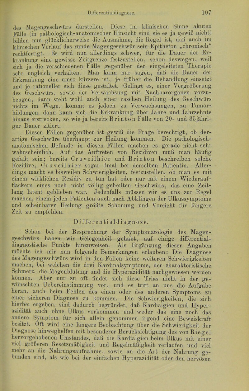des Magengeschwürs darstellen. Diese im klinischen Sinne akuten Fälle (in pathologisch-anatomischer Hinsicht sind sie es ja gewiß nicht) bilden nun glücklicherweise die Ausnahme, die Regel ist, daß auch im klinischen Verlauf das runde Magengeschwür sein Epitheton „ chronischu rechtfertigt. Es wird nun allerdings schwer, für die Dauer der Er- krankung eine gewisse Zeitgrenze festzustellen, schon deswegen, weil sich ja die verschiedenen Fälle gegenüber der eingeleiteten Therapie sehr ungleich verhalten. Man kann nur sagen, daß die Dauer der Erkrankung eine umso kürzere ist, je früher die Behandlung einsetzt und je rationeller sich diese gestaltet. Gelingt es, einer Vergrößerung des Geschwürs, sowie der Verwachsung mit Nachbarorganen vorzu- beugen, dann steht wohl auch einer raschen Heilung des Geschwürs nichts im Wege, kommt es jedoch zu Verwachsungen, zu Tumor- bildungen, dann kann sich die Erkrankung über Jahre und Jahrzehnte hinaus erstrecken, so wie ja bereits Brinton Fälle von 20- und 35jähri- ger Dauer zitiert. Diesen Fällen gegenüber ist gewiß die Frage berechtigt, ob der- artige Geschwüre überhaupt zur Heilung kommen. Die pathologisch- anatomischen Befunde in diesen Fällen machen es gerade nicht sehr wahrscheinlich. Auf das Auftreten von Rezidiven muß man häufig gefaßt sein; bereits Cruveilhier und Brinton beschreiben solche Rezidive, Cruveilhier sogar 3mal bei derselben Patientin. Aller- dings macht es bisweilen Schwierigkeiten, festzustellen, ob man es mit einem wirklichen Rezidiv zu tun hat oder nur mit einem Wiederauf- flackern eines noch nicht völlig geheilten Geschwürs, das eine Zeit- lang latent geblieben war. Jedenfalls müssen wir es uns zur Regel machen, einem jeden Patienten auch nach Abklingen der Ulkussymptome und scheinbarer Heilung größte Schonung und Vorsicht für längere Zeit zu empfehlen. D i f f e r en t i al d i a g n o s e. Schon bei der Besprechung der Symptomatologie des Magen- geschwürs haben wir Gelegenheit gehabt, auf einige differential- diagnostische Punkte hinzuweisen. Als Ergänzung dieser Angaben möchte ich mir nun folgende Bemerkungen erlauben: Die Diagnose des Magengeschwürs wird in den Fällen keine weiteren Schwierigkeiten machen, bei welchen die drei Kardinalsymptome, der charakteristische Schmerz, die Magenblutung und die Hyperazidität nachgewiesen werden können. Aber nur zu oft findet sich diese Trias nicht in der ge- wünschten Uebereinstimmung vor, und es tritt an uns die Aufgabe heran, auch beim Fehlen des einen oder des anderen Symptoms zu einer sicheren Diagnose zu kommen. Die Schwierigkeiten, die sich hierbei ergeben, sind dadurch begründet, daß Kardialgien und Hyper- azidität auch ohne Ulkus Vorkommen und weder das eine noch das andere Symptom für sich allein genommen irgend eine Beweiskraft besitzt. Oft wird eine längere Beobachtung über die Schwierigkeit der Diagnose hinweghelfen mit besonderer Berücksichtigung des von Riegel hervorgehobenen Umstandes, daß die Kardialgien beim Ulkus mit einer viel größeren Gesetzmäßigkeit und Regelmäßigkeit verlaufen und viel mehr an die Nahrungsaufnahme, sowie an die Art der Nahrung ge- bunden sind, als wie bei der einfachen Hyperazidität oder den nervösen