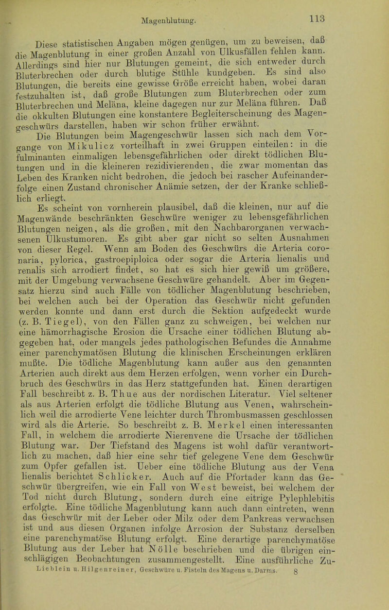 Diese statistischen Angaben mögen genügen, um zu beweisen, daß die Magenblutung in einer großen Anzahl von Ulkusfällen fehlen kann. Allerdings sind hier nur Blutungen gemeint, die sich entweder durch Bluterbrechen oder durch blutige Stühle kundgeben. Es sind also Blutungen, die bereits eine gewisse Größe erreicht haben, wobei daran festzuhalten ist, daß große Blutungen zum Bluterbrechen oder zum Bluterbrechen und Meläna, kleine dagegen nur zur Meläna führen. Daß die okkulten Blutungen eine konstantere Begleiterscheinung des Magen- geschwürs darstellen, haben wir schon früher erwähnt. Die Blutungen beim Magengeschwür lassen sich nach dem Vor- gänge von Mikulicz vorteilhaft in zwei Gruppen einteilen: in die fulminanten einmaligen lebensgefährlichen oder direkt tödlichen Blu- tungen und in die kleineren rezidivierenden, die zwar momentan das Leben des Kranken nicht bedrohen, die jedoch bei rascher Aufeinander- folge einen Zustand chronischer Anämie setzen, der der Kranke schließ- lich erliegt. Es scheint von vornherein plausibel, daß die kleinen, nur auf die Magenwände beschränkten Geschwüre weniger zu lebensgefährlichen Blutungen neigen, als die großen, mit den Nachbarorganen verwach- senen Ulkustumoren. Es gibt aber gar nicht so selten Ausnahmen von dieser Regel. Wenn am Boden des Geschwürs die Arteria coro- naria, pylorica, gastroepiploica oder sogar die Arteria lienalis und renalis sich arrodiert findet, so hat es sich hier gewiß um größere, mit der Umgebung verwachsene Geschwüre gehandelt. Aber im Gegen- satz hierzu sind auch Fälle von tödlicher Magenblutung beschrieben, bei welchen auch bei der Operation das Geschwür nicht gefunden werden konnte und dann erst durch die Sektion aufgedeckt wurde (z. B. Tiegel), von den Fällen ganz zu schweigen, bei welchen nur eine hämorrhagische Erosion die Ursache einer tödlichen Blutung ab- gegeben hat, oder mangels jedes pathologischen Befundes die Annahme einer parenchymatösen Blutung die klinischen Erscheinungen erklären mußte. Die tödliche Magenblutung kann außer aus den genannten Arterien auch direkt aus dem Herzen erfolgen, wenn vorher ein Durch- bruch des Gesclrwürs in das Herz stattgefunden hat. Einen derartigen Fall beschreibt z. B. Thue aus der nordischen Literatur. Viel seltener als aus Arterien erfolgt die tödliche Blutung aus Venen, wahrschein- lich weil die arrodierte Vene leichter durch Thrombusmassen geschlossen wird als die Arterie. So beschreibt z. B. Merkel einen interessanten Fall, in welchem die arrodierte Nierenvene die Ursache der tödlichen Blutung war. Der Tiefstand des Magens ist wohl dafür verantwort- lich zu machen, daß hier eine sehr tief gelegene Vene dem Geschwür zum Opfer gefallen ist. Ueber eine tödliche Blutung aus der Vena lienalis berichtet Schlicker. Auch auf die Pfortader kann das Ge- schwür übergreifen, wie ein Fall von West beweist, bei welchem der Tod nicht durch Blutung, sondern durch eine eitrige Pylephlebitis erfolgte. Eine tödliche Magenblutung kann auch dann eintreten, wenn das Geschwür mit der Leber oder Milz oder dem Pankreas verwachsen ist und aus diesen Organen infolge Arrosion der Substanz derselben eine parenchymatöse Blutung erfolgt. Eine derartige parenchymatöse Blutung aus der Leber hat Nölle beschrieben und die übrigen ein- schlägigen Beobachtungen zusammengestellt. Eine ausführliche Zu- Lieblein u. Hilgenreiner, Geschwüre u. Fisteln des Magens u. Harms. 8